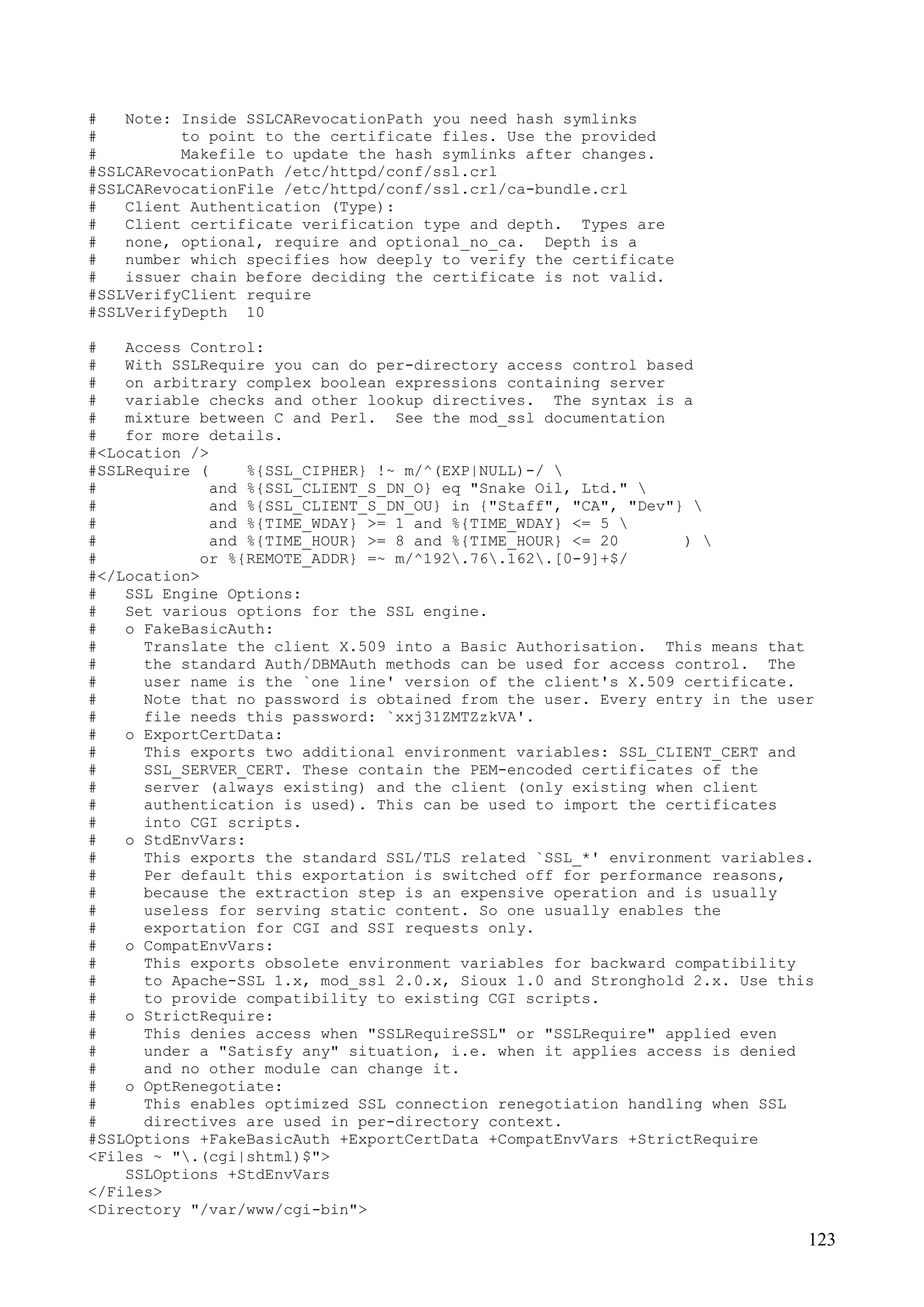 123
# Note: Inside SSLCARevocationPath you need hash symlinks
# to point to the certificate files. Use the provided
# Makefile to update the hash symlinks after changes.
#SSLCARevocationPath /etc/httpd/conf/ssl.crl
#SSLCARevocationFile /etc/httpd/conf/ssl.crl/ca-bundle.crl
# Client Authentication (Type):
# Client certificate verification type and depth. Types are
# none, optional, require and optional_no_ca. Depth is a
# number which specifies how deeply to verify the certificate
# issuer chain before deciding the certificate is not valid.
#SSLVerifyClient require
#SSLVerifyDepth 10
# Access Control:
# With SSLRequire you can do per-directory access control based
# on arbitrary complex boolean expressions containing server
# variable checks and other lookup directives. The syntax is a
# mixture between C and Perl. See the mod_ssl documentation
# for more details.
#<Location />
#SSLRequire ( %{SSL_CIPHER} !~ m/^(EXP|NULL)-/ 
# and %{SSL_CLIENT_S_DN_O} eq "Snake Oil, Ltd." 
# and %{SSL_CLIENT_S_DN_OU} in {"Staff", "CA", "Dev"} 
# and %{TIME_WDAY} >= 1 and %{TIME_WDAY} <= 5 
# and %{TIME_HOUR} >= 8 and %{TIME_HOUR} <= 20 ) 
# or %{REMOTE_ADDR} =~ m/^192.76.162.[0-9]+$/
#</Location>
# SSL Engine Options:
# Set various options for the SSL engine.
# o FakeBasicAuth:
# Translate the client X.509 into a Basic Authorisation. This means that
# the standard Auth/DBMAuth methods can be used for access control. The
# user name is the `one line' version of the client's X.509 certificate.
# Note that no password is obtained from the user. Every entry in the user
# file needs this password: `xxj31ZMTZzkVA'.
# o ExportCertData:
# This exports two additional environment variables: SSL_CLIENT_CERT and
# SSL_SERVER_CERT. These contain the PEM-encoded certificates of the
# server (always existing) and the client (only existing when client
# authentication is used). This can be used to import the certificates
# into CGI scripts.
# o StdEnvVars:
# This exports the standard SSL/TLS related `SSL_*' environment variables.
# Per default this exportation is switched off for performance reasons,
# because the extraction step is an expensive operation and is usually
# useless for serving static content. So one usually enables the
# exportation for CGI and SSI requests only.
# o CompatEnvVars:
# This exports obsolete environment variables for backward compatibility
# to Apache-SSL 1.x, mod_ssl 2.0.x, Sioux 1.0 and Stronghold 2.x. Use this
# to provide compatibility to existing CGI scripts.
# o StrictRequire:
# This denies access when "SSLRequireSSL" or "SSLRequire" applied even
# under a "Satisfy any" situation, i.e. when it applies access is denied
# and no other module can change it.
# o OptRenegotiate:
# This enables optimized SSL connection renegotiation handling when SSL
# directives are used in per-directory context.
#SSLOptions +FakeBasicAuth +ExportCertData +CompatEnvVars +StrictRequire
<Files ~ ".(cgi|shtml)$">
SSLOptions +StdEnvVars
</Files>
<Directory "/var/www/cgi-bin">
 
