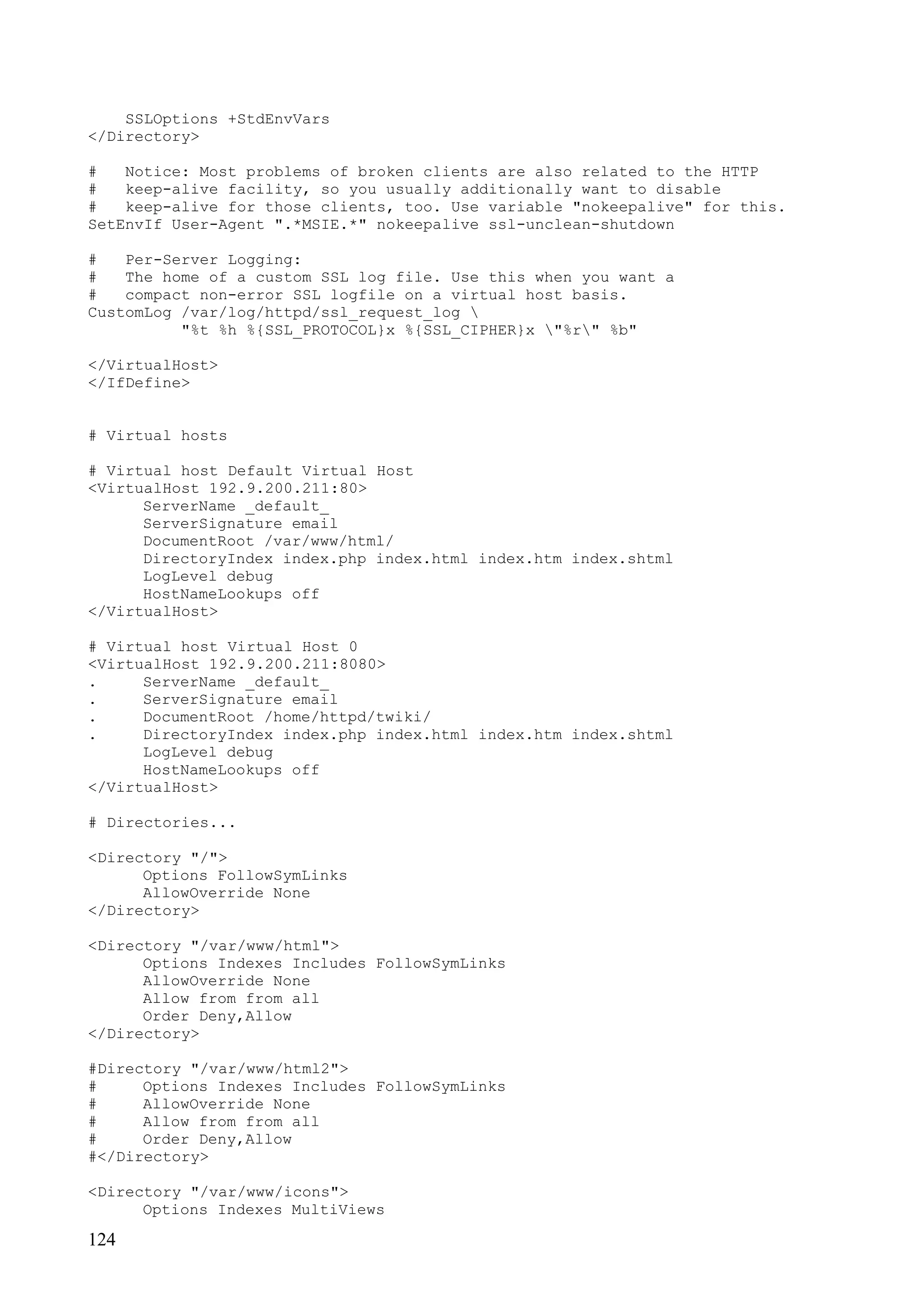 124
SSLOptions +StdEnvVars
</Directory>
# Notice: Most problems of broken clients are also related to the HTTP
# keep-alive facility, so you usually additionally want to disable
# keep-alive for those clients, too. Use variable "nokeepalive" for this.
SetEnvIf User-Agent ".*MSIE.*" nokeepalive ssl-unclean-shutdown
# Per-Server Logging:
# The home of a custom SSL log file. Use this when you want a
# compact non-error SSL logfile on a virtual host basis.
CustomLog /var/log/httpd/ssl_request_log 
"%t %h %{SSL_PROTOCOL}x %{SSL_CIPHER}x "%r" %b"
</VirtualHost>
</IfDefine>
# Virtual hosts
# Virtual host Default Virtual Host
<VirtualHost 192.9.200.211:80>
ServerName _default_
ServerSignature email
DocumentRoot /var/www/html/
DirectoryIndex index.php index.html index.htm index.shtml
LogLevel debug
HostNameLookups off
</VirtualHost>
# Virtual host Virtual Host 0
<VirtualHost 192.9.200.211:8080>
. ServerName _default_
. ServerSignature email
. DocumentRoot /home/httpd/twiki/
. DirectoryIndex index.php index.html index.htm index.shtml
LogLevel debug
HostNameLookups off
</VirtualHost>
# Directories...
<Directory "/">
Options FollowSymLinks
AllowOverride None
</Directory>
<Directory "/var/www/html">
Options Indexes Includes FollowSymLinks
AllowOverride None
Allow from from all
Order Deny,Allow
</Directory>
#Directory "/var/www/html2">
# Options Indexes Includes FollowSymLinks
# AllowOverride None
# Allow from from all
# Order Deny,Allow
#</Directory>
<Directory "/var/www/icons">
Options Indexes MultiViews
 