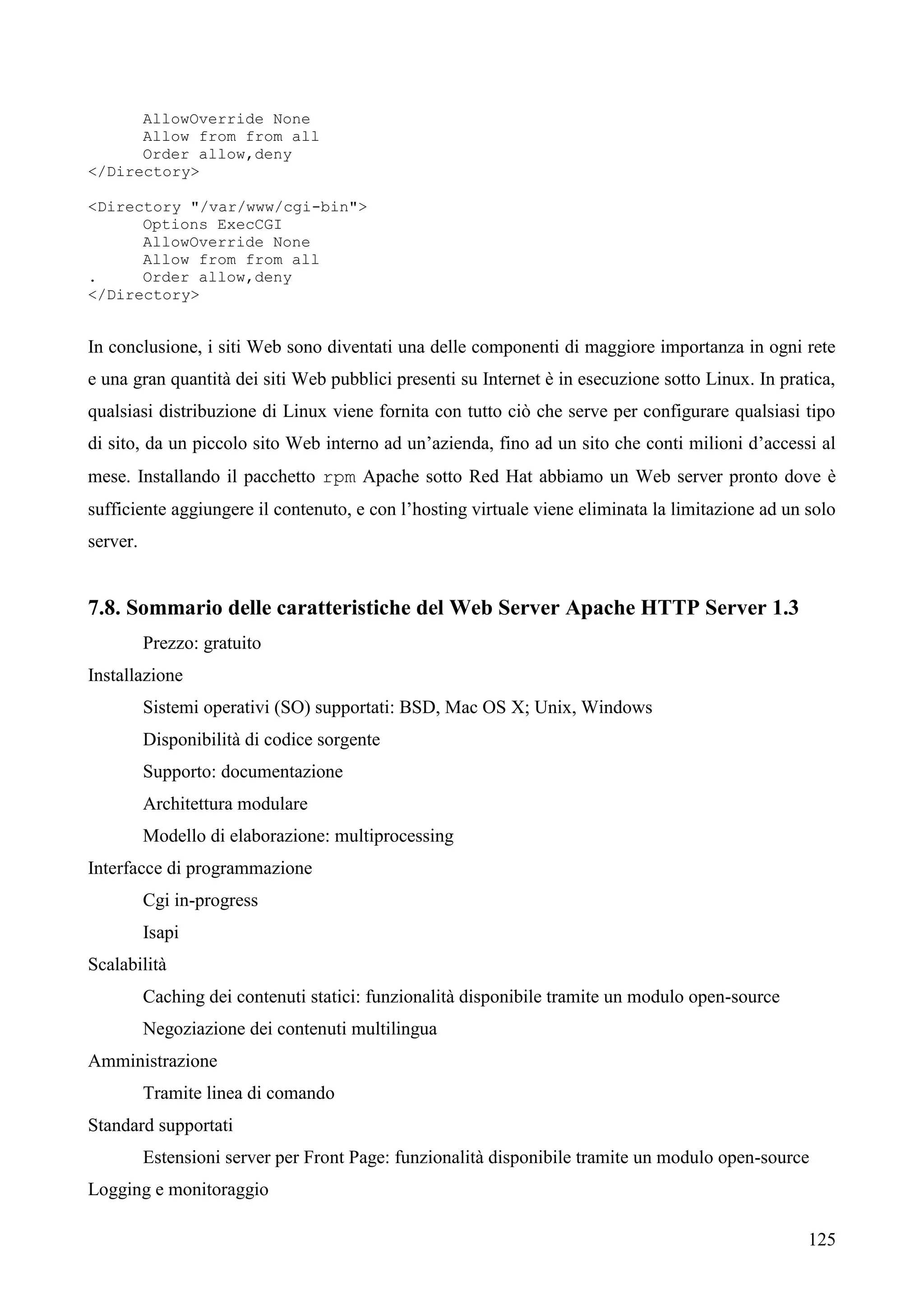 125
AllowOverride None
Allow from from all
Order allow,deny
</Directory>
<Directory "/var/www/cgi-bin">
Options ExecCGI
AllowOverride None
Allow from from all
. Order allow,deny
</Directory>
In conclusione, i siti Web sono diventati una delle componenti di maggiore importanza in ogni rete
e una gran quantità dei siti Web pubblici presenti su Internet è in esecuzione sotto Linux. In pratica,
qualsiasi distribuzione di Linux viene fornita con tutto ciò che serve per configurare qualsiasi tipo
di sito, da un piccolo sito Web interno ad un’azienda, fino ad un sito che conti milioni d’accessi al
mese. Installando il pacchetto rpm Apache sotto Red Hat abbiamo un Web server pronto dove è
sufficiente aggiungere il contenuto, e con l’hosting virtuale viene eliminata la limitazione ad un solo
server.
7.8. Sommario delle caratteristiche del Web Server Apache HTTP Server 1.3
Prezzo: gratuito
Installazione
Sistemi operativi (SO) supportati: BSD, Mac OS X; Unix, Windows
Disponibilità di codice sorgente
Supporto: documentazione
Architettura modulare
Modello di elaborazione: multiprocessing
Interfacce di programmazione
Cgi in-progress
Isapi
Scalabilità
Caching dei contenuti statici: funzionalità disponibile tramite un modulo open-source
Negoziazione dei contenuti multilingua
Amministrazione
Tramite linea di comando
Standard supportati
Estensioni server per Front Page: funzionalità disponibile tramite un modulo open-source
Logging e monitoraggio
 