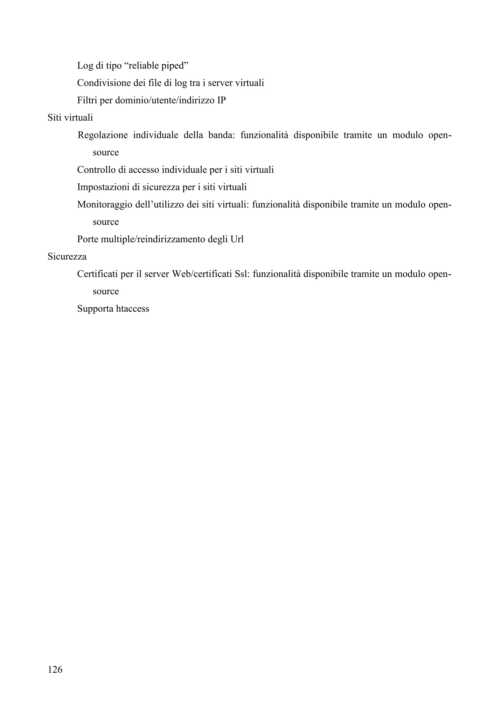 126
Log di tipo “reliable piped”
Condivisione dei file di log tra i server virtuali
Filtri per dominio/utente/indirizzo IP
Siti virtuali
Regolazione individuale della banda: funzionalità disponibile tramite un modulo open-
source
Controllo di accesso individuale per i siti virtuali
Impostazioni di sicurezza per i siti virtuali
Monitoraggio dell’utilizzo dei siti virtuali: funzionalità disponibile tramite un modulo open-
source
Porte multiple/reindirizzamento degli Url
Sicurezza
Certificati per il server Web/certificati Ssl: funzionalità disponibile tramite un modulo open-
source
Supporta htaccess
 