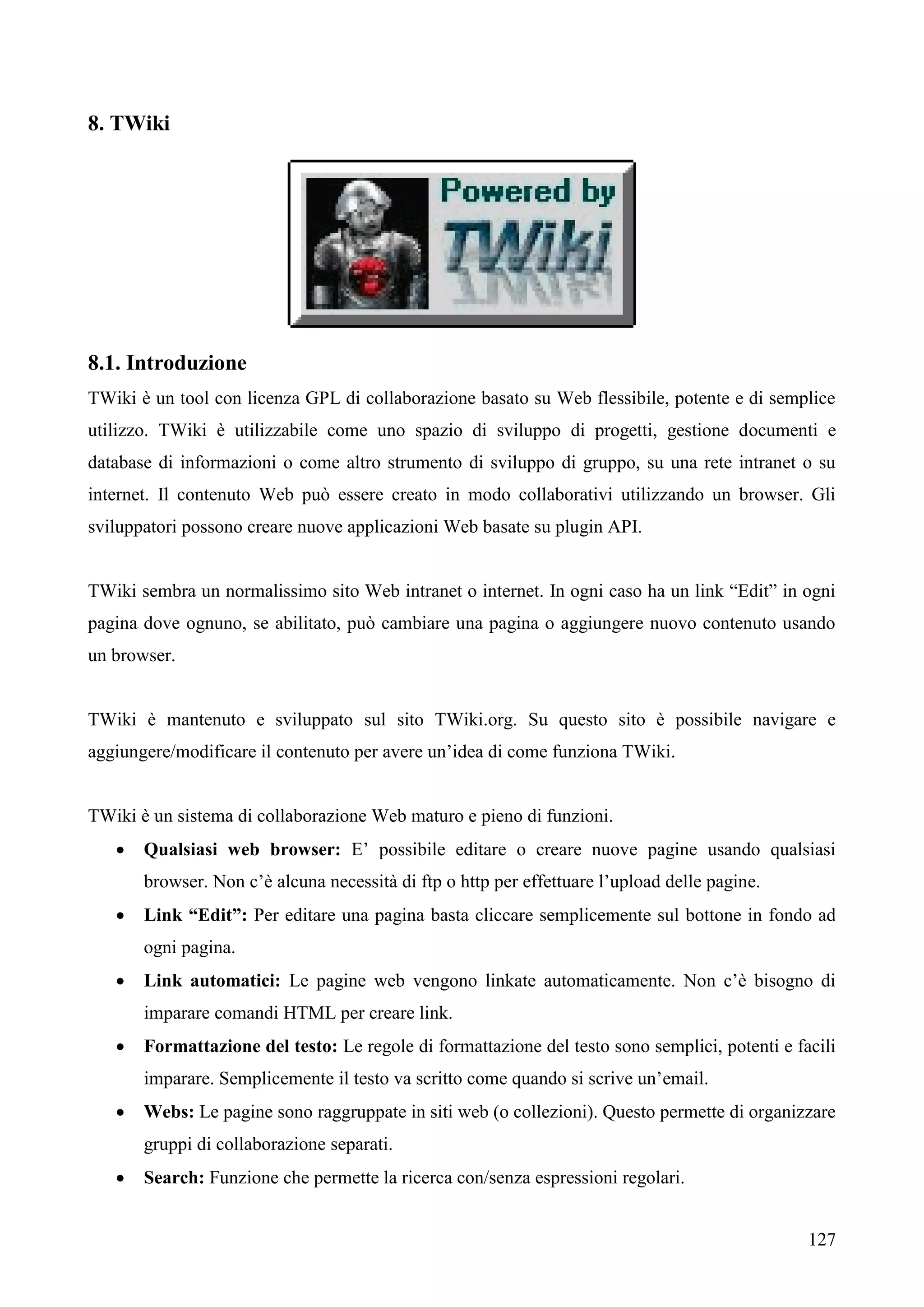 127
8. TWiki
8.1. Introduzione
TWiki è un tool con licenza GPL di collaborazione basato su Web flessibile, potente e di semplice
utilizzo. TWiki è utilizzabile come uno spazio di sviluppo di progetti, gestione documenti e
database di informazioni o come altro strumento di sviluppo di gruppo, su una rete intranet o su
internet. Il contenuto Web può essere creato in modo collaborativi utilizzando un browser. Gli
sviluppatori possono creare nuove applicazioni Web basate su plugin API.
TWiki sembra un normalissimo sito Web intranet o internet. In ogni caso ha un link “Edit” in ogni
pagina dove ognuno, se abilitato, può cambiare una pagina o aggiungere nuovo contenuto usando
un browser.
TWiki è mantenuto e sviluppato sul sito TWiki.org. Su questo sito è possibile navigare e
aggiungere/modificare il contenuto per avere un’idea di come funziona TWiki.
TWiki è un sistema di collaborazione Web maturo e pieno di funzioni.
 Qualsiasi web browser: E’ possibile editare o creare nuove pagine usando qualsiasi
browser. Non c’è alcuna necessità di ftp o http per effettuare l’upload delle pagine.
 Link “Edit”: Per editare una pagina basta cliccare semplicemente sul bottone in fondo ad
ogni pagina.
 Link automatici: Le pagine web vengono linkate automaticamente. Non c’è bisogno di
imparare comandi HTML per creare link.
 Formattazione del testo: Le regole di formattazione del testo sono semplici, potenti e facili
imparare. Semplicemente il testo va scritto come quando si scrive un’email.
 Webs: Le pagine sono raggruppate in siti web (o collezioni). Questo permette di organizzare
gruppi di collaborazione separati.
 Search: Funzione che permette la ricerca con/senza espressioni regolari.
 