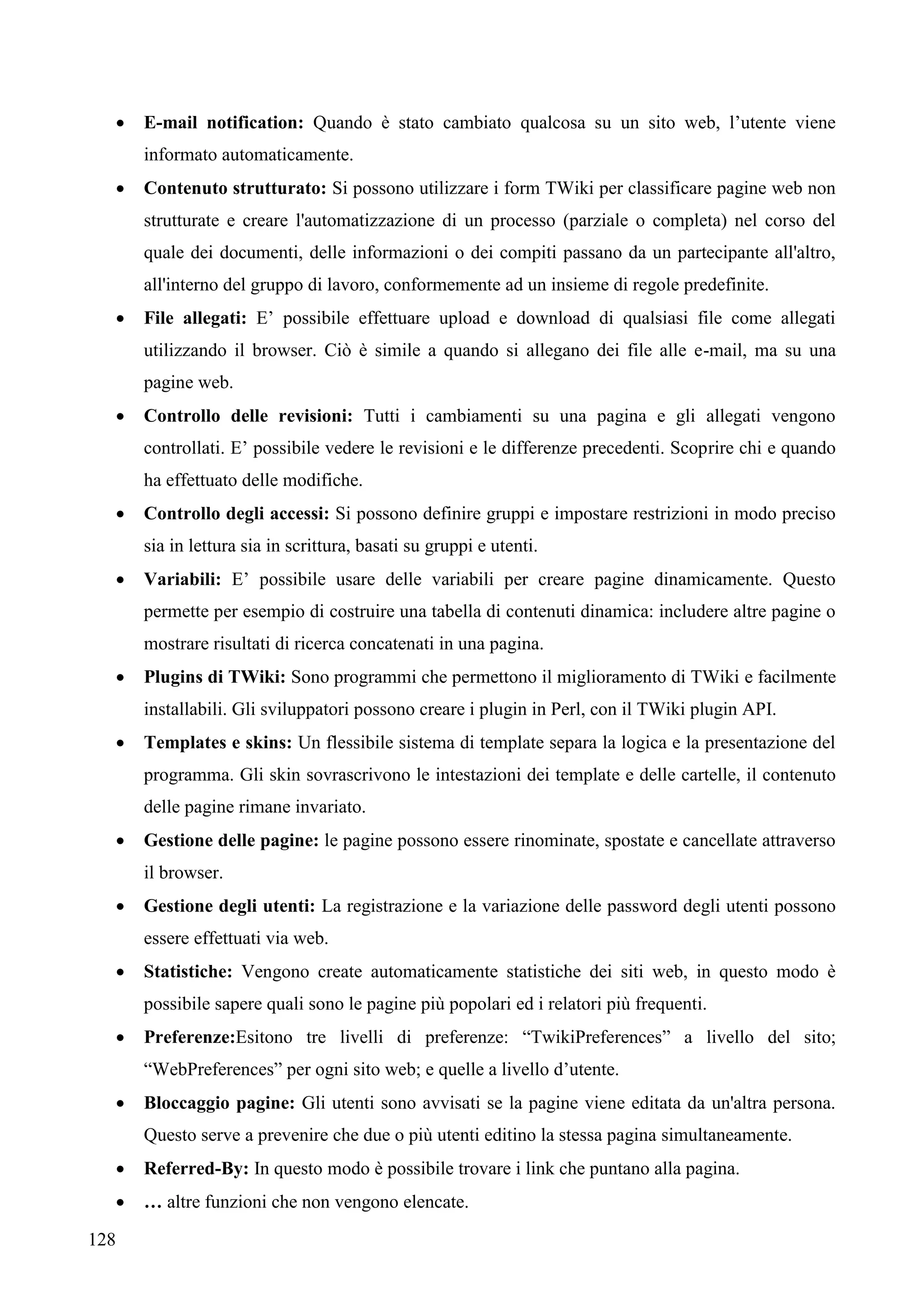 128
 E-mail notification: Quando è stato cambiato qualcosa su un sito web, l’utente viene
informato automaticamente.
 Contenuto strutturato: Si possono utilizzare i form TWiki per classificare pagine web non
strutturate e creare l'automatizzazione di un processo (parziale o completa) nel corso del
quale dei documenti, delle informazioni o dei compiti passano da un partecipante all'altro,
all'interno del gruppo di lavoro, conformemente ad un insieme di regole predefinite.
 File allegati: E’ possibile effettuare upload e download di qualsiasi file come allegati
utilizzando il browser. Ciò è simile a quando si allegano dei file alle e-mail, ma su una
pagine web.
 Controllo delle revisioni: Tutti i cambiamenti su una pagina e gli allegati vengono
controllati. E’ possibile vedere le revisioni e le differenze precedenti. Scoprire chi e quando
ha effettuato delle modifiche.
 Controllo degli accessi: Si possono definire gruppi e impostare restrizioni in modo preciso
sia in lettura sia in scrittura, basati su gruppi e utenti.
 Variabili: E’ possibile usare delle variabili per creare pagine dinamicamente. Questo
permette per esempio di costruire una tabella di contenuti dinamica: includere altre pagine o
mostrare risultati di ricerca concatenati in una pagina.
 Plugins di TWiki: Sono programmi che permettono il miglioramento di TWiki e facilmente
installabili. Gli sviluppatori possono creare i plugin in Perl, con il TWiki plugin API.
 Templates e skins: Un flessibile sistema di template separa la logica e la presentazione del
programma. Gli skin sovrascrivono le intestazioni dei template e delle cartelle, il contenuto
delle pagine rimane invariato.
 Gestione delle pagine: le pagine possono essere rinominate, spostate e cancellate attraverso
il browser.
 Gestione degli utenti: La registrazione e la variazione delle password degli utenti possono
essere effettuati via web.
 Statistiche: Vengono create automaticamente statistiche dei siti web, in questo modo è
possibile sapere quali sono le pagine più popolari ed i relatori più frequenti.
 Preferenze:Esitono tre livelli di preferenze: “TwikiPreferences” a livello del sito;
“WebPreferences” per ogni sito web; e quelle a livello d’utente.
 Bloccaggio pagine: Gli utenti sono avvisati se la pagine viene editata da un'altra persona.
Questo serve a prevenire che due o più utenti editino la stessa pagina simultaneamente.
 Referred-By: In questo modo è possibile trovare i link che puntano alla pagina.
 … altre funzioni che non vengono elencate.
 