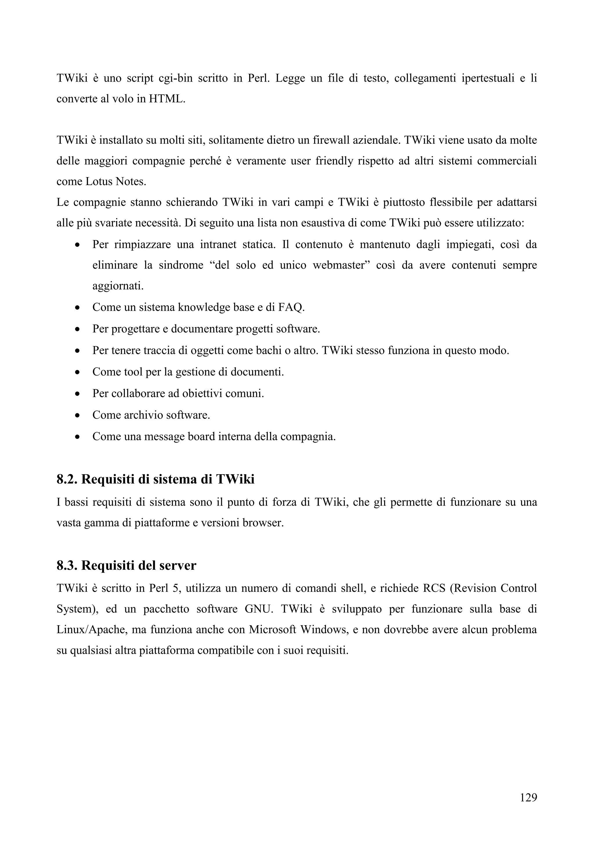 129
TWiki è uno script cgi-bin scritto in Perl. Legge un file di testo, collegamenti ipertestuali e li
converte al volo in HTML.
TWiki è installato su molti siti, solitamente dietro un firewall aziendale. TWiki viene usato da molte
delle maggiori compagnie perché è veramente user friendly rispetto ad altri sistemi commerciali
come Lotus Notes.
Le compagnie stanno schierando TWiki in vari campi e TWiki è piuttosto flessibile per adattarsi
alle più svariate necessità. Di seguito una lista non esaustiva di come TWiki può essere utilizzato:
 Per rimpiazzare una intranet statica. Il contenuto è mantenuto dagli impiegati, così da
eliminare la sindrome “del solo ed unico webmaster” così da avere contenuti sempre
aggiornati.
 Come un sistema knowledge base e di FAQ.
 Per progettare e documentare progetti software.
 Per tenere traccia di oggetti come bachi o altro. TWiki stesso funziona in questo modo.
 Come tool per la gestione di documenti.
 Per collaborare ad obiettivi comuni.
 Come archivio software.
 Come una message board interna della compagnia.
8.2. Requisiti di sistema di TWiki
I bassi requisiti di sistema sono il punto di forza di TWiki, che gli permette di funzionare su una
vasta gamma di piattaforme e versioni browser.
8.3. Requisiti del server
TWiki è scritto in Perl 5, utilizza un numero di comandi shell, e richiede RCS (Revision Control
System), ed un pacchetto software GNU. TWiki è sviluppato per funzionare sulla base di
Linux/Apache, ma funziona anche con Microsoft Windows, e non dovrebbe avere alcun problema
su qualsiasi altra piattaforma compatibile con i suoi requisiti.
 