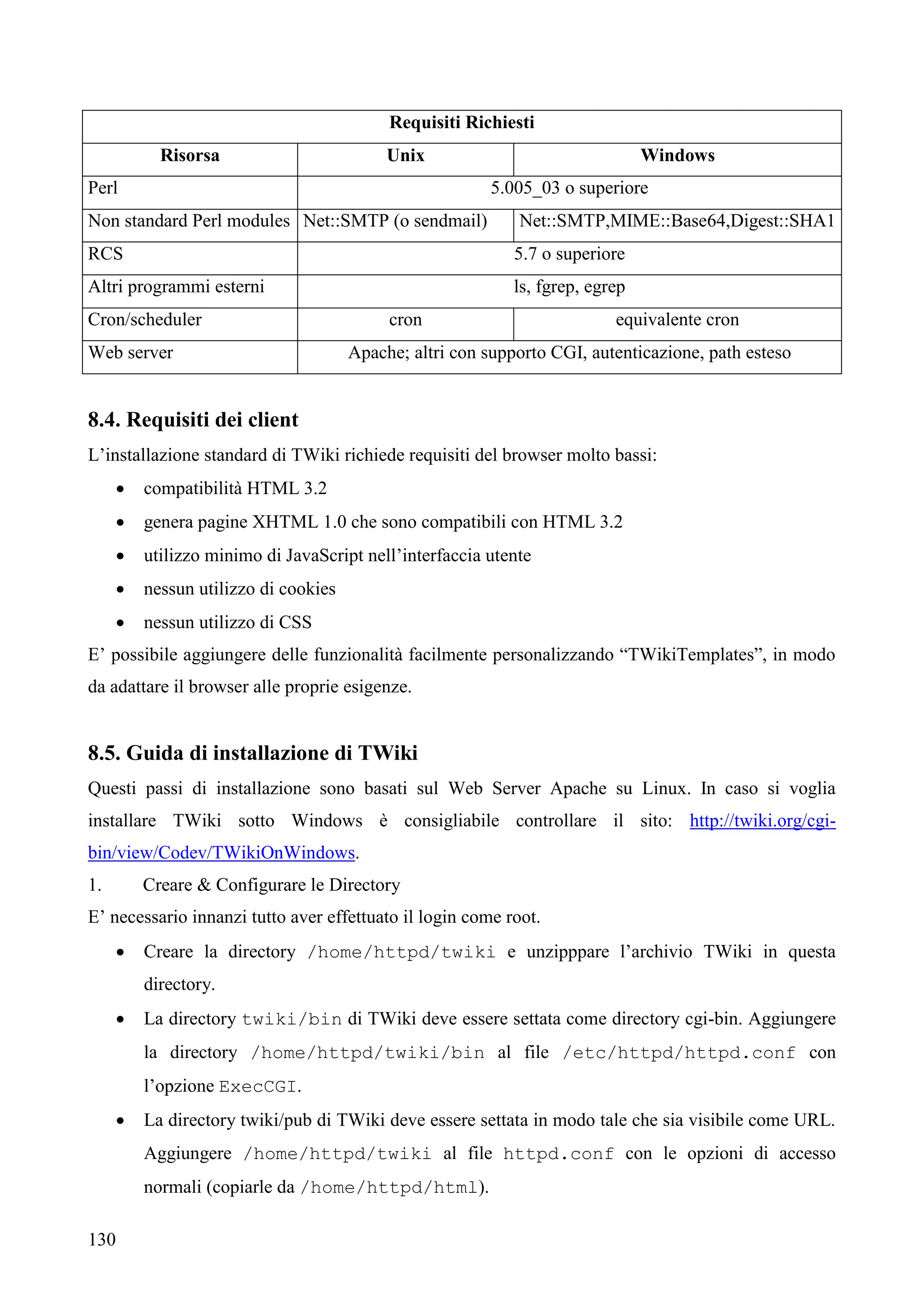 130
Requisiti Richiesti
Risorsa Unix Windows
Perl 5.005_03 o superiore
Non standard Perl modules Net::SMTP (o sendmail) Net::SMTP,MIME::Base64,Digest::SHA1
RCS 5.7 o superiore
Altri programmi esterni ls, fgrep, egrep
Cron/scheduler cron equivalente cron
Web server Apache; altri con supporto CGI, autenticazione, path esteso
8.4. Requisiti dei client
L’installazione standard di TWiki richiede requisiti del browser molto bassi:
 compatibilità HTML 3.2
 genera pagine XHTML 1.0 che sono compatibili con HTML 3.2
 utilizzo minimo di JavaScript nell’interfaccia utente
 nessun utilizzo di cookies
 nessun utilizzo di CSS
E’ possibile aggiungere delle funzionalità facilmente personalizzando “TWikiTemplates”, in modo
da adattare il browser alle proprie esigenze.
8.5. Guida di installazione di TWiki
Questi passi di installazione sono basati sul Web Server Apache su Linux. In caso si voglia
installare TWiki sotto Windows è consigliabile controllare il sito: http://twiki.org/cgi-
bin/view/Codev/TWikiOnWindows.
1. Creare & Configurare le Directory
E’ necessario innanzi tutto aver effettuato il login come root.
 Creare la directory /home/httpd/twiki e unzipppare l’archivio TWiki in questa
directory.
 La directory twiki/bin di TWiki deve essere settata come directory cgi-bin. Aggiungere
la directory /home/httpd/twiki/bin al file /etc/httpd/httpd.conf con
l’opzione ExecCGI.
 La directory twiki/pub di TWiki deve essere settata in modo tale che sia visibile come URL.
Aggiungere /home/httpd/twiki al file httpd.conf con le opzioni di accesso
normali (copiarle da /home/httpd/html).
 