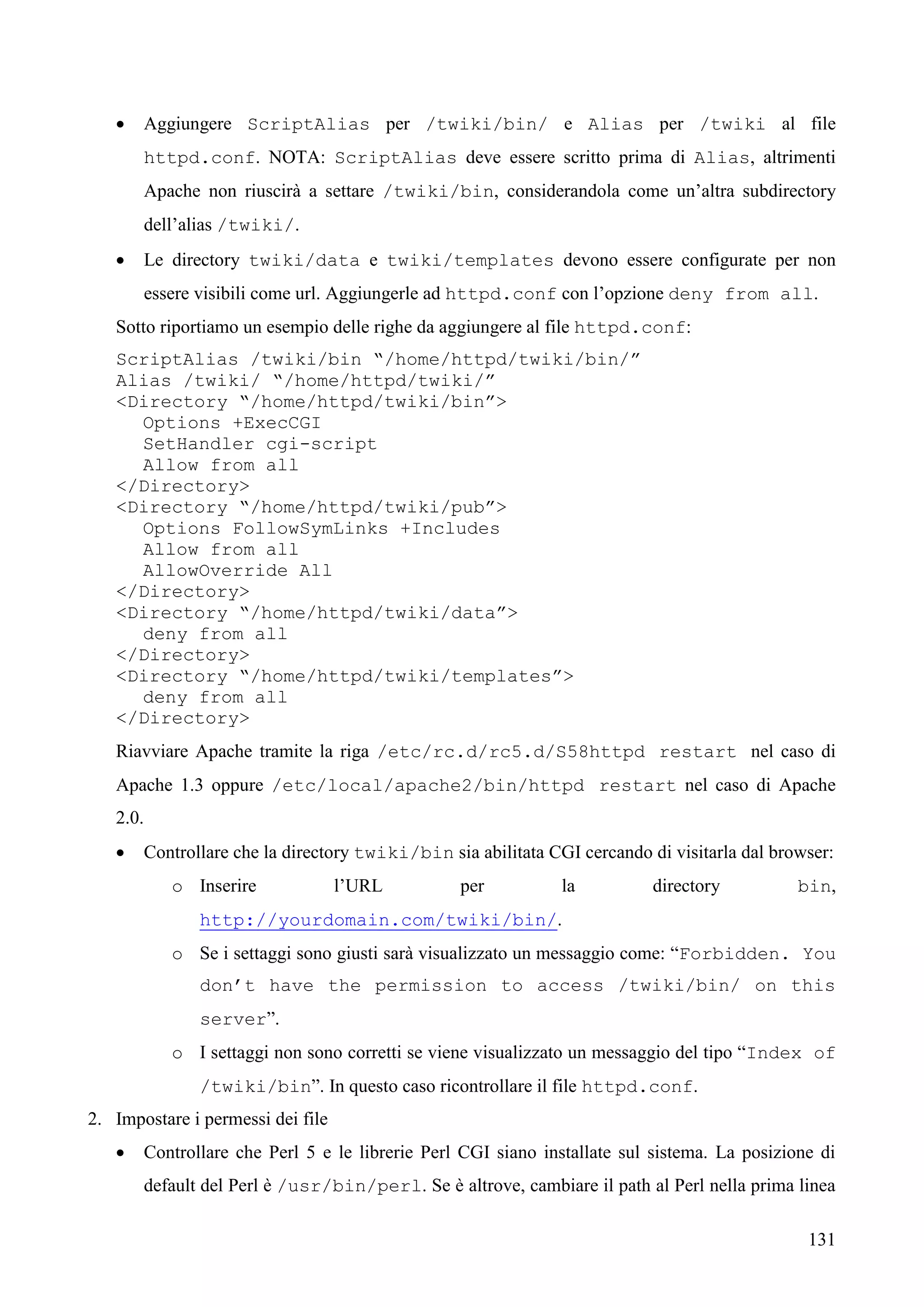 131
 Aggiungere ScriptAlias per /twiki/bin/ e Alias per /twiki al file
httpd.conf. NOTA: ScriptAlias deve essere scritto prima di Alias, altrimenti
Apache non riuscirà a settare /twiki/bin, considerandola come un’altra subdirectory
dell’alias /twiki/.
 Le directory twiki/data e twiki/templates devono essere configurate per non
essere visibili come url. Aggiungerle ad httpd.conf con l’opzione deny from all.
Sotto riportiamo un esempio delle righe da aggiungere al file httpd.conf:
ScriptAlias /twiki/bin “/home/httpd/twiki/bin/”
Alias /twiki/ “/home/httpd/twiki/”
<Directory “/home/httpd/twiki/bin”>
Options +ExecCGI
SetHandler cgi-script
Allow from all
</Directory>
<Directory “/home/httpd/twiki/pub”>
Options FollowSymLinks +Includes
Allow from all
AllowOverride All
</Directory>
<Directory “/home/httpd/twiki/data”>
deny from all
</Directory>
<Directory “/home/httpd/twiki/templates”>
deny from all
</Directory>
Riavviare Apache tramite la riga /etc/rc.d/rc5.d/S58httpd restart nel caso di
Apache 1.3 oppure /etc/local/apache2/bin/httpd restart nel caso di Apache
2.0.
 Controllare che la directory twiki/bin sia abilitata CGI cercando di visitarla dal browser:
o Inserire l’URL per la directory bin,
http://yourdomain.com/twiki/bin/.
o Se i settaggi sono giusti sarà visualizzato un messaggio come: “Forbidden. You
don’t have the permission to access /twiki/bin/ on this
server”.
o I settaggi non sono corretti se viene visualizzato un messaggio del tipo “Index of
/twiki/bin”. In questo caso ricontrollare il file httpd.conf.
2. Impostare i permessi dei file
 Controllare che Perl 5 e le librerie Perl CGI siano installate sul sistema. La posizione di
default del Perl è /usr/bin/perl. Se è altrove, cambiare il path al Perl nella prima linea
 
