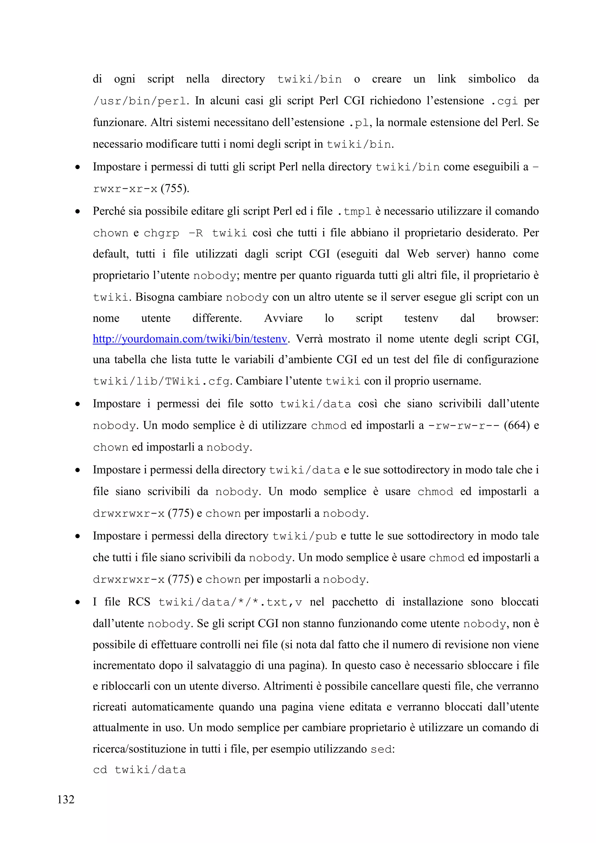 132
di ogni script nella directory twiki/bin o creare un link simbolico da
/usr/bin/perl. In alcuni casi gli script Perl CGI richiedono l’estensione .cgi per
funzionare. Altri sistemi necessitano dell’estensione .pl, la normale estensione del Perl. Se
necessario modificare tutti i nomi degli script in twiki/bin.
 Impostare i permessi di tutti gli script Perl nella directory twiki/bin come eseguibili a –
rwxr-xr-x (755).
 Perché sia possibile editare gli script Perl ed i file .tmpl è necessario utilizzare il comando
chown e chgrp –R twiki così che tutti i file abbiano il proprietario desiderato. Per
default, tutti i file utilizzati dagli script CGI (eseguiti dal Web server) hanno come
proprietario l’utente nobody; mentre per quanto riguarda tutti gli altri file, il proprietario è
twiki. Bisogna cambiare nobody con un altro utente se il server esegue gli script con un
nome utente differente. Avviare lo script testenv dal browser:
http://yourdomain.com/twiki/bin/testenv. Verrà mostrato il nome utente degli script CGI,
una tabella che lista tutte le variabili d’ambiente CGI ed un test del file di configurazione
twiki/lib/TWiki.cfg. Cambiare l’utente twiki con il proprio username.
 Impostare i permessi dei file sotto twiki/data così che siano scrivibili dall’utente
nobody. Un modo semplice è di utilizzare chmod ed impostarli a -rw-rw-r-- (664) e
chown ed impostarli a nobody.
 Impostare i permessi della directory twiki/data e le sue sottodirectory in modo tale che i
file siano scrivibili da nobody. Un modo semplice è usare chmod ed impostarli a
drwxrwxr-x (775) e chown per impostarli a nobody.
 Impostare i permessi della directory twiki/pub e tutte le sue sottodirectory in modo tale
che tutti i file siano scrivibili da nobody. Un modo semplice è usare chmod ed impostarli a
drwxrwxr-x (775) e chown per impostarli a nobody.
 I file RCS twiki/data/*/*.txt,v nel pacchetto di installazione sono bloccati
dall’utente nobody. Se gli script CGI non stanno funzionando come utente nobody, non è
possibile di effettuare controlli nei file (si nota dal fatto che il numero di revisione non viene
incrementato dopo il salvataggio di una pagina). In questo caso è necessario sbloccare i file
e ribloccarli con un utente diverso. Altrimenti è possibile cancellare questi file, che verranno
ricreati automaticamente quando una pagina viene editata e verranno bloccati dall’utente
attualmente in uso. Un modo semplice per cambiare proprietario è utilizzare un comando di
ricerca/sostituzione in tutti i file, per esempio utilizzando sed:
cd twiki/data
 