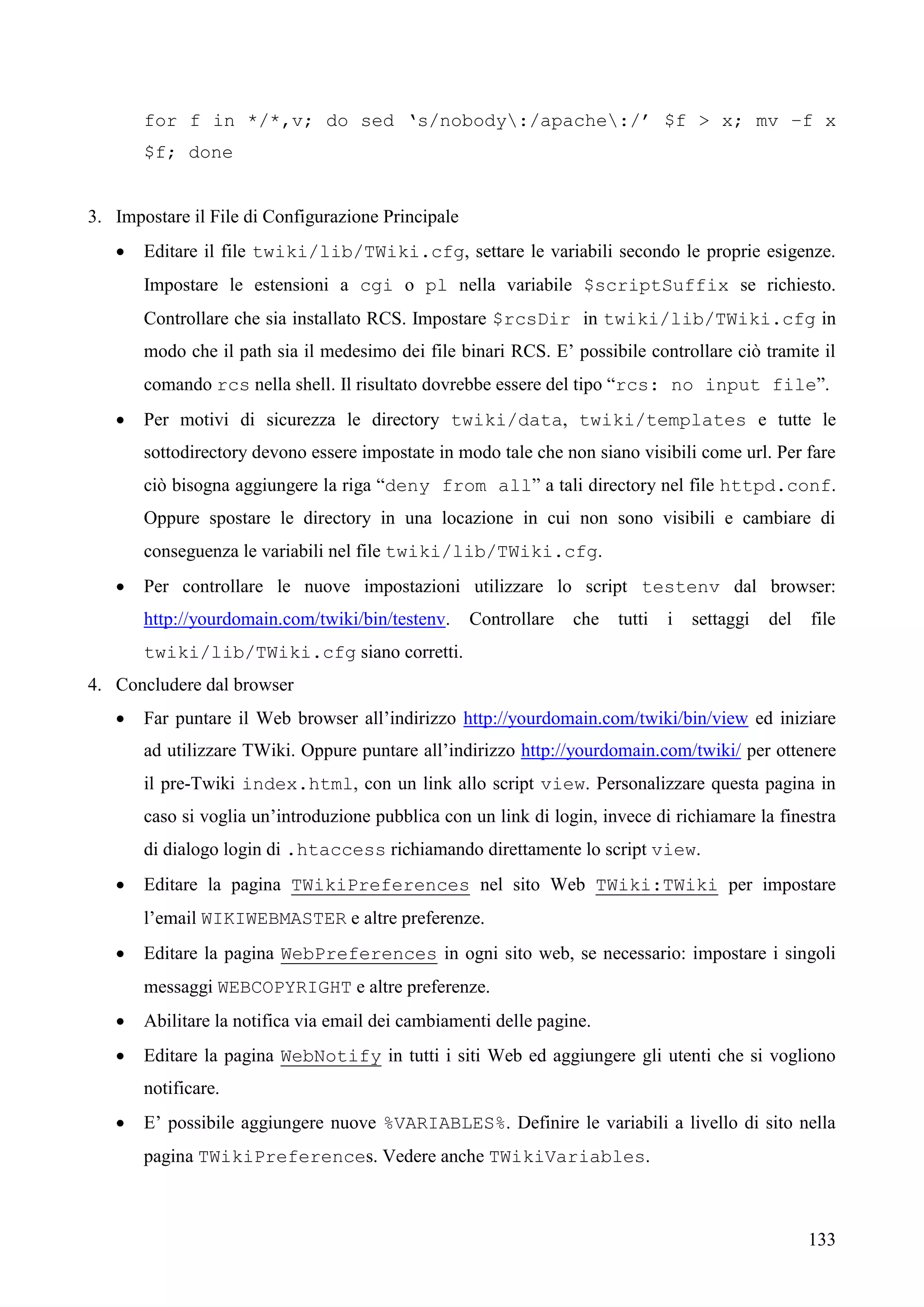133
for f in */*,v; do sed ‘s/nobody:/apache:/’ $f > x; mv –f x
$f; done
3. Impostare il File di Configurazione Principale
 Editare il file twiki/lib/TWiki.cfg, settare le variabili secondo le proprie esigenze.
Impostare le estensioni a cgi o pl nella variabile $scriptSuffix se richiesto.
Controllare che sia installato RCS. Impostare $rcsDir in twiki/lib/TWiki.cfg in
modo che il path sia il medesimo dei file binari RCS. E’ possibile controllare ciò tramite il
comando rcs nella shell. Il risultato dovrebbe essere del tipo “rcs: no input file”.
 Per motivi di sicurezza le directory twiki/data, twiki/templates e tutte le
sottodirectory devono essere impostate in modo tale che non siano visibili come url. Per fare
ciò bisogna aggiungere la riga “deny from all” a tali directory nel file httpd.conf.
Oppure spostare le directory in una locazione in cui non sono visibili e cambiare di
conseguenza le variabili nel file twiki/lib/TWiki.cfg.
 Per controllare le nuove impostazioni utilizzare lo script testenv dal browser:
http://yourdomain.com/twiki/bin/testenv. Controllare che tutti i settaggi del file
twiki/lib/TWiki.cfg siano corretti.
4. Concludere dal browser
 Far puntare il Web browser all’indirizzo http://yourdomain.com/twiki/bin/view ed iniziare
ad utilizzare TWiki. Oppure puntare all’indirizzo http://yourdomain.com/twiki/ per ottenere
il pre-Twiki index.html, con un link allo script view. Personalizzare questa pagina in
caso si voglia un’introduzione pubblica con un link di login, invece di richiamare la finestra
di dialogo login di .htaccess richiamando direttamente lo script view.
 Editare la pagina TWikiPreferences nel sito Web TWiki:TWiki per impostare
l’email WIKIWEBMASTER e altre preferenze.
 Editare la pagina WebPreferences in ogni sito web, se necessario: impostare i singoli
messaggi WEBCOPYRIGHT e altre preferenze.
 Abilitare la notifica via email dei cambiamenti delle pagine.
 Editare la pagina WebNotify in tutti i siti Web ed aggiungere gli utenti che si vogliono
notificare.
 E’ possibile aggiungere nuove %VARIABLES%. Definire le variabili a livello di sito nella
pagina TWikiPreferences. Vedere anche TWikiVariables.
 