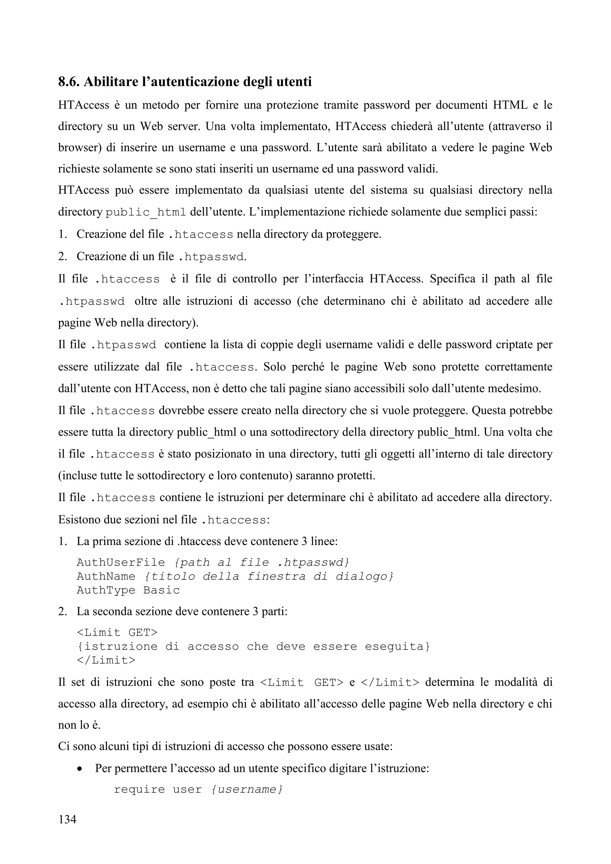 134
8.6. Abilitare l’autenticazione degli utenti
HTAccess è un metodo per fornire una protezione tramite password per documenti HTML e le
directory su un Web server. Una volta implementato, HTAccess chiederà all’utente (attraverso il
browser) di inserire un username e una password. L’utente sarà abilitato a vedere le pagine Web
richieste solamente se sono stati inseriti un username ed una password validi.
HTAccess può essere implementato da qualsiasi utente del sistema su qualsiasi directory nella
directory public_html dell’utente. L’implementazione richiede solamente due semplici passi:
1. Creazione del file .htaccess nella directory da proteggere.
2. Creazione di un file .htpasswd.
Il file .htaccess è il file di controllo per l’interfaccia HTAccess. Specifica il path al file
.htpasswd oltre alle istruzioni di accesso (che determinano chi è abilitato ad accedere alle
pagine Web nella directory).
Il file .htpasswd contiene la lista di coppie degli username validi e delle password criptate per
essere utilizzate dal file .htaccess. Solo perché le pagine Web sono protette correttamente
dall’utente con HTAccess, non è detto che tali pagine siano accessibili solo dall’utente medesimo.
Il file .htaccess dovrebbe essere creato nella directory che si vuole proteggere. Questa potrebbe
essere tutta la directory public_html o una sottodirectory della directory public_html. Una volta che
il file .htaccess è stato posizionato in una directory, tutti gli oggetti all’interno di tale directory
(incluse tutte le sottodirectory e loro contenuto) saranno protetti.
Il file .htaccess contiene le istruzioni per determinare chi è abilitato ad accedere alla directory.
Esistono due sezioni nel file .htaccess:
1. La prima sezione di .htaccess deve contenere 3 linee:
AuthUserFile {path al file .htpasswd}
AuthName {titolo della finestra di dialogo}
AuthType Basic
2. La seconda sezione deve contenere 3 parti:
<Limit GET>
{istruzione di accesso che deve essere eseguita}
</Limit>
Il set di istruzioni che sono poste tra <Limit GET> e </Limit> determina le modalità di
accesso alla directory, ad esempio chi è abilitato all’accesso delle pagine Web nella directory e chi
non lo è.
Ci sono alcuni tipi di istruzioni di accesso che possono essere usate:
 Per permettere l’accesso ad un utente specifico digitare l’istruzione:
require user {username}
 