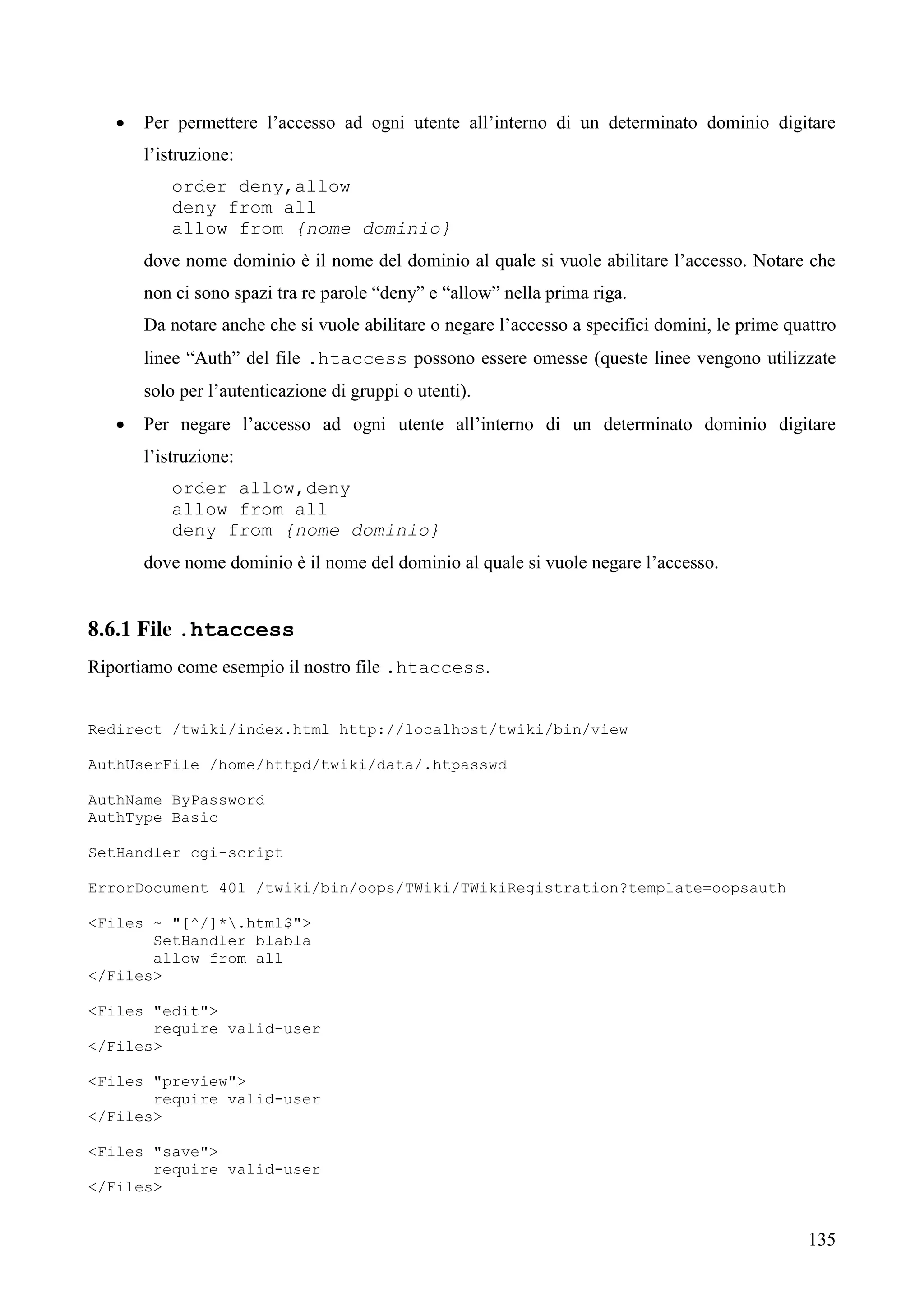 135
 Per permettere l’accesso ad ogni utente all’interno di un determinato dominio digitare
l’istruzione:
order deny,allow
deny from all
allow from {nome dominio}
dove nome dominio è il nome del dominio al quale si vuole abilitare l’accesso. Notare che
non ci sono spazi tra re parole “deny” e “allow” nella prima riga.
Da notare anche che si vuole abilitare o negare l’accesso a specifici domini, le prime quattro
linee “Auth” del file .htaccess possono essere omesse (queste linee vengono utilizzate
solo per l’autenticazione di gruppi o utenti).
 Per negare l’accesso ad ogni utente all’interno di un determinato dominio digitare
l’istruzione:
order allow,deny
allow from all
deny from {nome dominio}
dove nome dominio è il nome del dominio al quale si vuole negare l’accesso.
8.6.1 File .htaccess
Riportiamo come esempio il nostro file .htaccess.
Redirect /twiki/index.html http://localhost/twiki/bin/view
AuthUserFile /home/httpd/twiki/data/.htpasswd
AuthName ByPassword
AuthType Basic
SetHandler cgi-script
ErrorDocument 401 /twiki/bin/oops/TWiki/TWikiRegistration?template=oopsauth
<Files ~ "[^/]*.html$">
SetHandler blabla
allow from all
</Files>
<Files "edit">
require valid-user
</Files>
<Files "preview">
require valid-user
</Files>
<Files "save">
require valid-user
</Files>
 