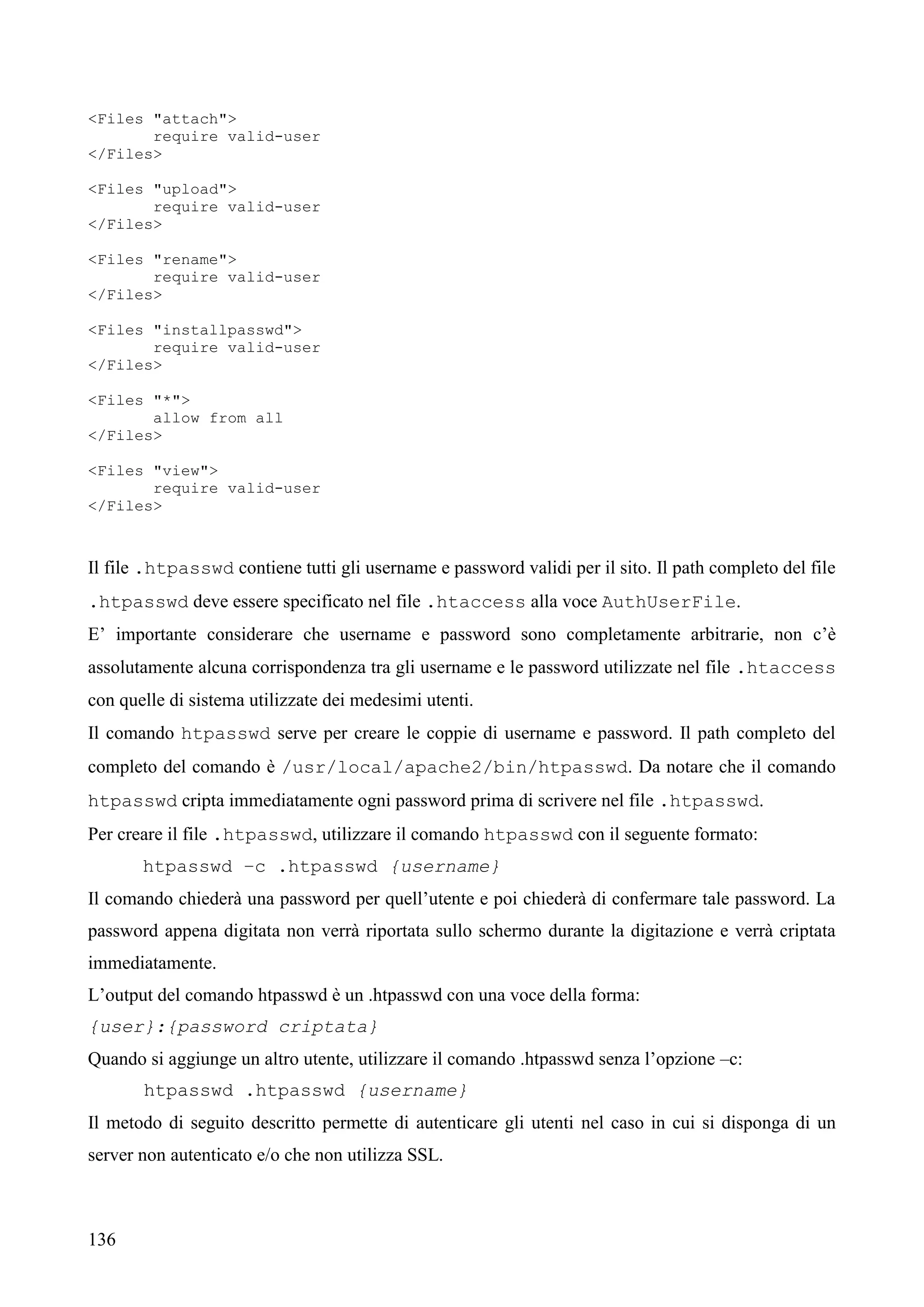 136
<Files "attach">
require valid-user
</Files>
<Files "upload">
require valid-user
</Files>
<Files "rename">
require valid-user
</Files>
<Files "installpasswd">
require valid-user
</Files>
<Files "*">
allow from all
</Files>
<Files "view">
require valid-user
</Files>
Il file .htpasswd contiene tutti gli username e password validi per il sito. Il path completo del file
.htpasswd deve essere specificato nel file .htaccess alla voce AuthUserFile.
E’ importante considerare che username e password sono completamente arbitrarie, non c’è
assolutamente alcuna corrispondenza tra gli username e le password utilizzate nel file .htaccess
con quelle di sistema utilizzate dei medesimi utenti.
Il comando htpasswd serve per creare le coppie di username e password. Il path completo del
completo del comando è /usr/local/apache2/bin/htpasswd. Da notare che il comando
htpasswd cripta immediatamente ogni password prima di scrivere nel file .htpasswd.
Per creare il file .htpasswd, utilizzare il comando htpasswd con il seguente formato:
htpasswd –c .htpasswd {username}
Il comando chiederà una password per quell’utente e poi chiederà di confermare tale password. La
password appena digitata non verrà riportata sullo schermo durante la digitazione e verrà criptata
immediatamente.
L’output del comando htpasswd è un .htpasswd con una voce della forma:
{user}:{password criptata}
Quando si aggiunge un altro utente, utilizzare il comando .htpasswd senza l’opzione –c:
htpasswd .htpasswd {username}
Il metodo di seguito descritto permette di autenticare gli utenti nel caso in cui si disponga di un
server non autenticato e/o che non utilizza SSL.
 
