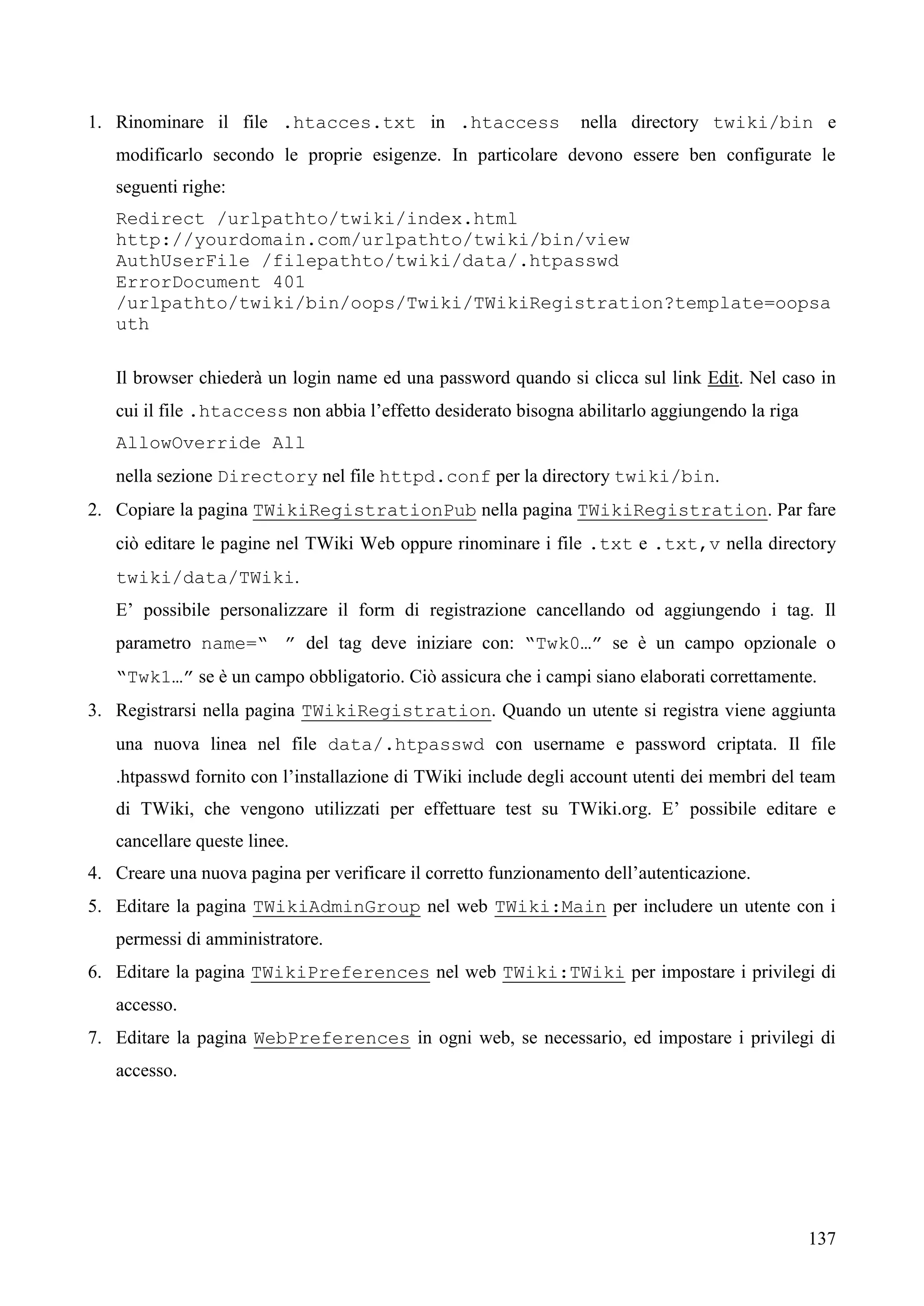 137
1. Rinominare il file .htacces.txt in .htaccess nella directory twiki/bin e
modificarlo secondo le proprie esigenze. In particolare devono essere ben configurate le
seguenti righe:
Redirect /urlpathto/twiki/index.html
http://yourdomain.com/urlpathto/twiki/bin/view
AuthUserFile /filepathto/twiki/data/.htpasswd
ErrorDocument 401
/urlpathto/twiki/bin/oops/Twiki/TWikiRegistration?template=oopsa
uth
Il browser chiederà un login name ed una password quando si clicca sul link Edit. Nel caso in
cui il file .htaccess non abbia l’effetto desiderato bisogna abilitarlo aggiungendo la riga
AllowOverride All
nella sezione Directory nel file httpd.conf per la directory twiki/bin.
2. Copiare la pagina TWikiRegistrationPub nella pagina TWikiRegistration. Par fare
ciò editare le pagine nel TWiki Web oppure rinominare i file .txt e .txt,v nella directory
twiki/data/TWiki.
E’ possibile personalizzare il form di registrazione cancellando od aggiungendo i tag. Il
parametro name=“ ” del tag deve iniziare con: “Twk0…” se è un campo opzionale o
“Twk1…” se è un campo obbligatorio. Ciò assicura che i campi siano elaborati correttamente.
3. Registrarsi nella pagina TWikiRegistration. Quando un utente si registra viene aggiunta
una nuova linea nel file data/.htpasswd con username e password criptata. Il file
.htpasswd fornito con l’installazione di TWiki include degli account utenti dei membri del team
di TWiki, che vengono utilizzati per effettuare test su TWiki.org. E’ possibile editare e
cancellare queste linee.
4. Creare una nuova pagina per verificare il corretto funzionamento dell’autenticazione.
5. Editare la pagina TWikiAdminGroup nel web TWiki:Main per includere un utente con i
permessi di amministratore.
6. Editare la pagina TWikiPreferences nel web TWiki:TWiki per impostare i privilegi di
accesso.
7. Editare la pagina WebPreferences in ogni web, se necessario, ed impostare i privilegi di
accesso.
 