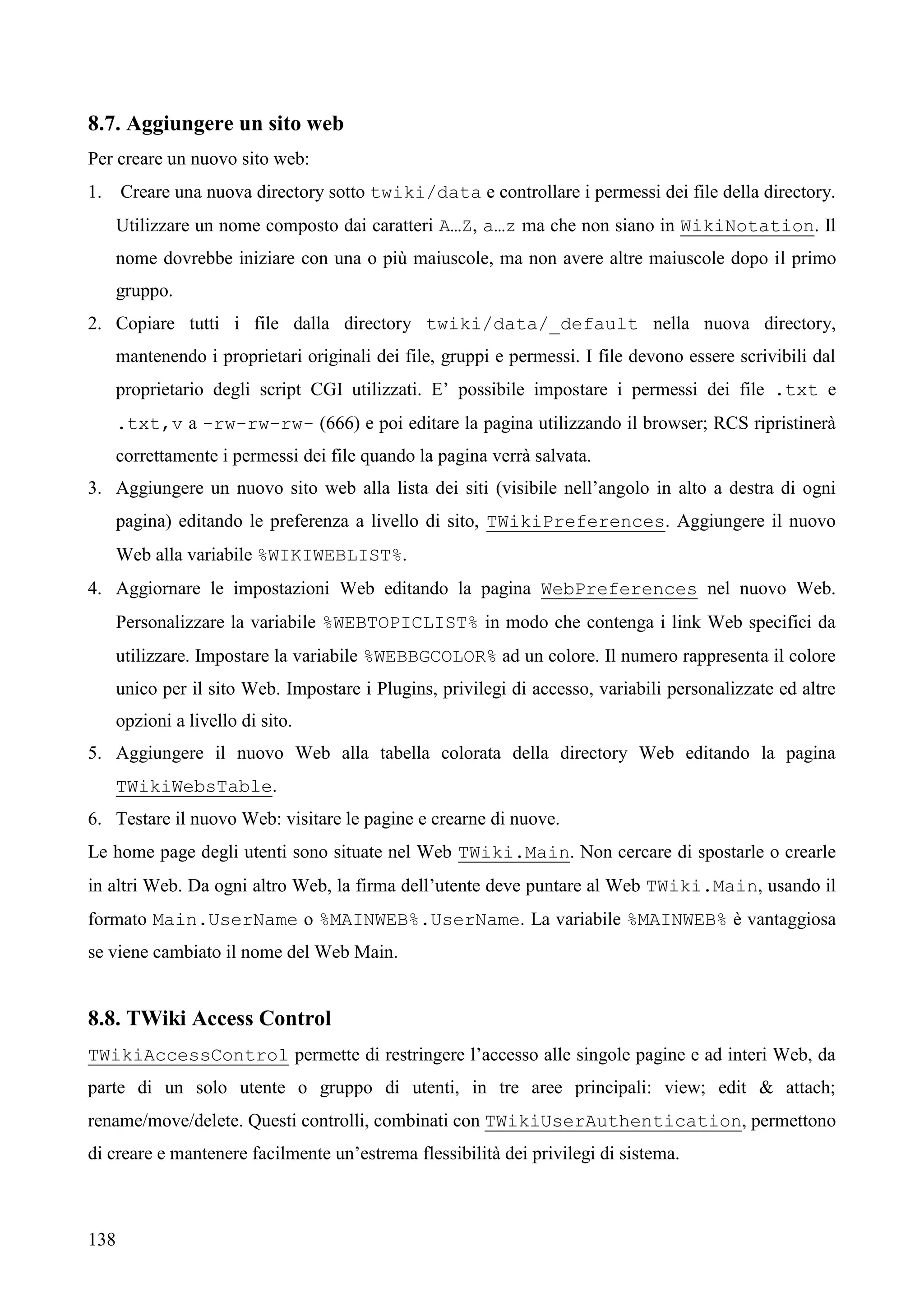 138
8.7. Aggiungere un sito web
Per creare un nuovo sito web:
1. Creare una nuova directory sotto twiki/data e controllare i permessi dei file della directory.
Utilizzare un nome composto dai caratteri A…Z, a…z ma che non siano in WikiNotation. Il
nome dovrebbe iniziare con una o più maiuscole, ma non avere altre maiuscole dopo il primo
gruppo.
2. Copiare tutti i file dalla directory twiki/data/_default nella nuova directory,
mantenendo i proprietari originali dei file, gruppi e permessi. I file devono essere scrivibili dal
proprietario degli script CGI utilizzati. E’ possibile impostare i permessi dei file .txt e
.txt,v a -rw-rw-rw- (666) e poi editare la pagina utilizzando il browser; RCS ripristinerà
correttamente i permessi dei file quando la pagina verrà salvata.
3. Aggiungere un nuovo sito web alla lista dei siti (visibile nell’angolo in alto a destra di ogni
pagina) editando le preferenza a livello di sito, TWikiPreferences. Aggiungere il nuovo
Web alla variabile %WIKIWEBLIST%.
4. Aggiornare le impostazioni Web editando la pagina WebPreferences nel nuovo Web.
Personalizzare la variabile %WEBTOPICLIST% in modo che contenga i link Web specifici da
utilizzare. Impostare la variabile %WEBBGCOLOR% ad un colore. Il numero rappresenta il colore
unico per il sito Web. Impostare i Plugins, privilegi di accesso, variabili personalizzate ed altre
opzioni a livello di sito.
5. Aggiungere il nuovo Web alla tabella colorata della directory Web editando la pagina
TWikiWebsTable.
6. Testare il nuovo Web: visitare le pagine e crearne di nuove.
Le home page degli utenti sono situate nel Web TWiki.Main. Non cercare di spostarle o crearle
in altri Web. Da ogni altro Web, la firma dell’utente deve puntare al Web TWiki.Main, usando il
formato Main.UserName o %MAINWEB%.UserName. La variabile %MAINWEB% è vantaggiosa
se viene cambiato il nome del Web Main.
8.8. TWiki Access Control
TWikiAccessControl permette di restringere l’accesso alle singole pagine e ad interi Web, da
parte di un solo utente o gruppo di utenti, in tre aree principali: view; edit & attach;
rename/move/delete. Questi controlli, combinati con TWikiUserAuthentication, permettono
di creare e mantenere facilmente un’estrema flessibilità dei privilegi di sistema.
 