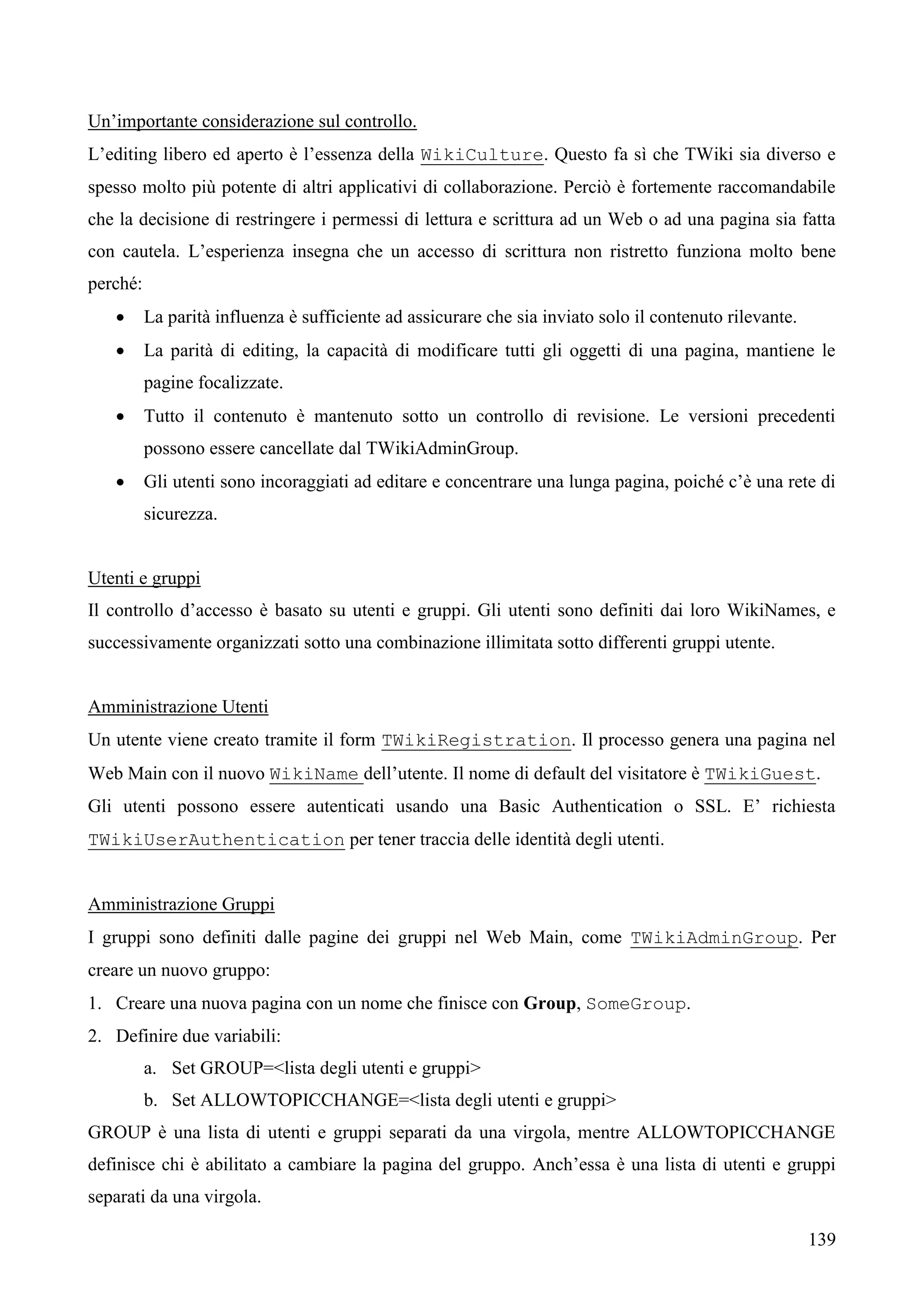139
Un’importante considerazione sul controllo.
L’editing libero ed aperto è l’essenza della WikiCulture. Questo fa sì che TWiki sia diverso e
spesso molto più potente di altri applicativi di collaborazione. Perciò è fortemente raccomandabile
che la decisione di restringere i permessi di lettura e scrittura ad un Web o ad una pagina sia fatta
con cautela. L’esperienza insegna che un accesso di scrittura non ristretto funziona molto bene
perché:
 La parità influenza è sufficiente ad assicurare che sia inviato solo il contenuto rilevante.
 La parità di editing, la capacità di modificare tutti gli oggetti di una pagina, mantiene le
pagine focalizzate.
 Tutto il contenuto è mantenuto sotto un controllo di revisione. Le versioni precedenti
possono essere cancellate dal TWikiAdminGroup.
 Gli utenti sono incoraggiati ad editare e concentrare una lunga pagina, poiché c’è una rete di
sicurezza.
Utenti e gruppi
Il controllo d’accesso è basato su utenti e gruppi. Gli utenti sono definiti dai loro WikiNames, e
successivamente organizzati sotto una combinazione illimitata sotto differenti gruppi utente.
Amministrazione Utenti
Un utente viene creato tramite il form TWikiRegistration. Il processo genera una pagina nel
Web Main con il nuovo WikiName dell’utente. Il nome di default del visitatore è TWikiGuest.
Gli utenti possono essere autenticati usando una Basic Authentication o SSL. E’ richiesta
TWikiUserAuthentication per tener traccia delle identità degli utenti.
Amministrazione Gruppi
I gruppi sono definiti dalle pagine dei gruppi nel Web Main, come TWikiAdminGroup. Per
creare un nuovo gruppo:
1. Creare una nuova pagina con un nome che finisce con Group, SomeGroup.
2. Definire due variabili:
a. Set GROUP=<lista degli utenti e gruppi>
b. Set ALLOWTOPICCHANGE=<lista degli utenti e gruppi>
GROUP è una lista di utenti e gruppi separati da una virgola, mentre ALLOWTOPICCHANGE
definisce chi è abilitato a cambiare la pagina del gruppo. Anch’essa è una lista di utenti e gruppi
separati da una virgola.
 