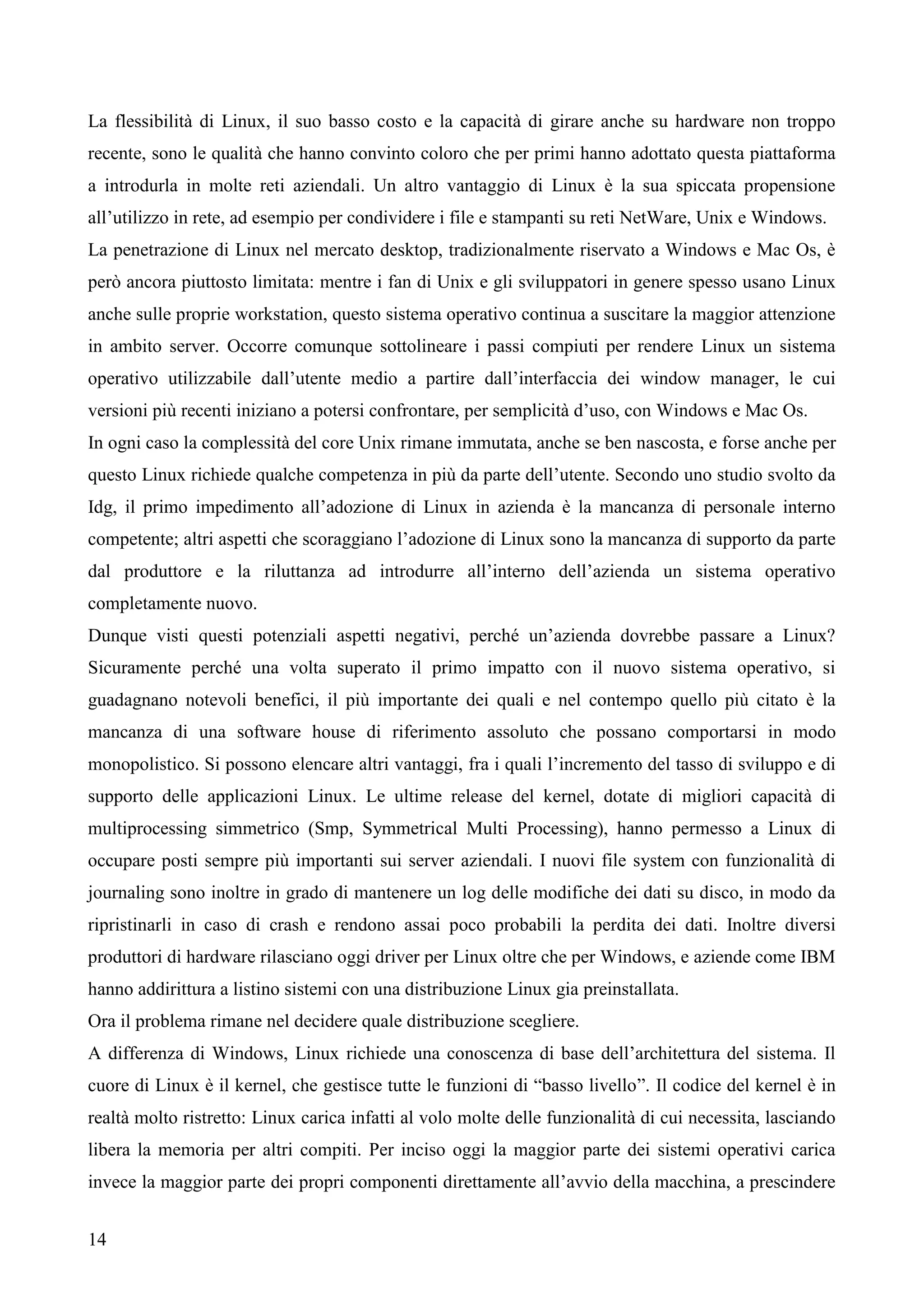 14
La flessibilità di Linux, il suo basso costo e la capacità di girare anche su hardware non troppo
recente, sono le qualità che hanno convinto coloro che per primi hanno adottato questa piattaforma
a introdurla in molte reti aziendali. Un altro vantaggio di Linux è la sua spiccata propensione
all’utilizzo in rete, ad esempio per condividere i file e stampanti su reti NetWare, Unix e Windows.
La penetrazione di Linux nel mercato desktop, tradizionalmente riservato a Windows e Mac Os, è
però ancora piuttosto limitata: mentre i fan di Unix e gli sviluppatori in genere spesso usano Linux
anche sulle proprie workstation, questo sistema operativo continua a suscitare la maggior attenzione
in ambito server. Occorre comunque sottolineare i passi compiuti per rendere Linux un sistema
operativo utilizzabile dall’utente medio a partire dall’interfaccia dei window manager, le cui
versioni più recenti iniziano a potersi confrontare, per semplicità d’uso, con Windows e Mac Os.
In ogni caso la complessità del core Unix rimane immutata, anche se ben nascosta, e forse anche per
questo Linux richiede qualche competenza in più da parte dell’utente. Secondo uno studio svolto da
Idg, il primo impedimento all’adozione di Linux in azienda è la mancanza di personale interno
competente; altri aspetti che scoraggiano l’adozione di Linux sono la mancanza di supporto da parte
dal produttore e la riluttanza ad introdurre all’interno dell’azienda un sistema operativo
completamente nuovo.
Dunque visti questi potenziali aspetti negativi, perché un’azienda dovrebbe passare a Linux?
Sicuramente perché una volta superato il primo impatto con il nuovo sistema operativo, si
guadagnano notevoli benefici, il più importante dei quali e nel contempo quello più citato è la
mancanza di una software house di riferimento assoluto che possano comportarsi in modo
monopolistico. Si possono elencare altri vantaggi, fra i quali l’incremento del tasso di sviluppo e di
supporto delle applicazioni Linux. Le ultime release del kernel, dotate di migliori capacità di
multiprocessing simmetrico (Smp, Symmetrical Multi Processing), hanno permesso a Linux di
occupare posti sempre più importanti sui server aziendali. I nuovi file system con funzionalità di
journaling sono inoltre in grado di mantenere un log delle modifiche dei dati su disco, in modo da
ripristinarli in caso di crash e rendono assai poco probabili la perdita dei dati. Inoltre diversi
produttori di hardware rilasciano oggi driver per Linux oltre che per Windows, e aziende come IBM
hanno addirittura a listino sistemi con una distribuzione Linux gia preinstallata.
Ora il problema rimane nel decidere quale distribuzione scegliere.
A differenza di Windows, Linux richiede una conoscenza di base dell’architettura del sistema. Il
cuore di Linux è il kernel, che gestisce tutte le funzioni di “basso livello”. Il codice del kernel è in
realtà molto ristretto: Linux carica infatti al volo molte delle funzionalità di cui necessita, lasciando
libera la memoria per altri compiti. Per inciso oggi la maggior parte dei sistemi operativi carica
invece la maggior parte dei propri componenti direttamente all’avvio della macchina, a prescindere
 