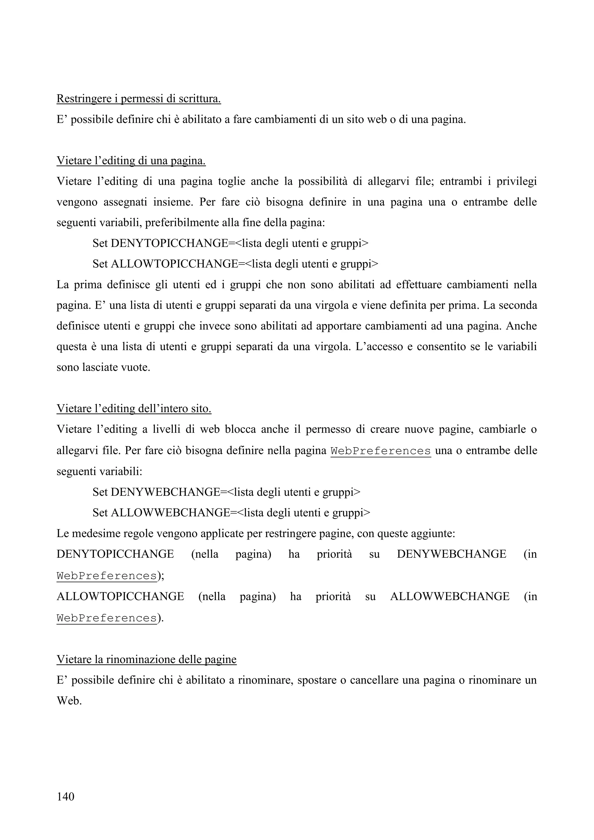 140
Restringere i permessi di scrittura.
E’ possibile definire chi è abilitato a fare cambiamenti di un sito web o di una pagina.
Vietare l’editing di una pagina.
Vietare l’editing di una pagina toglie anche la possibilità di allegarvi file; entrambi i privilegi
vengono assegnati insieme. Per fare ciò bisogna definire in una pagina una o entrambe delle
seguenti variabili, preferibilmente alla fine della pagina:
Set DENYTOPICCHANGE=<lista degli utenti e gruppi>
Set ALLOWTOPICCHANGE=<lista degli utenti e gruppi>
La prima definisce gli utenti ed i gruppi che non sono abilitati ad effettuare cambiamenti nella
pagina. E’ una lista di utenti e gruppi separati da una virgola e viene definita per prima. La seconda
definisce utenti e gruppi che invece sono abilitati ad apportare cambiamenti ad una pagina. Anche
questa è una lista di utenti e gruppi separati da una virgola. L’accesso e consentito se le variabili
sono lasciate vuote.
Vietare l’editing dell’intero sito.
Vietare l’editing a livelli di web blocca anche il permesso di creare nuove pagine, cambiarle o
allegarvi file. Per fare ciò bisogna definire nella pagina WebPreferences una o entrambe delle
seguenti variabili:
Set DENYWEBCHANGE=<lista degli utenti e gruppi>
Set ALLOWWEBCHANGE=<lista degli utenti e gruppi>
Le medesime regole vengono applicate per restringere pagine, con queste aggiunte:
DENYTOPICCHANGE (nella pagina) ha priorità su DENYWEBCHANGE (in
WebPreferences);
ALLOWTOPICCHANGE (nella pagina) ha priorità su ALLOWWEBCHANGE (in
WebPreferences).
Vietare la rinominazione delle pagine
E’ possibile definire chi è abilitato a rinominare, spostare o cancellare una pagina o rinominare un
Web.
 