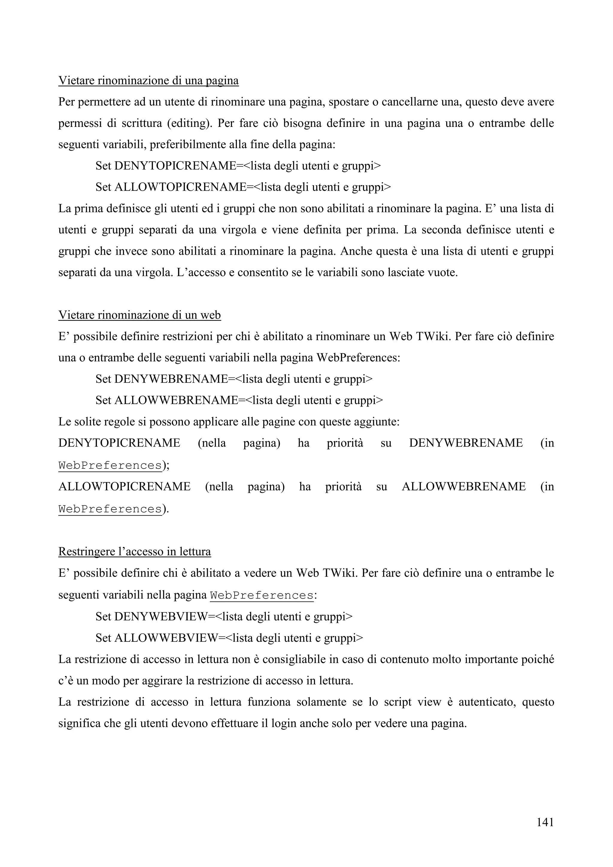 141
Vietare rinominazione di una pagina
Per permettere ad un utente di rinominare una pagina, spostare o cancellarne una, questo deve avere
permessi di scrittura (editing). Per fare ciò bisogna definire in una pagina una o entrambe delle
seguenti variabili, preferibilmente alla fine della pagina:
Set DENYTOPICRENAME=<lista degli utenti e gruppi>
Set ALLOWTOPICRENAME=<lista degli utenti e gruppi>
La prima definisce gli utenti ed i gruppi che non sono abilitati a rinominare la pagina. E’ una lista di
utenti e gruppi separati da una virgola e viene definita per prima. La seconda definisce utenti e
gruppi che invece sono abilitati a rinominare la pagina. Anche questa è una lista di utenti e gruppi
separati da una virgola. L’accesso e consentito se le variabili sono lasciate vuote.
Vietare rinominazione di un web
E’ possibile definire restrizioni per chi è abilitato a rinominare un Web TWiki. Per fare ciò definire
una o entrambe delle seguenti variabili nella pagina WebPreferences:
Set DENYWEBRENAME=<lista degli utenti e gruppi>
Set ALLOWWEBRENAME=<lista degli utenti e gruppi>
Le solite regole si possono applicare alle pagine con queste aggiunte:
DENYTOPICRENAME (nella pagina) ha priorità su DENYWEBRENAME (in
WebPreferences);
ALLOWTOPICRENAME (nella pagina) ha priorità su ALLOWWEBRENAME (in
WebPreferences).
Restringere l’accesso in lettura
E’ possibile definire chi è abilitato a vedere un Web TWiki. Per fare ciò definire una o entrambe le
seguenti variabili nella pagina WebPreferences:
Set DENYWEBVIEW=<lista degli utenti e gruppi>
Set ALLOWWEBVIEW=<lista degli utenti e gruppi>
La restrizione di accesso in lettura non è consigliabile in caso di contenuto molto importante poiché
c’è un modo per aggirare la restrizione di accesso in lettura.
La restrizione di accesso in lettura funziona solamente se lo script view è autenticato, questo
significa che gli utenti devono effettuare il login anche solo per vedere una pagina.
 