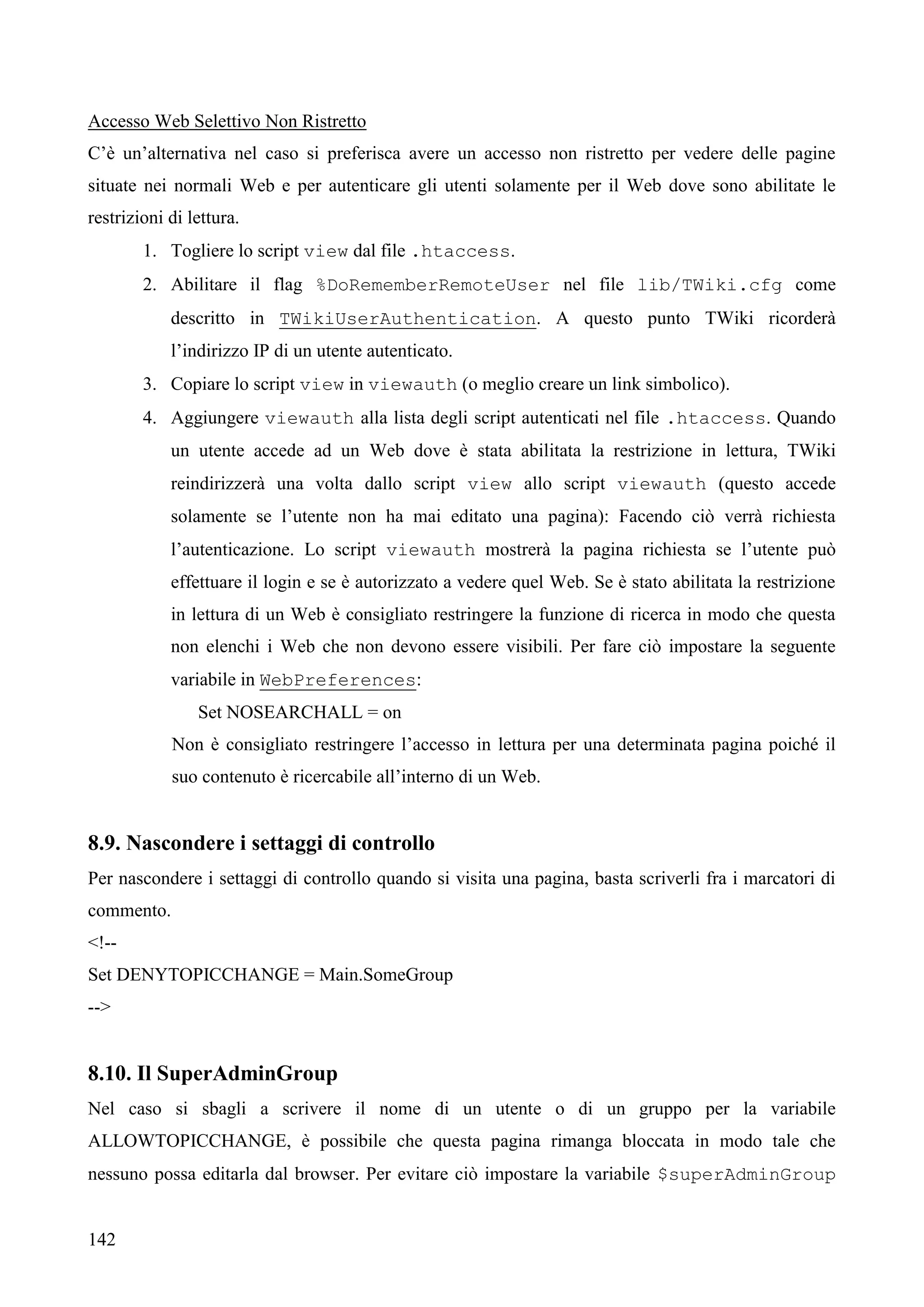 142
Accesso Web Selettivo Non Ristretto
C’è un’alternativa nel caso si preferisca avere un accesso non ristretto per vedere delle pagine
situate nei normali Web e per autenticare gli utenti solamente per il Web dove sono abilitate le
restrizioni di lettura.
1. Togliere lo script view dal file .htaccess.
2. Abilitare il flag %DoRememberRemoteUser nel file lib/TWiki.cfg come
descritto in TWikiUserAuthentication. A questo punto TWiki ricorderà
l’indirizzo IP di un utente autenticato.
3. Copiare lo script view in viewauth (o meglio creare un link simbolico).
4. Aggiungere viewauth alla lista degli script autenticati nel file .htaccess. Quando
un utente accede ad un Web dove è stata abilitata la restrizione in lettura, TWiki
reindirizzerà una volta dallo script view allo script viewauth (questo accede
solamente se l’utente non ha mai editato una pagina): Facendo ciò verrà richiesta
l’autenticazione. Lo script viewauth mostrerà la pagina richiesta se l’utente può
effettuare il login e se è autorizzato a vedere quel Web. Se è stato abilitata la restrizione
in lettura di un Web è consigliato restringere la funzione di ricerca in modo che questa
non elenchi i Web che non devono essere visibili. Per fare ciò impostare la seguente
variabile in WebPreferences:
Set NOSEARCHALL = on
Non è consigliato restringere l’accesso in lettura per una determinata pagina poiché il
suo contenuto è ricercabile all’interno di un Web.
8.9. Nascondere i settaggi di controllo
Per nascondere i settaggi di controllo quando si visita una pagina, basta scriverli fra i marcatori di
commento.
<!--
Set DENYTOPICCHANGE = Main.SomeGroup
-->
8.10. Il SuperAdminGroup
Nel caso si sbagli a scrivere il nome di un utente o di un gruppo per la variabile
ALLOWTOPICCHANGE, è possibile che questa pagina rimanga bloccata in modo tale che
nessuno possa editarla dal browser. Per evitare ciò impostare la variabile $superAdminGroup
 
