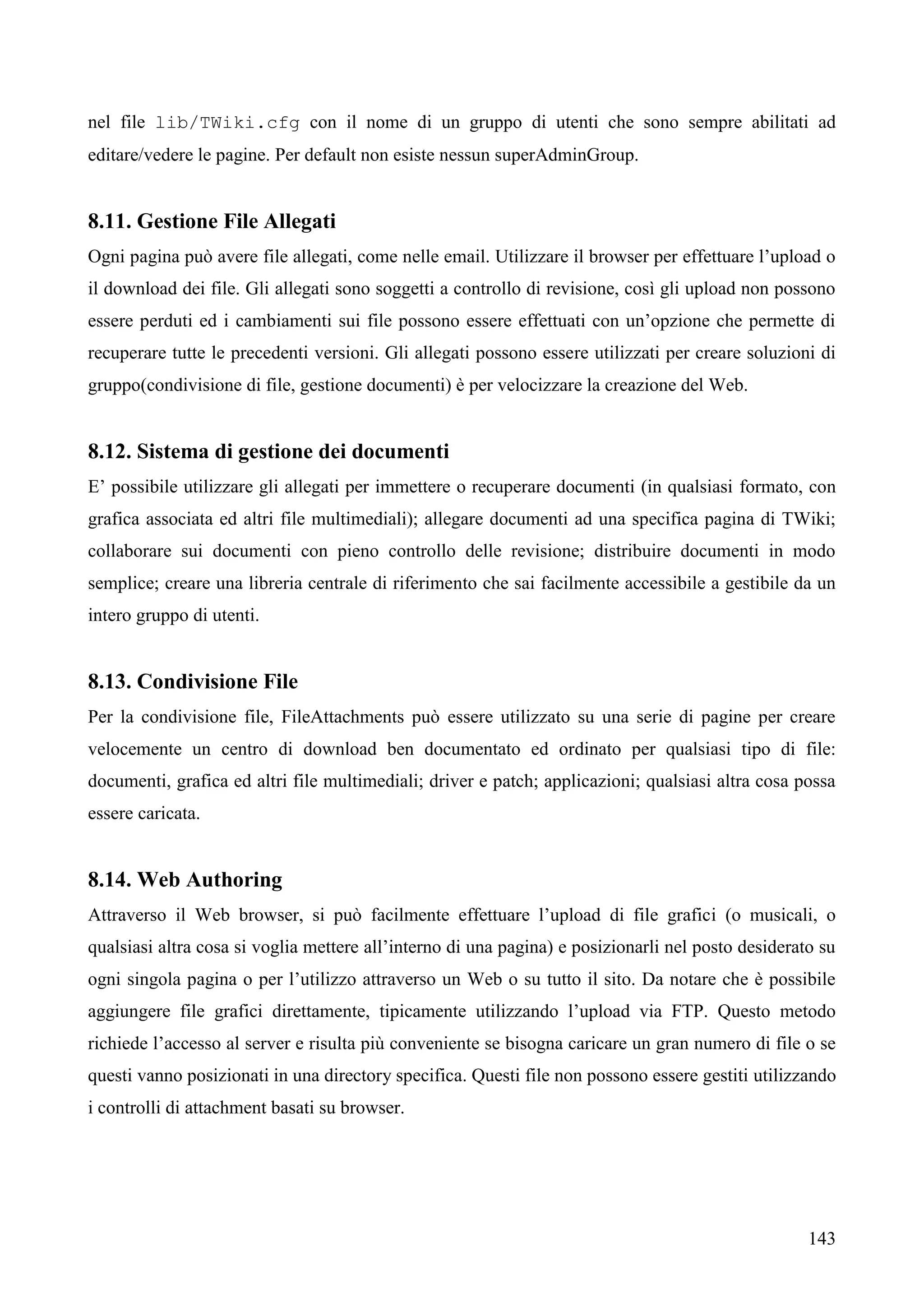 143
nel file lib/TWiki.cfg con il nome di un gruppo di utenti che sono sempre abilitati ad
editare/vedere le pagine. Per default non esiste nessun superAdminGroup.
8.11. Gestione File Allegati
Ogni pagina può avere file allegati, come nelle email. Utilizzare il browser per effettuare l’upload o
il download dei file. Gli allegati sono soggetti a controllo di revisione, così gli upload non possono
essere perduti ed i cambiamenti sui file possono essere effettuati con un’opzione che permette di
recuperare tutte le precedenti versioni. Gli allegati possono essere utilizzati per creare soluzioni di
gruppo(condivisione di file, gestione documenti) è per velocizzare la creazione del Web.
8.12. Sistema di gestione dei documenti
E’ possibile utilizzare gli allegati per immettere o recuperare documenti (in qualsiasi formato, con
grafica associata ed altri file multimediali); allegare documenti ad una specifica pagina di TWiki;
collaborare sui documenti con pieno controllo delle revisione; distribuire documenti in modo
semplice; creare una libreria centrale di riferimento che sai facilmente accessibile a gestibile da un
intero gruppo di utenti.
8.13. Condivisione File
Per la condivisione file, FileAttachments può essere utilizzato su una serie di pagine per creare
velocemente un centro di download ben documentato ed ordinato per qualsiasi tipo di file:
documenti, grafica ed altri file multimediali; driver e patch; applicazioni; qualsiasi altra cosa possa
essere caricata.
8.14. Web Authoring
Attraverso il Web browser, si può facilmente effettuare l’upload di file grafici (o musicali, o
qualsiasi altra cosa si voglia mettere all’interno di una pagina) e posizionarli nel posto desiderato su
ogni singola pagina o per l’utilizzo attraverso un Web o su tutto il sito. Da notare che è possibile
aggiungere file grafici direttamente, tipicamente utilizzando l’upload via FTP. Questo metodo
richiede l’accesso al server e risulta più conveniente se bisogna caricare un gran numero di file o se
questi vanno posizionati in una directory specifica. Questi file non possono essere gestiti utilizzando
i controlli di attachment basati su browser.
 
