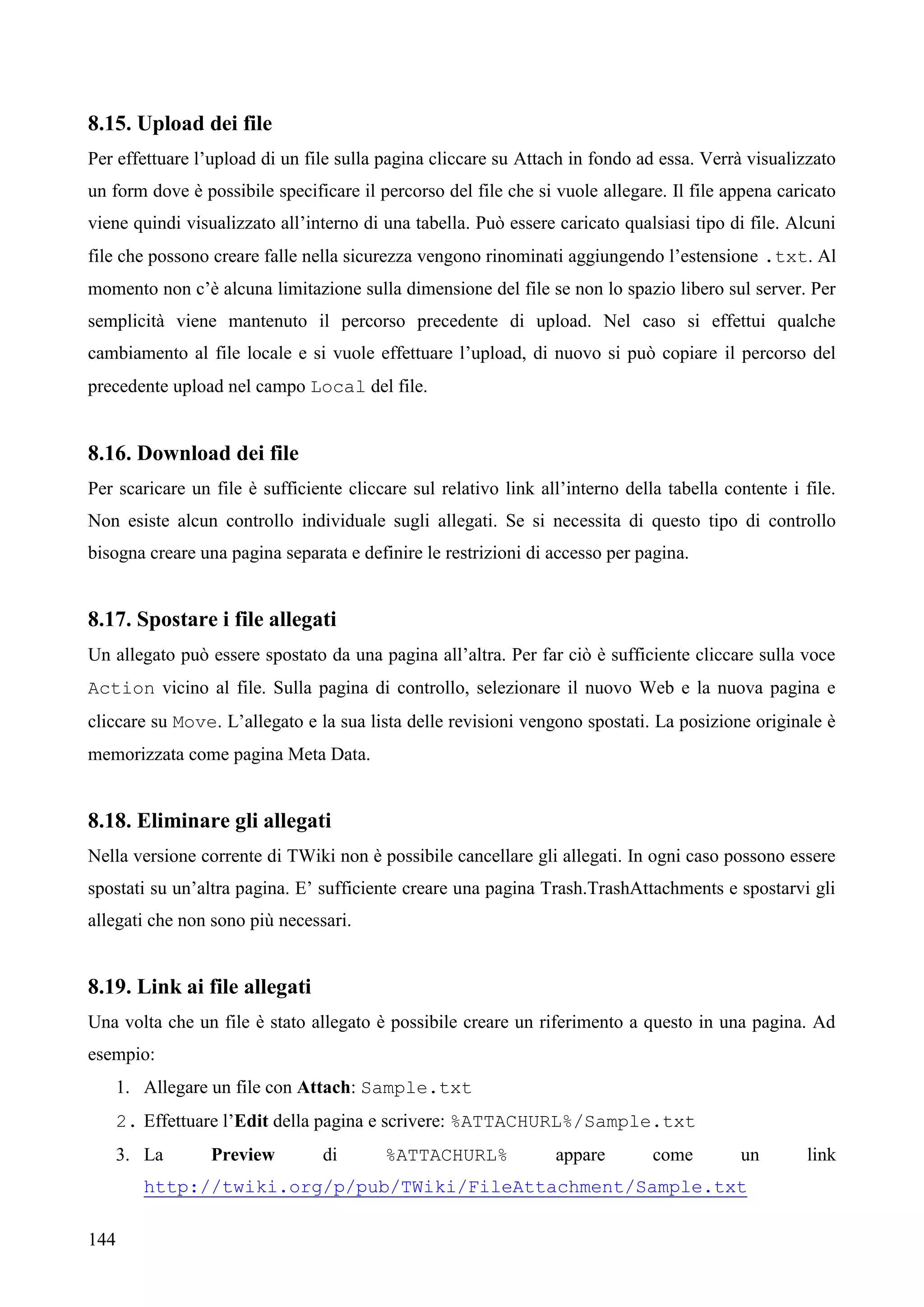 144
8.15. Upload dei file
Per effettuare l’upload di un file sulla pagina cliccare su Attach in fondo ad essa. Verrà visualizzato
un form dove è possibile specificare il percorso del file che si vuole allegare. Il file appena caricato
viene quindi visualizzato all’interno di una tabella. Può essere caricato qualsiasi tipo di file. Alcuni
file che possono creare falle nella sicurezza vengono rinominati aggiungendo l’estensione .txt. Al
momento non c’è alcuna limitazione sulla dimensione del file se non lo spazio libero sul server. Per
semplicità viene mantenuto il percorso precedente di upload. Nel caso si effettui qualche
cambiamento al file locale e si vuole effettuare l’upload, di nuovo si può copiare il percorso del
precedente upload nel campo Local del file.
8.16. Download dei file
Per scaricare un file è sufficiente cliccare sul relativo link all’interno della tabella contente i file.
Non esiste alcun controllo individuale sugli allegati. Se si necessita di questo tipo di controllo
bisogna creare una pagina separata e definire le restrizioni di accesso per pagina.
8.17. Spostare i file allegati
Un allegato può essere spostato da una pagina all’altra. Per far ciò è sufficiente cliccare sulla voce
Action vicino al file. Sulla pagina di controllo, selezionare il nuovo Web e la nuova pagina e
cliccare su Move. L’allegato e la sua lista delle revisioni vengono spostati. La posizione originale è
memorizzata come pagina Meta Data.
8.18. Eliminare gli allegati
Nella versione corrente di TWiki non è possibile cancellare gli allegati. In ogni caso possono essere
spostati su un’altra pagina. E’ sufficiente creare una pagina Trash.TrashAttachments e spostarvi gli
allegati che non sono più necessari.
8.19. Link ai file allegati
Una volta che un file è stato allegato è possibile creare un riferimento a questo in una pagina. Ad
esempio:
1. Allegare un file con Attach: Sample.txt
2. Effettuare l’Edit della pagina e scrivere: %ATTACHURL%/Sample.txt
3. La Preview di %ATTACHURL% appare come un link
http://twiki.org/p/pub/TWiki/FileAttachment/Sample.txt
 