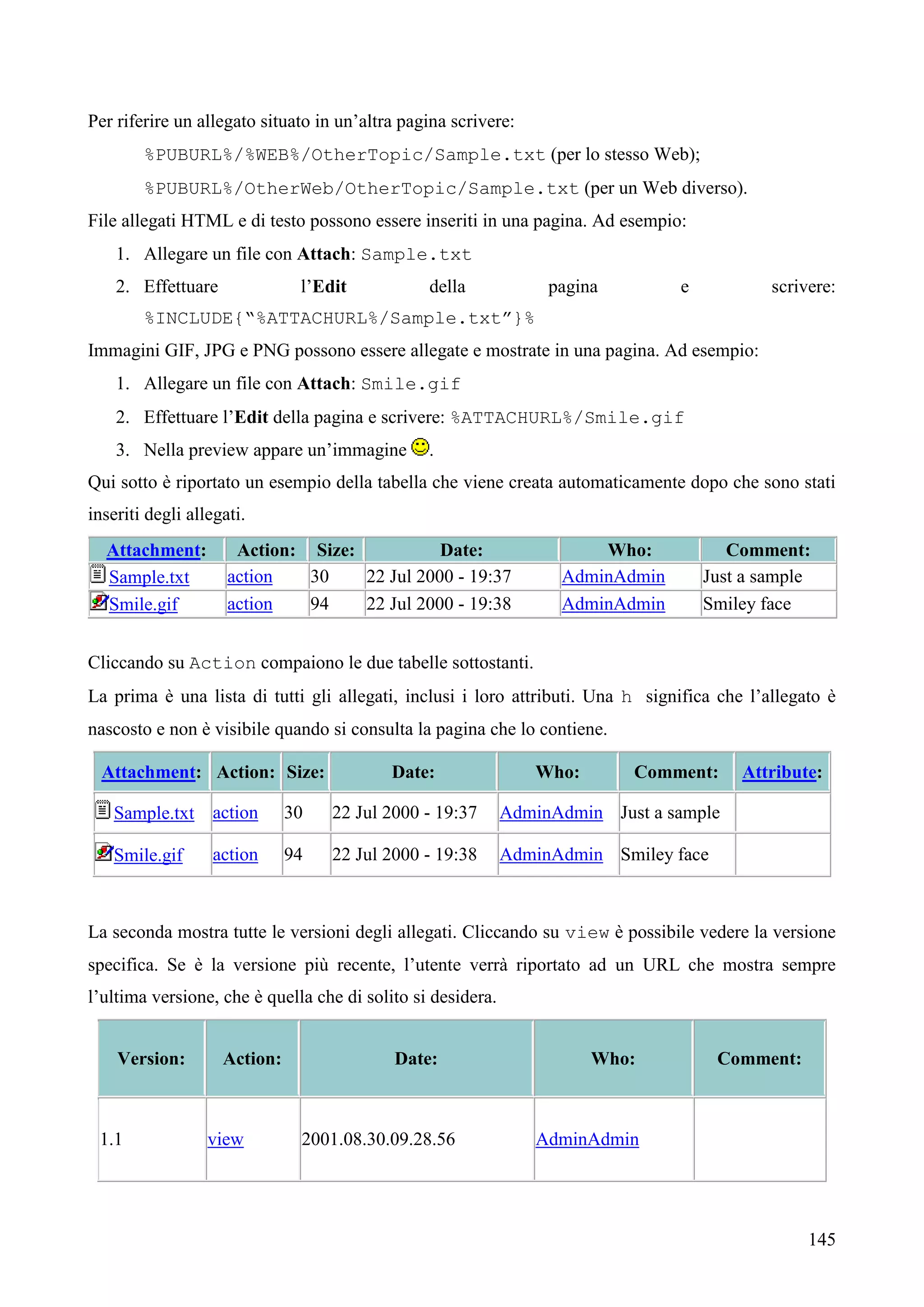 145
Per riferire un allegato situato in un’altra pagina scrivere:
%PUBURL%/%WEB%/OtherTopic/Sample.txt (per lo stesso Web);
%PUBURL%/OtherWeb/OtherTopic/Sample.txt (per un Web diverso).
File allegati HTML e di testo possono essere inseriti in una pagina. Ad esempio:
1. Allegare un file con Attach: Sample.txt
2. Effettuare l’Edit della pagina e scrivere:
%INCLUDE{“%ATTACHURL%/Sample.txt”}%
Immagini GIF, JPG e PNG possono essere allegate e mostrate in una pagina. Ad esempio:
1. Allegare un file con Attach: Smile.gif
2. Effettuare l’Edit della pagina e scrivere: %ATTACHURL%/Smile.gif
3. Nella preview appare un’immagine .
Qui sotto è riportato un esempio della tabella che viene creata automaticamente dopo che sono stati
inseriti degli allegati.
Attachment: Action: Size: Date: Who: Comment:
Sample.txt action 30 22 Jul 2000 - 19:37 AdminAdmin Just a sample
Smile.gif action 94 22 Jul 2000 - 19:38 AdminAdmin Smiley face
Cliccando su Action compaiono le due tabelle sottostanti.
La prima è una lista di tutti gli allegati, inclusi i loro attributi. Una h significa che l’allegato è
nascosto e non è visibile quando si consulta la pagina che lo contiene.
Attachment: Action: Size: Date: Who: Comment: Attribute:
Sample.txt action 30 22 Jul 2000 - 19:37 AdminAdmin Just a sample
Smile.gif action 94 22 Jul 2000 - 19:38 AdminAdmin Smiley face
La seconda mostra tutte le versioni degli allegati. Cliccando su view è possibile vedere la versione
specifica. Se è la versione più recente, l’utente verrà riportato ad un URL che mostra sempre
l’ultima versione, che è quella che di solito si desidera.
Version: Action: Date: Who: Comment:
1.1 view 2001.08.30.09.28.56 AdminAdmin
 