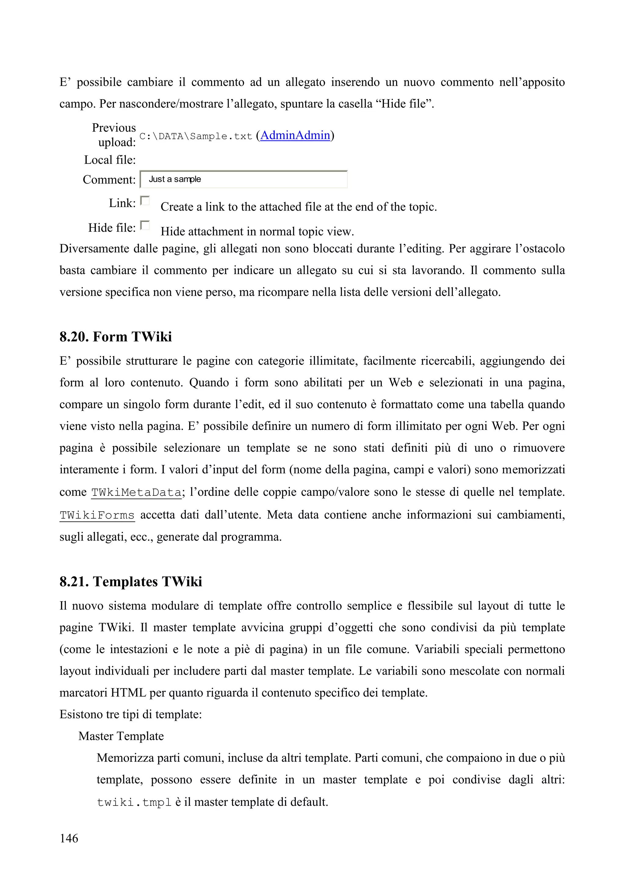 146
E’ possibile cambiare il commento ad un allegato inserendo un nuovo commento nell’apposito
campo. Per nascondere/mostrare l’allegato, spuntare la casella “Hide file”.
Previous
upload:
C:DATASample.txt (AdminAdmin)
Local file:
Comment: Just a sample
Link: Create a link to the attached file at the end of the topic.
Hide file: Hide attachment in normal topic view.
Diversamente dalle pagine, gli allegati non sono bloccati durante l’editing. Per aggirare l’ostacolo
basta cambiare il commento per indicare un allegato su cui si sta lavorando. Il commento sulla
versione specifica non viene perso, ma ricompare nella lista delle versioni dell’allegato.
8.20. Form TWiki
E’ possibile strutturare le pagine con categorie illimitate, facilmente ricercabili, aggiungendo dei
form al loro contenuto. Quando i form sono abilitati per un Web e selezionati in una pagina,
compare un singolo form durante l’edit, ed il suo contenuto è formattato come una tabella quando
viene visto nella pagina. E’ possibile definire un numero di form illimitato per ogni Web. Per ogni
pagina è possibile selezionare un template se ne sono stati definiti più di uno o rimuovere
interamente i form. I valori d’input del form (nome della pagina, campi e valori) sono memorizzati
come TWkiMetaData; l’ordine delle coppie campo/valore sono le stesse di quelle nel template.
TWikiForms accetta dati dall’utente. Meta data contiene anche informazioni sui cambiamenti,
sugli allegati, ecc., generate dal programma.
8.21. Templates TWiki
Il nuovo sistema modulare di template offre controllo semplice e flessibile sul layout di tutte le
pagine TWiki. Il master template avvicina gruppi d’oggetti che sono condivisi da più template
(come le intestazioni e le note a piè di pagina) in un file comune. Variabili speciali permettono
layout individuali per includere parti dal master template. Le variabili sono mescolate con normali
marcatori HTML per quanto riguarda il contenuto specifico dei template.
Esistono tre tipi di template:
Master Template
Memorizza parti comuni, incluse da altri template. Parti comuni, che compaiono in due o più
template, possono essere definite in un master template e poi condivise dagli altri:
twiki.tmpl è il master template di default.
 