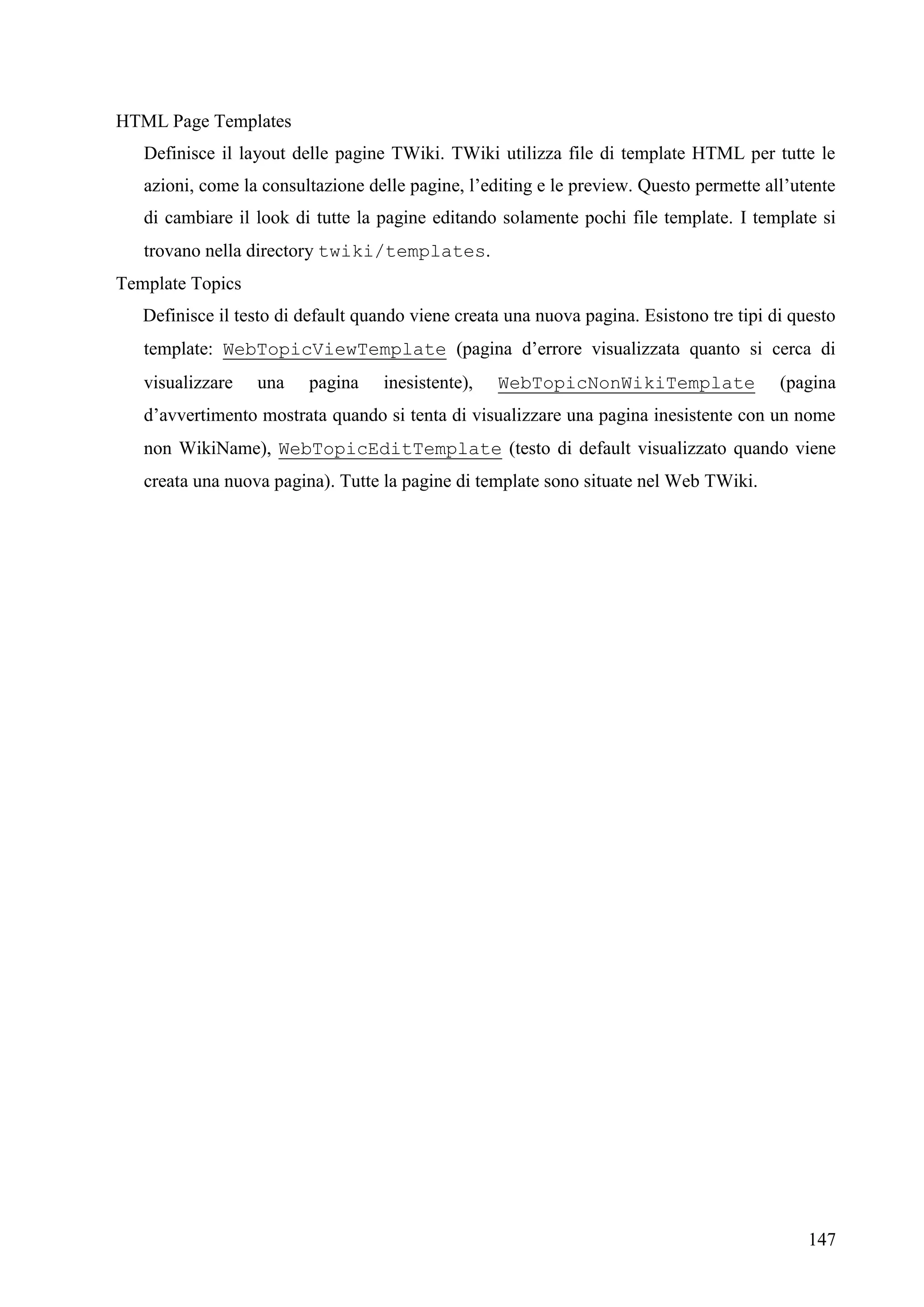 147
HTML Page Templates
Definisce il layout delle pagine TWiki. TWiki utilizza file di template HTML per tutte le
azioni, come la consultazione delle pagine, l’editing e le preview. Questo permette all’utente
di cambiare il look di tutte la pagine editando solamente pochi file template. I template si
trovano nella directory twiki/templates.
Template Topics
Definisce il testo di default quando viene creata una nuova pagina. Esistono tre tipi di questo
template: WebTopicViewTemplate (pagina d’errore visualizzata quanto si cerca di
visualizzare una pagina inesistente), WebTopicNonWikiTemplate (pagina
d’avvertimento mostrata quando si tenta di visualizzare una pagina inesistente con un nome
non WikiName), WebTopicEditTemplate (testo di default visualizzato quando viene
creata una nuova pagina). Tutte la pagine di template sono situate nel Web TWiki.
 