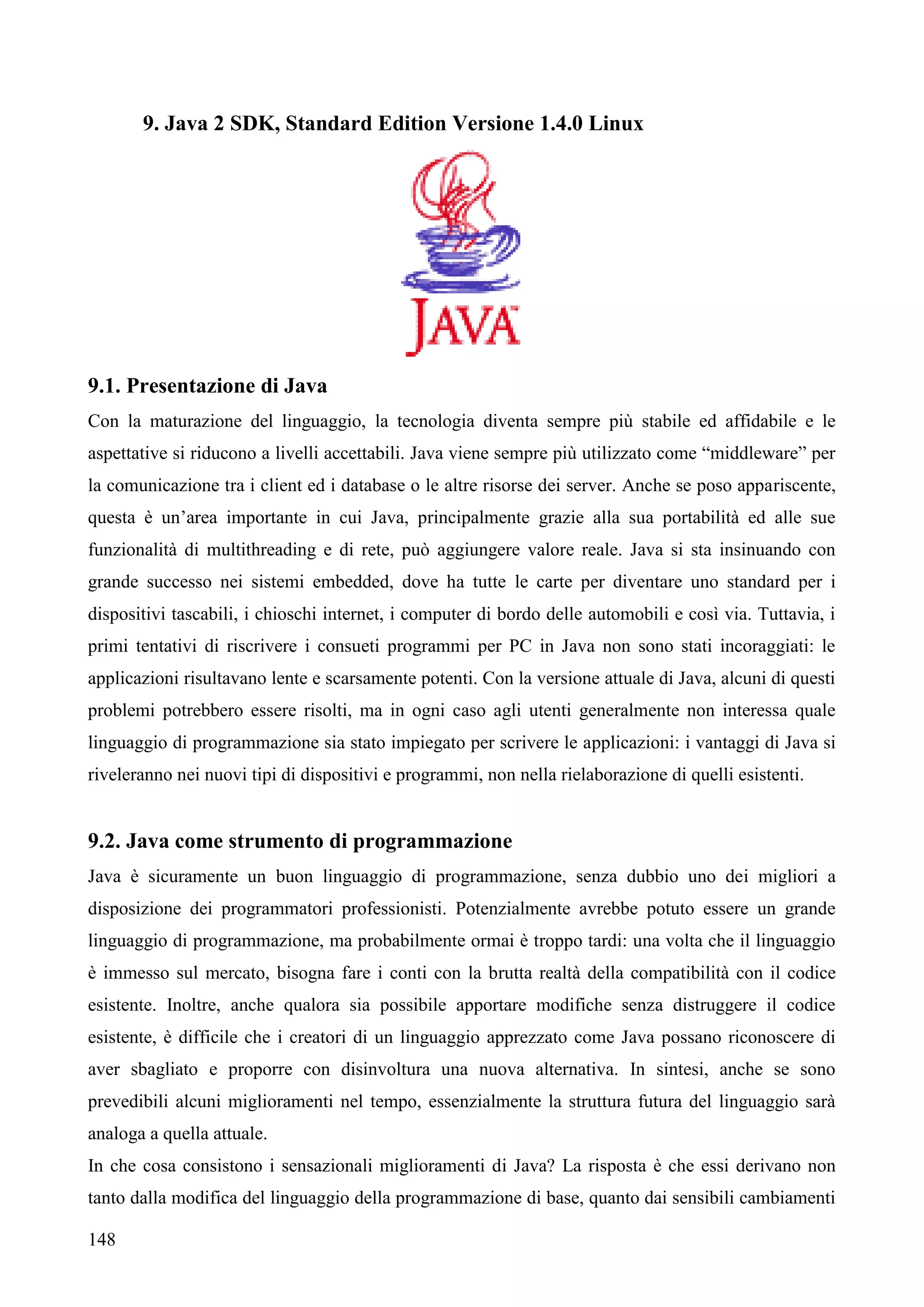 148
9. Java 2 SDK, Standard Edition Versione 1.4.0 Linux
9.1. Presentazione di Java
Con la maturazione del linguaggio, la tecnologia diventa sempre più stabile ed affidabile e le
aspettative si riducono a livelli accettabili. Java viene sempre più utilizzato come “middleware” per
la comunicazione tra i client ed i database o le altre risorse dei server. Anche se poso appariscente,
questa è un’area importante in cui Java, principalmente grazie alla sua portabilità ed alle sue
funzionalità di multithreading e di rete, può aggiungere valore reale. Java si sta insinuando con
grande successo nei sistemi embedded, dove ha tutte le carte per diventare uno standard per i
dispositivi tascabili, i chioschi internet, i computer di bordo delle automobili e così via. Tuttavia, i
primi tentativi di riscrivere i consueti programmi per PC in Java non sono stati incoraggiati: le
applicazioni risultavano lente e scarsamente potenti. Con la versione attuale di Java, alcuni di questi
problemi potrebbero essere risolti, ma in ogni caso agli utenti generalmente non interessa quale
linguaggio di programmazione sia stato impiegato per scrivere le applicazioni: i vantaggi di Java si
riveleranno nei nuovi tipi di dispositivi e programmi, non nella rielaborazione di quelli esistenti.
9.2. Java come strumento di programmazione
Java è sicuramente un buon linguaggio di programmazione, senza dubbio uno dei migliori a
disposizione dei programmatori professionisti. Potenzialmente avrebbe potuto essere un grande
linguaggio di programmazione, ma probabilmente ormai è troppo tardi: una volta che il linguaggio
è immesso sul mercato, bisogna fare i conti con la brutta realtà della compatibilità con il codice
esistente. Inoltre, anche qualora sia possibile apportare modifiche senza distruggere il codice
esistente, è difficile che i creatori di un linguaggio apprezzato come Java possano riconoscere di
aver sbagliato e proporre con disinvoltura una nuova alternativa. In sintesi, anche se sono
prevedibili alcuni miglioramenti nel tempo, essenzialmente la struttura futura del linguaggio sarà
analoga a quella attuale.
In che cosa consistono i sensazionali miglioramenti di Java? La risposta è che essi derivano non
tanto dalla modifica del linguaggio della programmazione di base, quanto dai sensibili cambiamenti
 