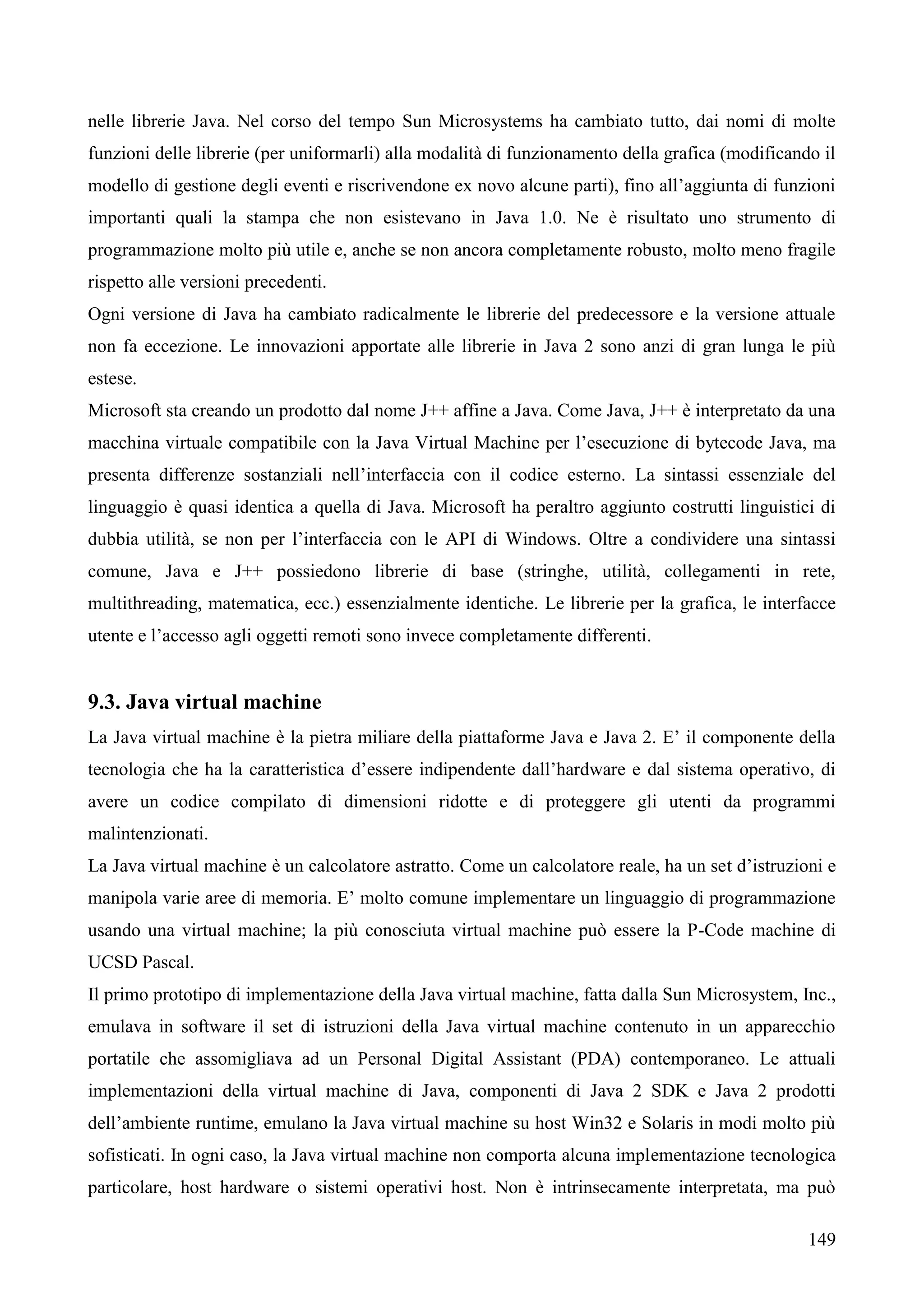149
nelle librerie Java. Nel corso del tempo Sun Microsystems ha cambiato tutto, dai nomi di molte
funzioni delle librerie (per uniformarli) alla modalità di funzionamento della grafica (modificando il
modello di gestione degli eventi e riscrivendone ex novo alcune parti), fino all’aggiunta di funzioni
importanti quali la stampa che non esistevano in Java 1.0. Ne è risultato uno strumento di
programmazione molto più utile e, anche se non ancora completamente robusto, molto meno fragile
rispetto alle versioni precedenti.
Ogni versione di Java ha cambiato radicalmente le librerie del predecessore e la versione attuale
non fa eccezione. Le innovazioni apportate alle librerie in Java 2 sono anzi di gran lunga le più
estese.
Microsoft sta creando un prodotto dal nome J++ affine a Java. Come Java, J++ è interpretato da una
macchina virtuale compatibile con la Java Virtual Machine per l’esecuzione di bytecode Java, ma
presenta differenze sostanziali nell’interfaccia con il codice esterno. La sintassi essenziale del
linguaggio è quasi identica a quella di Java. Microsoft ha peraltro aggiunto costrutti linguistici di
dubbia utilità, se non per l’interfaccia con le API di Windows. Oltre a condividere una sintassi
comune, Java e J++ possiedono librerie di base (stringhe, utilità, collegamenti in rete,
multithreading, matematica, ecc.) essenzialmente identiche. Le librerie per la grafica, le interfacce
utente e l’accesso agli oggetti remoti sono invece completamente differenti.
9.3. Java virtual machine
La Java virtual machine è la pietra miliare della piattaforme Java e Java 2. E’ il componente della
tecnologia che ha la caratteristica d’essere indipendente dall’hardware e dal sistema operativo, di
avere un codice compilato di dimensioni ridotte e di proteggere gli utenti da programmi
malintenzionati.
La Java virtual machine è un calcolatore astratto. Come un calcolatore reale, ha un set d’istruzioni e
manipola varie aree di memoria. E’ molto comune implementare un linguaggio di programmazione
usando una virtual machine; la più conosciuta virtual machine può essere la P-Code machine di
UCSD Pascal.
Il primo prototipo di implementazione della Java virtual machine, fatta dalla Sun Microsystem, Inc.,
emulava in software il set di istruzioni della Java virtual machine contenuto in un apparecchio
portatile che assomigliava ad un Personal Digital Assistant (PDA) contemporaneo. Le attuali
implementazioni della virtual machine di Java, componenti di Java 2 SDK e Java 2 prodotti
dell’ambiente runtime, emulano la Java virtual machine su host Win32 e Solaris in modi molto più
sofisticati. In ogni caso, la Java virtual machine non comporta alcuna implementazione tecnologica
particolare, host hardware o sistemi operativi host. Non è intrinsecamente interpretata, ma può
 