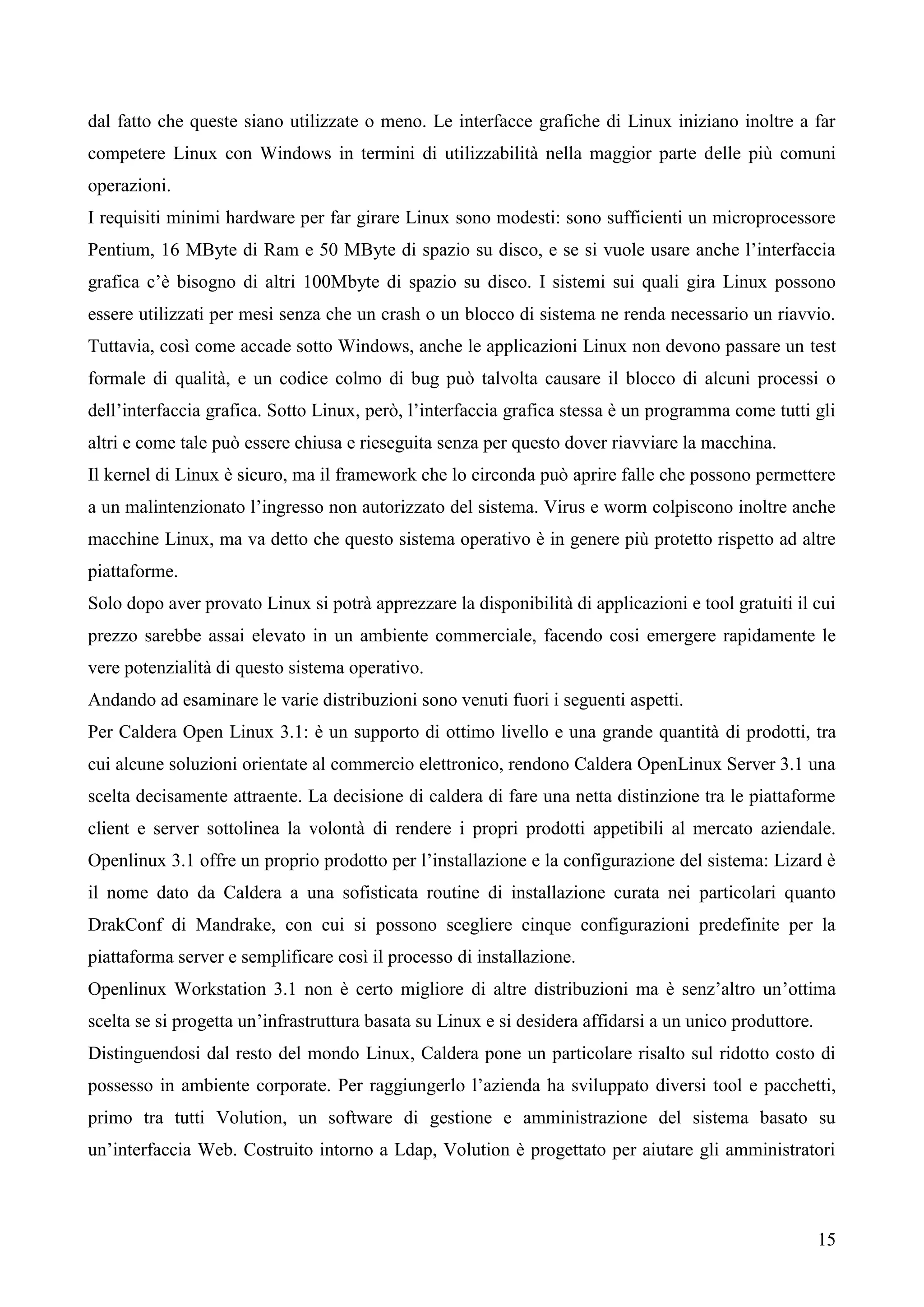 15
dal fatto che queste siano utilizzate o meno. Le interfacce grafiche di Linux iniziano inoltre a far
competere Linux con Windows in termini di utilizzabilità nella maggior parte delle più comuni
operazioni.
I requisiti minimi hardware per far girare Linux sono modesti: sono sufficienti un microprocessore
Pentium, 16 MByte di Ram e 50 MByte di spazio su disco, e se si vuole usare anche l’interfaccia
grafica c’è bisogno di altri 100Mbyte di spazio su disco. I sistemi sui quali gira Linux possono
essere utilizzati per mesi senza che un crash o un blocco di sistema ne renda necessario un riavvio.
Tuttavia, così come accade sotto Windows, anche le applicazioni Linux non devono passare un test
formale di qualità, e un codice colmo di bug può talvolta causare il blocco di alcuni processi o
dell’interfaccia grafica. Sotto Linux, però, l’interfaccia grafica stessa è un programma come tutti gli
altri e come tale può essere chiusa e rieseguita senza per questo dover riavviare la macchina.
Il kernel di Linux è sicuro, ma il framework che lo circonda può aprire falle che possono permettere
a un malintenzionato l’ingresso non autorizzato del sistema. Virus e worm colpiscono inoltre anche
macchine Linux, ma va detto che questo sistema operativo è in genere più protetto rispetto ad altre
piattaforme.
Solo dopo aver provato Linux si potrà apprezzare la disponibilità di applicazioni e tool gratuiti il cui
prezzo sarebbe assai elevato in un ambiente commerciale, facendo cosi emergere rapidamente le
vere potenzialità di questo sistema operativo.
Andando ad esaminare le varie distribuzioni sono venuti fuori i seguenti aspetti.
Per Caldera Open Linux 3.1: è un supporto di ottimo livello e una grande quantità di prodotti, tra
cui alcune soluzioni orientate al commercio elettronico, rendono Caldera OpenLinux Server 3.1 una
scelta decisamente attraente. La decisione di caldera di fare una netta distinzione tra le piattaforme
client e server sottolinea la volontà di rendere i propri prodotti appetibili al mercato aziendale.
Openlinux 3.1 offre un proprio prodotto per l’installazione e la configurazione del sistema: Lizard è
il nome dato da Caldera a una sofisticata routine di installazione curata nei particolari quanto
DrakConf di Mandrake, con cui si possono scegliere cinque configurazioni predefinite per la
piattaforma server e semplificare così il processo di installazione.
Openlinux Workstation 3.1 non è certo migliore di altre distribuzioni ma è senz’altro un’ottima
scelta se si progetta un’infrastruttura basata su Linux e si desidera affidarsi a un unico produttore.
Distinguendosi dal resto del mondo Linux, Caldera pone un particolare risalto sul ridotto costo di
possesso in ambiente corporate. Per raggiungerlo l’azienda ha sviluppato diversi tool e pacchetti,
primo tra tutti Volution, un software di gestione e amministrazione del sistema basato su
un’interfaccia Web. Costruito intorno a Ldap, Volution è progettato per aiutare gli amministratori
 