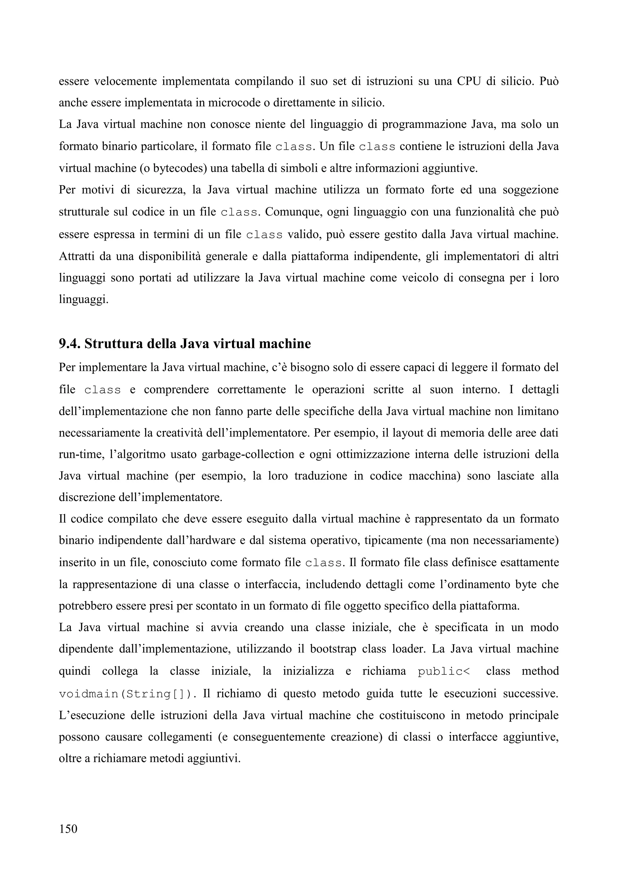 150
essere velocemente implementata compilando il suo set di istruzioni su una CPU di silicio. Può
anche essere implementata in microcode o direttamente in silicio.
La Java virtual machine non conosce niente del linguaggio di programmazione Java, ma solo un
formato binario particolare, il formato file class. Un file class contiene le istruzioni della Java
virtual machine (o bytecodes) una tabella di simboli e altre informazioni aggiuntive.
Per motivi di sicurezza, la Java virtual machine utilizza un formato forte ed una soggezione
strutturale sul codice in un file class. Comunque, ogni linguaggio con una funzionalità che può
essere espressa in termini di un file class valido, può essere gestito dalla Java virtual machine.
Attratti da una disponibilità generale e dalla piattaforma indipendente, gli implementatori di altri
linguaggi sono portati ad utilizzare la Java virtual machine come veicolo di consegna per i loro
linguaggi.
9.4. Struttura della Java virtual machine
Per implementare la Java virtual machine, c’è bisogno solo di essere capaci di leggere il formato del
file class e comprendere correttamente le operazioni scritte al suon interno. I dettagli
dell’implementazione che non fanno parte delle specifiche della Java virtual machine non limitano
necessariamente la creatività dell’implementatore. Per esempio, il layout di memoria delle aree dati
run-time, l’algoritmo usato garbage-collection e ogni ottimizzazione interna delle istruzioni della
Java virtual machine (per esempio, la loro traduzione in codice macchina) sono lasciate alla
discrezione dell’implementatore.
Il codice compilato che deve essere eseguito dalla virtual machine è rappresentato da un formato
binario indipendente dall’hardware e dal sistema operativo, tipicamente (ma non necessariamente)
inserito in un file, conosciuto come formato file class. Il formato file class definisce esattamente
la rappresentazione di una classe o interfaccia, includendo dettagli come l’ordinamento byte che
potrebbero essere presi per scontato in un formato di file oggetto specifico della piattaforma.
La Java virtual machine si avvia creando una classe iniziale, che è specificata in un modo
dipendente dall’implementazione, utilizzando il bootstrap class loader. La Java virtual machine
quindi collega la classe iniziale, la inizializza e richiama public< class method
voidmain(String[]). Il richiamo di questo metodo guida tutte le esecuzioni successive.
L’esecuzione delle istruzioni della Java virtual machine che costituiscono in metodo principale
possono causare collegamenti (e conseguentemente creazione) di classi o interfacce aggiuntive,
oltre a richiamare metodi aggiuntivi.
 