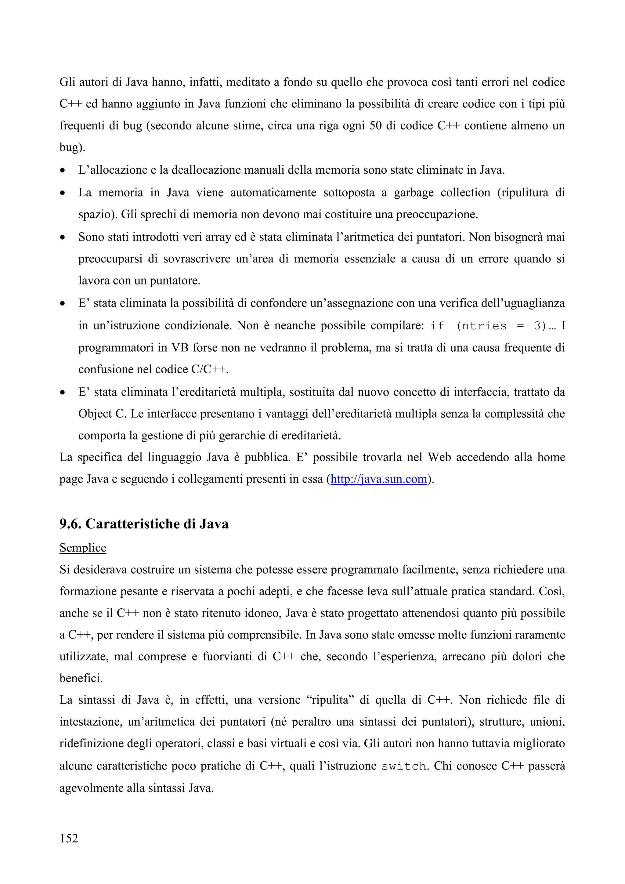 152
Gli autori di Java hanno, infatti, meditato a fondo su quello che provoca così tanti errori nel codice
C++ ed hanno aggiunto in Java funzioni che eliminano la possibilità di creare codice con i tipi più
frequenti di bug (secondo alcune stime, circa una riga ogni 50 di codice C++ contiene almeno un
bug).
 L’allocazione e la deallocazione manuali della memoria sono state eliminate in Java.
 La memoria in Java viene automaticamente sottoposta a garbage collection (ripulitura di
spazio). Gli sprechi di memoria non devono mai costituire una preoccupazione.
 Sono stati introdotti veri array ed è stata eliminata l’aritmetica dei puntatori. Non bisognerà mai
preoccuparsi di sovrascrivere un’area di memoria essenziale a causa di un errore quando si
lavora con un puntatore.
 E’ stata eliminata la possibilità di confondere un’assegnazione con una verifica dell’uguaglianza
in un’istruzione condizionale. Non è neanche possibile compilare: if (ntries = 3)… I
programmatori in VB forse non ne vedranno il problema, ma si tratta di una causa frequente di
confusione nel codice C/C++.
 E’ stata eliminata l’ereditarietà multipla, sostituita dal nuovo concetto di interfaccia, trattato da
Object C. Le interfacce presentano i vantaggi dell’ereditarietà multipla senza la complessità che
comporta la gestione di più gerarchie di ereditarietà.
La specifica del linguaggio Java è pubblica. E’ possibile trovarla nel Web accedendo alla home
page Java e seguendo i collegamenti presenti in essa (http://java.sun.com).
9.6. Caratteristiche di Java
Semplice
Si desiderava costruire un sistema che potesse essere programmato facilmente, senza richiedere una
formazione pesante e riservata a pochi adepti, e che facesse leva sull’attuale pratica standard. Così,
anche se il C++ non è stato ritenuto idoneo, Java è stato progettato attenendosi quanto più possibile
a C++, per rendere il sistema più comprensibile. In Java sono state omesse molte funzioni raramente
utilizzate, mal comprese e fuorvianti di C++ che, secondo l’esperienza, arrecano più dolori che
benefici.
La sintassi di Java è, in effetti, una versione “ripulita” di quella di C++. Non richiede file di
intestazione, un’aritmetica dei puntatori (né peraltro una sintassi dei puntatori), strutture, unioni,
ridefinizione degli operatori, classi e basi virtuali e così via. Gli autori non hanno tuttavia migliorato
alcune caratteristiche poco pratiche di C++, quali l’istruzione switch. Chi conosce C++ passerà
agevolmente alla sintassi Java.
 