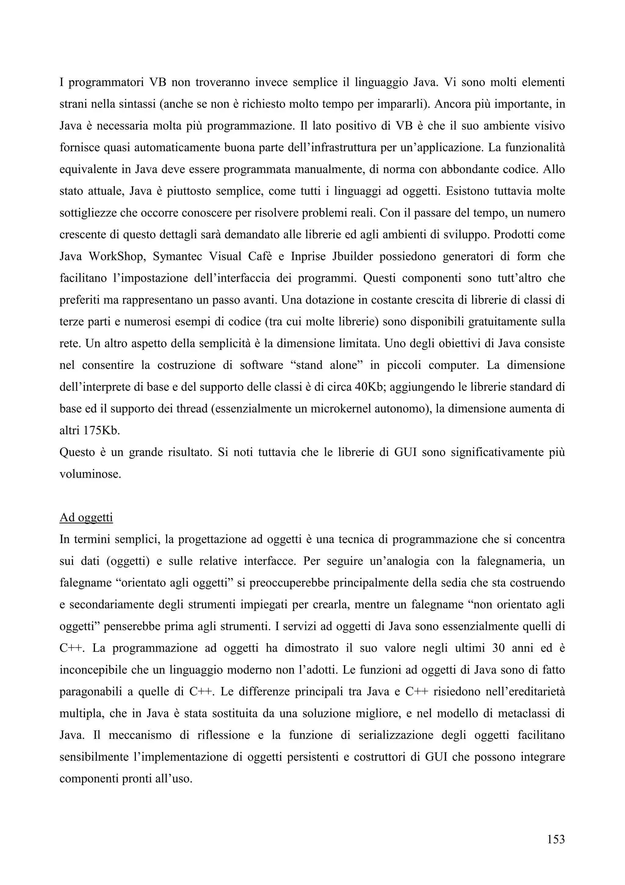 153
I programmatori VB non troveranno invece semplice il linguaggio Java. Vi sono molti elementi
strani nella sintassi (anche se non è richiesto molto tempo per impararli). Ancora più importante, in
Java è necessaria molta più programmazione. Il lato positivo di VB è che il suo ambiente visivo
fornisce quasi automaticamente buona parte dell’infrastruttura per un’applicazione. La funzionalità
equivalente in Java deve essere programmata manualmente, di norma con abbondante codice. Allo
stato attuale, Java è piuttosto semplice, come tutti i linguaggi ad oggetti. Esistono tuttavia molte
sottigliezze che occorre conoscere per risolvere problemi reali. Con il passare del tempo, un numero
crescente di questo dettagli sarà demandato alle librerie ed agli ambienti di sviluppo. Prodotti come
Java WorkShop, Symantec Visual Cafè e Inprise Jbuilder possiedono generatori di form che
facilitano l’impostazione dell’interfaccia dei programmi. Questi componenti sono tutt’altro che
preferiti ma rappresentano un passo avanti. Una dotazione in costante crescita di librerie di classi di
terze parti e numerosi esempi di codice (tra cui molte librerie) sono disponibili gratuitamente sulla
rete. Un altro aspetto della semplicità è la dimensione limitata. Uno degli obiettivi di Java consiste
nel consentire la costruzione di software “stand alone” in piccoli computer. La dimensione
dell’interprete di base e del supporto delle classi è di circa 40Kb; aggiungendo le librerie standard di
base ed il supporto dei thread (essenzialmente un microkernel autonomo), la dimensione aumenta di
altri 175Kb.
Questo è un grande risultato. Si noti tuttavia che le librerie di GUI sono significativamente più
voluminose.
Ad oggetti
In termini semplici, la progettazione ad oggetti è una tecnica di programmazione che si concentra
sui dati (oggetti) e sulle relative interfacce. Per seguire un’analogia con la falegnameria, un
falegname “orientato agli oggetti” si preoccuperebbe principalmente della sedia che sta costruendo
e secondariamente degli strumenti impiegati per crearla, mentre un falegname “non orientato agli
oggetti” penserebbe prima agli strumenti. I servizi ad oggetti di Java sono essenzialmente quelli di
C++. La programmazione ad oggetti ha dimostrato il suo valore negli ultimi 30 anni ed è
inconcepibile che un linguaggio moderno non l’adotti. Le funzioni ad oggetti di Java sono di fatto
paragonabili a quelle di C++. Le differenze principali tra Java e C++ risiedono nell’ereditarietà
multipla, che in Java è stata sostituita da una soluzione migliore, e nel modello di metaclassi di
Java. Il meccanismo di riflessione e la funzione di serializzazione degli oggetti facilitano
sensibilmente l’implementazione di oggetti persistenti e costruttori di GUI che possono integrare
componenti pronti all’uso.
 