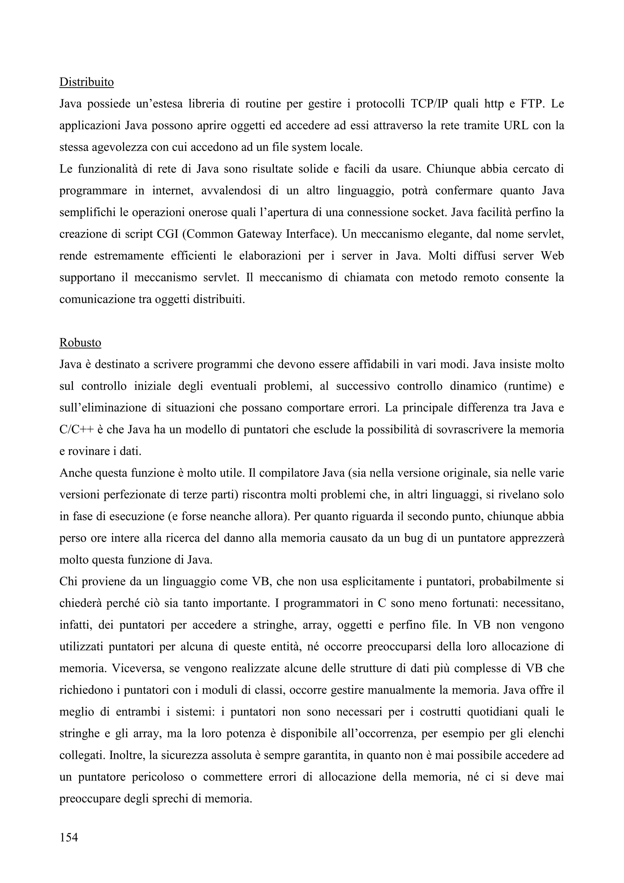 154
Distribuito
Java possiede un’estesa libreria di routine per gestire i protocolli TCP/IP quali http e FTP. Le
applicazioni Java possono aprire oggetti ed accedere ad essi attraverso la rete tramite URL con la
stessa agevolezza con cui accedono ad un file system locale.
Le funzionalità di rete di Java sono risultate solide e facili da usare. Chiunque abbia cercato di
programmare in internet, avvalendosi di un altro linguaggio, potrà confermare quanto Java
semplifichi le operazioni onerose quali l’apertura di una connessione socket. Java facilità perfino la
creazione di script CGI (Common Gateway Interface). Un meccanismo elegante, dal nome servlet,
rende estremamente efficienti le elaborazioni per i server in Java. Molti diffusi server Web
supportano il meccanismo servlet. Il meccanismo di chiamata con metodo remoto consente la
comunicazione tra oggetti distribuiti.
Robusto
Java è destinato a scrivere programmi che devono essere affidabili in vari modi. Java insiste molto
sul controllo iniziale degli eventuali problemi, al successivo controllo dinamico (runtime) e
sull’eliminazione di situazioni che possano comportare errori. La principale differenza tra Java e
C/C++ è che Java ha un modello di puntatori che esclude la possibilità di sovrascrivere la memoria
e rovinare i dati.
Anche questa funzione è molto utile. Il compilatore Java (sia nella versione originale, sia nelle varie
versioni perfezionate di terze parti) riscontra molti problemi che, in altri linguaggi, si rivelano solo
in fase di esecuzione (e forse neanche allora). Per quanto riguarda il secondo punto, chiunque abbia
perso ore intere alla ricerca del danno alla memoria causato da un bug di un puntatore apprezzerà
molto questa funzione di Java.
Chi proviene da un linguaggio come VB, che non usa esplicitamente i puntatori, probabilmente si
chiederà perché ciò sia tanto importante. I programmatori in C sono meno fortunati: necessitano,
infatti, dei puntatori per accedere a stringhe, array, oggetti e perfino file. In VB non vengono
utilizzati puntatori per alcuna di queste entità, né occorre preoccuparsi della loro allocazione di
memoria. Viceversa, se vengono realizzate alcune delle strutture di dati più complesse di VB che
richiedono i puntatori con i moduli di classi, occorre gestire manualmente la memoria. Java offre il
meglio di entrambi i sistemi: i puntatori non sono necessari per i costrutti quotidiani quali le
stringhe e gli array, ma la loro potenza è disponibile all’occorrenza, per esempio per gli elenchi
collegati. Inoltre, la sicurezza assoluta è sempre garantita, in quanto non è mai possibile accedere ad
un puntatore pericoloso o commettere errori di allocazione della memoria, né ci si deve mai
preoccupare degli sprechi di memoria.
 