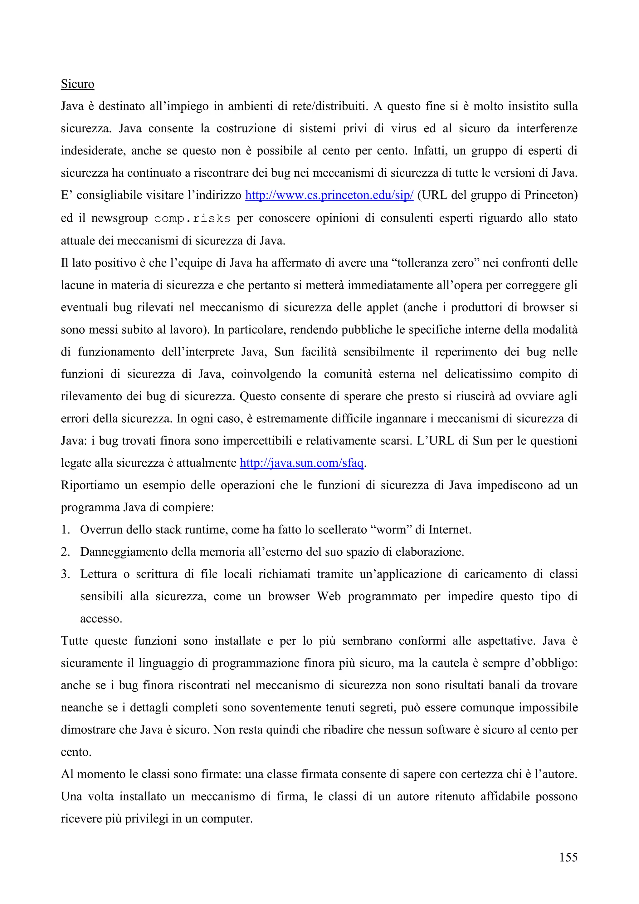 155
Sicuro
Java è destinato all’impiego in ambienti di rete/distribuiti. A questo fine si è molto insistito sulla
sicurezza. Java consente la costruzione di sistemi privi di virus ed al sicuro da interferenze
indesiderate, anche se questo non è possibile al cento per cento. Infatti, un gruppo di esperti di
sicurezza ha continuato a riscontrare dei bug nei meccanismi di sicurezza di tutte le versioni di Java.
E’ consigliabile visitare l’indirizzo http://www.cs.princeton.edu/sip/ (URL del gruppo di Princeton)
ed il newsgroup comp.risks per conoscere opinioni di consulenti esperti riguardo allo stato
attuale dei meccanismi di sicurezza di Java.
Il lato positivo è che l’equipe di Java ha affermato di avere una “tolleranza zero” nei confronti delle
lacune in materia di sicurezza e che pertanto si metterà immediatamente all’opera per correggere gli
eventuali bug rilevati nel meccanismo di sicurezza delle applet (anche i produttori di browser si
sono messi subito al lavoro). In particolare, rendendo pubbliche le specifiche interne della modalità
di funzionamento dell’interprete Java, Sun facilità sensibilmente il reperimento dei bug nelle
funzioni di sicurezza di Java, coinvolgendo la comunità esterna nel delicatissimo compito di
rilevamento dei bug di sicurezza. Questo consente di sperare che presto si riuscirà ad ovviare agli
errori della sicurezza. In ogni caso, è estremamente difficile ingannare i meccanismi di sicurezza di
Java: i bug trovati finora sono impercettibili e relativamente scarsi. L’URL di Sun per le questioni
legate alla sicurezza è attualmente http://java.sun.com/sfaq.
Riportiamo un esempio delle operazioni che le funzioni di sicurezza di Java impediscono ad un
programma Java di compiere:
1. Overrun dello stack runtime, come ha fatto lo scellerato “worm” di Internet.
2. Danneggiamento della memoria all’esterno del suo spazio di elaborazione.
3. Lettura o scrittura di file locali richiamati tramite un’applicazione di caricamento di classi
sensibili alla sicurezza, come un browser Web programmato per impedire questo tipo di
accesso.
Tutte queste funzioni sono installate e per lo più sembrano conformi alle aspettative. Java è
sicuramente il linguaggio di programmazione finora più sicuro, ma la cautela è sempre d’obbligo:
anche se i bug finora riscontrati nel meccanismo di sicurezza non sono risultati banali da trovare
neanche se i dettagli completi sono soventemente tenuti segreti, può essere comunque impossibile
dimostrare che Java è sicuro. Non resta quindi che ribadire che nessun software è sicuro al cento per
cento.
Al momento le classi sono firmate: una classe firmata consente di sapere con certezza chi è l’autore.
Una volta installato un meccanismo di firma, le classi di un autore ritenuto affidabile possono
ricevere più privilegi in un computer.
 