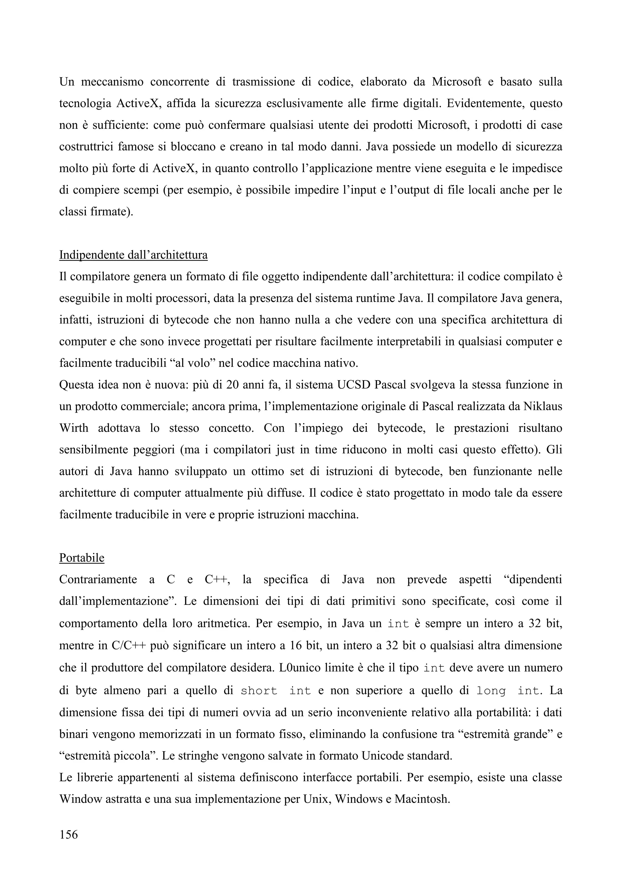 156
Un meccanismo concorrente di trasmissione di codice, elaborato da Microsoft e basato sulla
tecnologia ActiveX, affida la sicurezza esclusivamente alle firme digitali. Evidentemente, questo
non è sufficiente: come può confermare qualsiasi utente dei prodotti Microsoft, i prodotti di case
costruttrici famose si bloccano e creano in tal modo danni. Java possiede un modello di sicurezza
molto più forte di ActiveX, in quanto controllo l’applicazione mentre viene eseguita e le impedisce
di compiere scempi (per esempio, è possibile impedire l’input e l’output di file locali anche per le
classi firmate).
Indipendente dall’architettura
Il compilatore genera un formato di file oggetto indipendente dall’architettura: il codice compilato è
eseguibile in molti processori, data la presenza del sistema runtime Java. Il compilatore Java genera,
infatti, istruzioni di bytecode che non hanno nulla a che vedere con una specifica architettura di
computer e che sono invece progettati per risultare facilmente interpretabili in qualsiasi computer e
facilmente traducibili “al volo” nel codice macchina nativo.
Questa idea non è nuova: più di 20 anni fa, il sistema UCSD Pascal svolgeva la stessa funzione in
un prodotto commerciale; ancora prima, l’implementazione originale di Pascal realizzata da Niklaus
Wirth adottava lo stesso concetto. Con l’impiego dei bytecode, le prestazioni risultano
sensibilmente peggiori (ma i compilatori just in time riducono in molti casi questo effetto). Gli
autori di Java hanno sviluppato un ottimo set di istruzioni di bytecode, ben funzionante nelle
architetture di computer attualmente più diffuse. Il codice è stato progettato in modo tale da essere
facilmente traducibile in vere e proprie istruzioni macchina.
Portabile
Contrariamente a C e C++, la specifica di Java non prevede aspetti “dipendenti
dall’implementazione”. Le dimensioni dei tipi di dati primitivi sono specificate, così come il
comportamento della loro aritmetica. Per esempio, in Java un int è sempre un intero a 32 bit,
mentre in C/C++ può significare un intero a 16 bit, un intero a 32 bit o qualsiasi altra dimensione
che il produttore del compilatore desidera. L0unico limite è che il tipo int deve avere un numero
di byte almeno pari a quello di short int e non superiore a quello di long int. La
dimensione fissa dei tipi di numeri ovvia ad un serio inconveniente relativo alla portabilità: i dati
binari vengono memorizzati in un formato fisso, eliminando la confusione tra “estremità grande” e
“estremità piccola”. Le stringhe vengono salvate in formato Unicode standard.
Le librerie appartenenti al sistema definiscono interfacce portabili. Per esempio, esiste una classe
Window astratta e una sua implementazione per Unix, Windows e Macintosh.
 