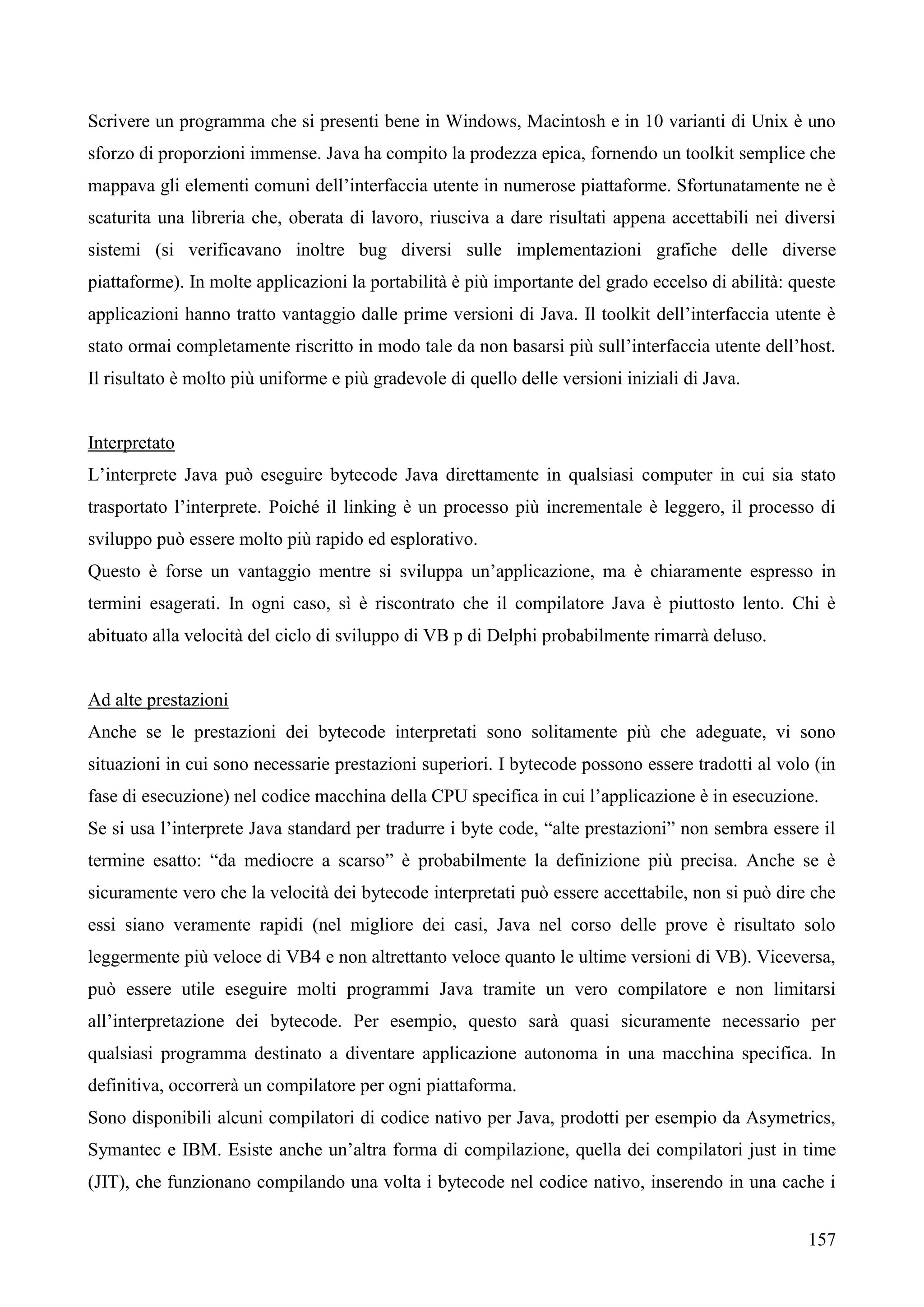 157
Scrivere un programma che si presenti bene in Windows, Macintosh e in 10 varianti di Unix è uno
sforzo di proporzioni immense. Java ha compito la prodezza epica, fornendo un toolkit semplice che
mappava gli elementi comuni dell’interfaccia utente in numerose piattaforme. Sfortunatamente ne è
scaturita una libreria che, oberata di lavoro, riusciva a dare risultati appena accettabili nei diversi
sistemi (si verificavano inoltre bug diversi sulle implementazioni grafiche delle diverse
piattaforme). In molte applicazioni la portabilità è più importante del grado eccelso di abilità: queste
applicazioni hanno tratto vantaggio dalle prime versioni di Java. Il toolkit dell’interfaccia utente è
stato ormai completamente riscritto in modo tale da non basarsi più sull’interfaccia utente dell’host.
Il risultato è molto più uniforme e più gradevole di quello delle versioni iniziali di Java.
Interpretato
L’interprete Java può eseguire bytecode Java direttamente in qualsiasi computer in cui sia stato
trasportato l’interprete. Poiché il linking è un processo più incrementale è leggero, il processo di
sviluppo può essere molto più rapido ed esplorativo.
Questo è forse un vantaggio mentre si sviluppa un’applicazione, ma è chiaramente espresso in
termini esagerati. In ogni caso, sì è riscontrato che il compilatore Java è piuttosto lento. Chi è
abituato alla velocità del ciclo di sviluppo di VB p di Delphi probabilmente rimarrà deluso.
Ad alte prestazioni
Anche se le prestazioni dei bytecode interpretati sono solitamente più che adeguate, vi sono
situazioni in cui sono necessarie prestazioni superiori. I bytecode possono essere tradotti al volo (in
fase di esecuzione) nel codice macchina della CPU specifica in cui l’applicazione è in esecuzione.
Se si usa l’interprete Java standard per tradurre i byte code, “alte prestazioni” non sembra essere il
termine esatto: “da mediocre a scarso” è probabilmente la definizione più precisa. Anche se è
sicuramente vero che la velocità dei bytecode interpretati può essere accettabile, non si può dire che
essi siano veramente rapidi (nel migliore dei casi, Java nel corso delle prove è risultato solo
leggermente più veloce di VB4 e non altrettanto veloce quanto le ultime versioni di VB). Viceversa,
può essere utile eseguire molti programmi Java tramite un vero compilatore e non limitarsi
all’interpretazione dei bytecode. Per esempio, questo sarà quasi sicuramente necessario per
qualsiasi programma destinato a diventare applicazione autonoma in una macchina specifica. In
definitiva, occorrerà un compilatore per ogni piattaforma.
Sono disponibili alcuni compilatori di codice nativo per Java, prodotti per esempio da Asymetrics,
Symantec e IBM. Esiste anche un’altra forma di compilazione, quella dei compilatori just in time
(JIT), che funzionano compilando una volta i bytecode nel codice nativo, inserendo in una cache i
 