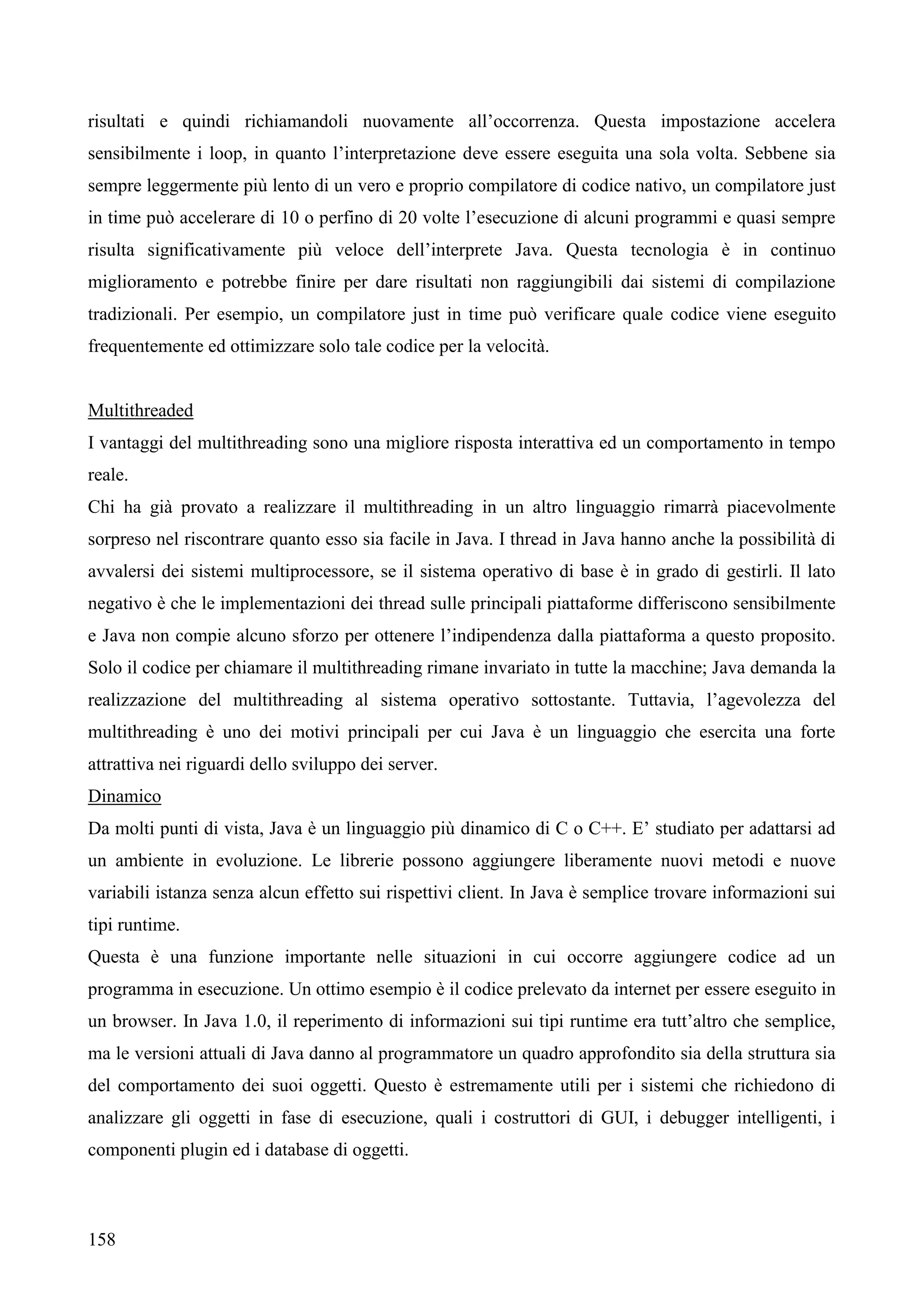 158
risultati e quindi richiamandoli nuovamente all’occorrenza. Questa impostazione accelera
sensibilmente i loop, in quanto l’interpretazione deve essere eseguita una sola volta. Sebbene sia
sempre leggermente più lento di un vero e proprio compilatore di codice nativo, un compilatore just
in time può accelerare di 10 o perfino di 20 volte l’esecuzione di alcuni programmi e quasi sempre
risulta significativamente più veloce dell’interprete Java. Questa tecnologia è in continuo
miglioramento e potrebbe finire per dare risultati non raggiungibili dai sistemi di compilazione
tradizionali. Per esempio, un compilatore just in time può verificare quale codice viene eseguito
frequentemente ed ottimizzare solo tale codice per la velocità.
Multithreaded
I vantaggi del multithreading sono una migliore risposta interattiva ed un comportamento in tempo
reale.
Chi ha già provato a realizzare il multithreading in un altro linguaggio rimarrà piacevolmente
sorpreso nel riscontrare quanto esso sia facile in Java. I thread in Java hanno anche la possibilità di
avvalersi dei sistemi multiprocessore, se il sistema operativo di base è in grado di gestirli. Il lato
negativo è che le implementazioni dei thread sulle principali piattaforme differiscono sensibilmente
e Java non compie alcuno sforzo per ottenere l’indipendenza dalla piattaforma a questo proposito.
Solo il codice per chiamare il multithreading rimane invariato in tutte la macchine; Java demanda la
realizzazione del multithreading al sistema operativo sottostante. Tuttavia, l’agevolezza del
multithreading è uno dei motivi principali per cui Java è un linguaggio che esercita una forte
attrattiva nei riguardi dello sviluppo dei server.
Dinamico
Da molti punti di vista, Java è un linguaggio più dinamico di C o C++. E’ studiato per adattarsi ad
un ambiente in evoluzione. Le librerie possono aggiungere liberamente nuovi metodi e nuove
variabili istanza senza alcun effetto sui rispettivi client. In Java è semplice trovare informazioni sui
tipi runtime.
Questa è una funzione importante nelle situazioni in cui occorre aggiungere codice ad un
programma in esecuzione. Un ottimo esempio è il codice prelevato da internet per essere eseguito in
un browser. In Java 1.0, il reperimento di informazioni sui tipi runtime era tutt’altro che semplice,
ma le versioni attuali di Java danno al programmatore un quadro approfondito sia della struttura sia
del comportamento dei suoi oggetti. Questo è estremamente utili per i sistemi che richiedono di
analizzare gli oggetti in fase di esecuzione, quali i costruttori di GUI, i debugger intelligenti, i
componenti plugin ed i database di oggetti.
 