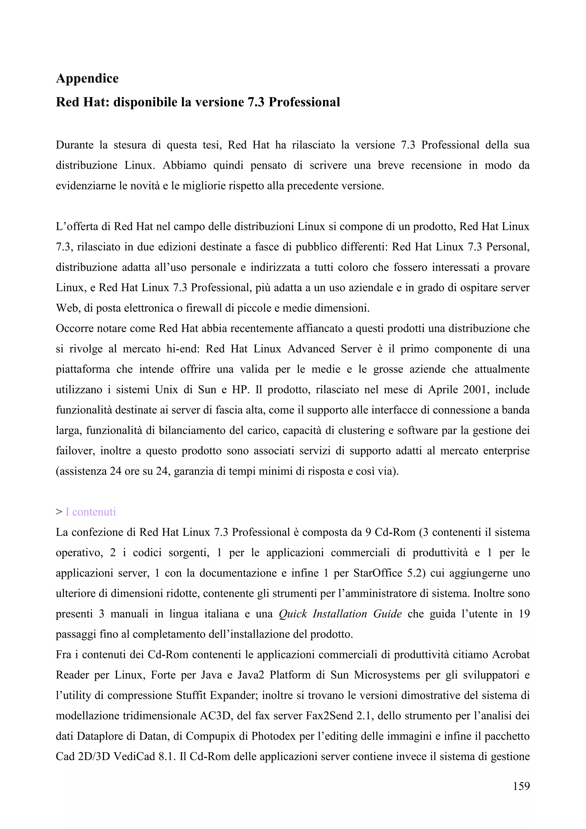 159
Appendice
Red Hat: disponibile la versione 7.3 Professional
Durante la stesura di questa tesi, Red Hat ha rilasciato la versione 7.3 Professional della sua
distribuzione Linux. Abbiamo quindi pensato di scrivere una breve recensione in modo da
evidenziarne le novità e le migliorie rispetto alla precedente versione.
L’offerta di Red Hat nel campo delle distribuzioni Linux si compone di un prodotto, Red Hat Linux
7.3, rilasciato in due edizioni destinate a fasce di pubblico differenti: Red Hat Linux 7.3 Personal,
distribuzione adatta all’uso personale e indirizzata a tutti coloro che fossero interessati a provare
Linux, e Red Hat Linux 7.3 Professional, più adatta a un uso aziendale e in grado di ospitare server
Web, di posta elettronica o firewall di piccole e medie dimensioni.
Occorre notare come Red Hat abbia recentemente affiancato a questi prodotti una distribuzione che
si rivolge al mercato hi-end: Red Hat Linux Advanced Server è il primo componente di una
piattaforma che intende offrire una valida per le medie e le grosse aziende che attualmente
utilizzano i sistemi Unix di Sun e HP. Il prodotto, rilasciato nel mese di Aprile 2001, include
funzionalità destinate ai server di fascia alta, come il supporto alle interfacce di connessione a banda
larga, funzionalità di bilanciamento del carico, capacità di clustering e software par la gestione dei
failover, inoltre a questo prodotto sono associati servizi di supporto adatti al mercato enterprise
(assistenza 24 ore su 24, garanzia di tempi minimi di risposta e così via).
> I contenuti
La confezione di Red Hat Linux 7.3 Professional è composta da 9 Cd-Rom (3 contenenti il sistema
operativo, 2 i codici sorgenti, 1 per le applicazioni commerciali di produttività e 1 per le
applicazioni server, 1 con la documentazione e infine 1 per StarOffice 5.2) cui aggiungerne uno
ulteriore di dimensioni ridotte, contenente gli strumenti per l’amministratore di sistema. Inoltre sono
presenti 3 manuali in lingua italiana e una Quick Installation Guide che guida l’utente in 19
passaggi fino al completamento dell’installazione del prodotto.
Fra i contenuti dei Cd-Rom contenenti le applicazioni commerciali di produttività citiamo Acrobat
Reader per Linux, Forte per Java e Java2 Platform di Sun Microsystems per gli sviluppatori e
l’utility di compressione Stuffit Expander; inoltre si trovano le versioni dimostrative del sistema di
modellazione tridimensionale AC3D, del fax server Fax2Send 2.1, dello strumento per l’analisi dei
dati Dataplore di Datan, di Compupix di Photodex per l’editing delle immagini e infine il pacchetto
Cad 2D/3D VediCad 8.1. Il Cd-Rom delle applicazioni server contiene invece il sistema di gestione
 