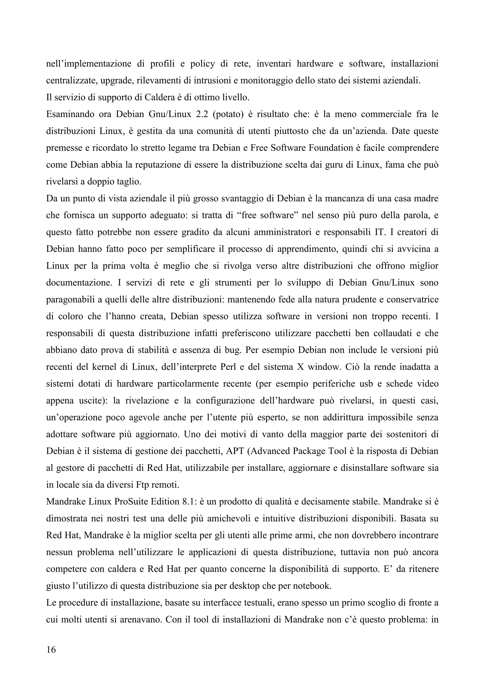16
nell’implementazione di profili e policy di rete, inventari hardware e software, installazioni
centralizzate, upgrade, rilevamenti di intrusioni e monitoraggio dello stato dei sistemi aziendali.
Il servizio di supporto di Caldera è di ottimo livello.
Esaminando ora Debian Gnu/Linux 2.2 (potato) è risultato che: è la meno commerciale fra le
distribuzioni Linux, è gestita da una comunità di utenti piuttosto che da un’azienda. Date queste
premesse e ricordato lo stretto legame tra Debian e Free Software Foundation è facile comprendere
come Debian abbia la reputazione di essere la distribuzione scelta dai guru di Linux, fama che può
rivelarsi a doppio taglio.
Da un punto di vista aziendale il più grosso svantaggio di Debian è la mancanza di una casa madre
che fornisca un supporto adeguato: si tratta di “free software” nel senso più puro della parola, e
questo fatto potrebbe non essere gradito da alcuni amministratori e responsabili IT. I creatori di
Debian hanno fatto poco per semplificare il processo di apprendimento, quindi chi si avvicina a
Linux per la prima volta è meglio che si rivolga verso altre distribuzioni che offrono miglior
documentazione. I servizi di rete e gli strumenti per lo sviluppo di Debian Gnu/Linux sono
paragonabili a quelli delle altre distribuzioni: mantenendo fede alla natura prudente e conservatrice
di coloro che l’hanno creata, Debian spesso utilizza software in versioni non troppo recenti. I
responsabili di questa distribuzione infatti preferiscono utilizzare pacchetti ben collaudati e che
abbiano dato prova di stabilità e assenza di bug. Per esempio Debian non include le versioni più
recenti del kernel di Linux, dell’interprete Perl e del sistema X window. Ciò la rende inadatta a
sistemi dotati di hardware particolarmente recente (per esempio periferiche usb e schede video
appena uscite): la rivelazione e la configurazione dell’hardware può rivelarsi, in questi casi,
un’operazione poco agevole anche per l’utente più esperto, se non addirittura impossibile senza
adottare software più aggiornato. Uno dei motivi di vanto della maggior parte dei sostenitori di
Debian è il sistema di gestione dei pacchetti, APT (Advanced Package Tool è la risposta di Debian
al gestore di pacchetti di Red Hat, utilizzabile per installare, aggiornare e disinstallare software sia
in locale sia da diversi Ftp remoti.
Mandrake Linux ProSuite Edition 8.1: è un prodotto di qualità e decisamente stabile. Mandrake si è
dimostrata nei nostri test una delle più amichevoli e intuitive distribuzioni disponibili. Basata su
Red Hat, Mandrake è la miglior scelta per gli utenti alle prime armi, che non dovrebbero incontrare
nessun problema nell’utilizzare le applicazioni di questa distribuzione, tuttavia non può ancora
competere con caldera e Red Hat per quanto concerne la disponibilità di supporto. E’ da ritenere
giusto l’utilizzo di questa distribuzione sia per desktop che per notebook.
Le procedure di installazione, basate su interfacce testuali, erano spesso un primo scoglio di fronte a
cui molti utenti si arenavano. Con il tool di installazioni di Mandrake non c’è questo problema: in
 