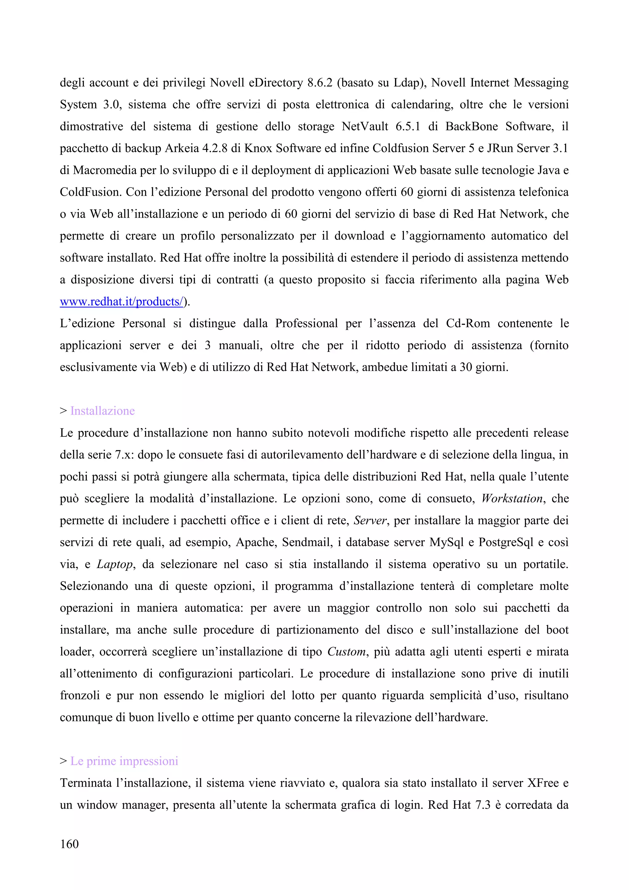160
degli account e dei privilegi Novell eDirectory 8.6.2 (basato su Ldap), Novell Internet Messaging
System 3.0, sistema che offre servizi di posta elettronica di calendaring, oltre che le versioni
dimostrative del sistema di gestione dello storage NetVault 6.5.1 di BackBone Software, il
pacchetto di backup Arkeia 4.2.8 di Knox Software ed infine Coldfusion Server 5 e JRun Server 3.1
di Macromedia per lo sviluppo di e il deployment di applicazioni Web basate sulle tecnologie Java e
ColdFusion. Con l’edizione Personal del prodotto vengono offerti 60 giorni di assistenza telefonica
o via Web all’installazione e un periodo di 60 giorni del servizio di base di Red Hat Network, che
permette di creare un profilo personalizzato per il download e l’aggiornamento automatico del
software installato. Red Hat offre inoltre la possibilità di estendere il periodo di assistenza mettendo
a disposizione diversi tipi di contratti (a questo proposito si faccia riferimento alla pagina Web
www.redhat.it/products/).
L’edizione Personal si distingue dalla Professional per l’assenza del Cd-Rom contenente le
applicazioni server e dei 3 manuali, oltre che per il ridotto periodo di assistenza (fornito
esclusivamente via Web) e di utilizzo di Red Hat Network, ambedue limitati a 30 giorni.
> Installazione
Le procedure d’installazione non hanno subito notevoli modifiche rispetto alle precedenti release
della serie 7.x: dopo le consuete fasi di autorilevamento dell’hardware e di selezione della lingua, in
pochi passi si potrà giungere alla schermata, tipica delle distribuzioni Red Hat, nella quale l’utente
può scegliere la modalità d’installazione. Le opzioni sono, come di consueto, Workstation, che
permette di includere i pacchetti office e i client di rete, Server, per installare la maggior parte dei
servizi di rete quali, ad esempio, Apache, Sendmail, i database server MySql e PostgreSql e così
via, e Laptop, da selezionare nel caso si stia installando il sistema operativo su un portatile.
Selezionando una di queste opzioni, il programma d’installazione tenterà di completare molte
operazioni in maniera automatica: per avere un maggior controllo non solo sui pacchetti da
installare, ma anche sulle procedure di partizionamento del disco e sull’installazione del boot
loader, occorrerà scegliere un’installazione di tipo Custom, più adatta agli utenti esperti e mirata
all’ottenimento di configurazioni particolari. Le procedure di installazione sono prive di inutili
fronzoli e pur non essendo le migliori del lotto per quanto riguarda semplicità d’uso, risultano
comunque di buon livello e ottime per quanto concerne la rilevazione dell’hardware.
> Le prime impressioni
Terminata l’installazione, il sistema viene riavviato e, qualora sia stato installato il server XFree e
un window manager, presenta all’utente la schermata grafica di login. Red Hat 7.3 è corredata da
 
