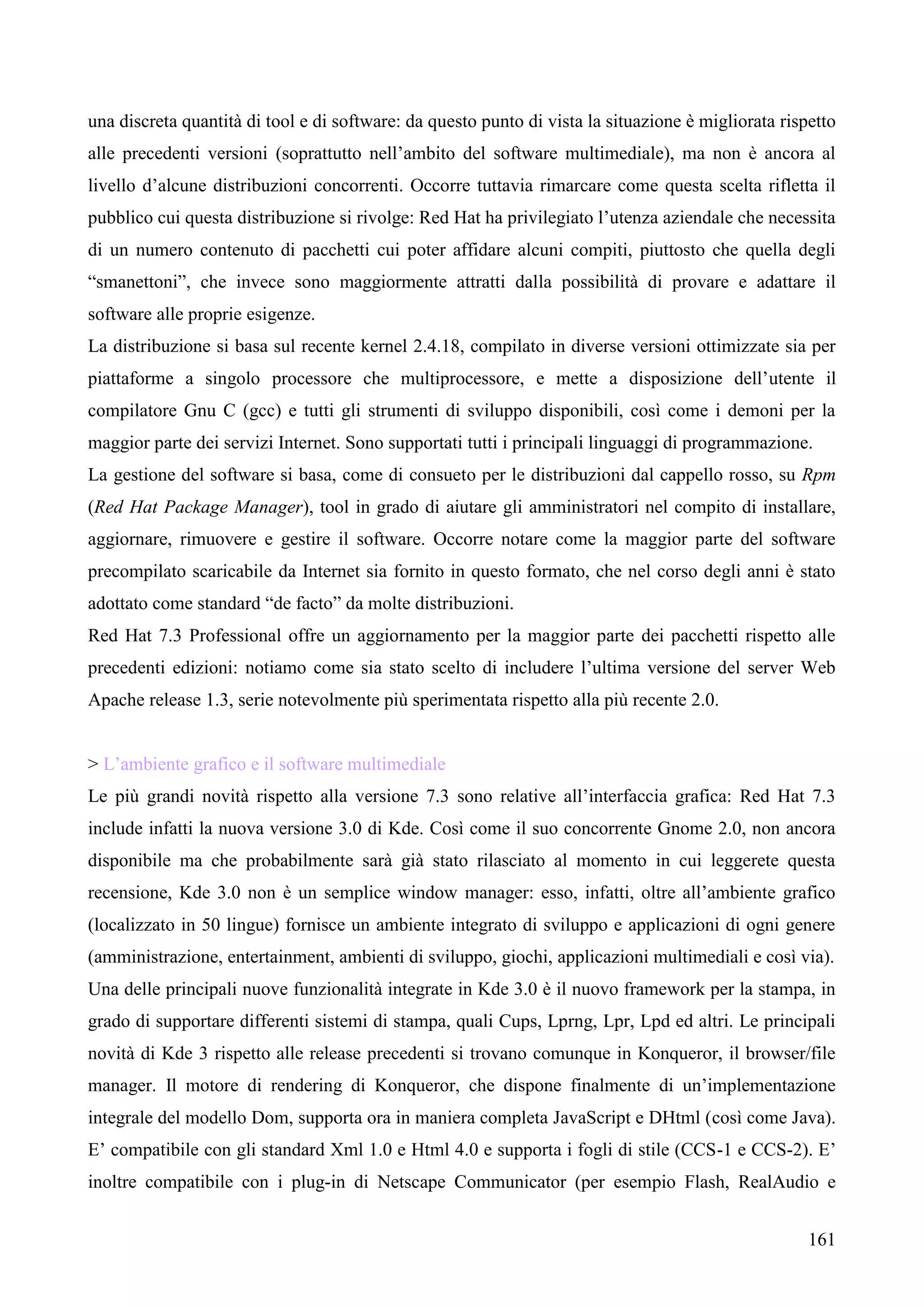 161
una discreta quantità di tool e di software: da questo punto di vista la situazione è migliorata rispetto
alle precedenti versioni (soprattutto nell’ambito del software multimediale), ma non è ancora al
livello d’alcune distribuzioni concorrenti. Occorre tuttavia rimarcare come questa scelta rifletta il
pubblico cui questa distribuzione si rivolge: Red Hat ha privilegiato l’utenza aziendale che necessita
di un numero contenuto di pacchetti cui poter affidare alcuni compiti, piuttosto che quella degli
“smanettoni”, che invece sono maggiormente attratti dalla possibilità di provare e adattare il
software alle proprie esigenze.
La distribuzione si basa sul recente kernel 2.4.18, compilato in diverse versioni ottimizzate sia per
piattaforme a singolo processore che multiprocessore, e mette a disposizione dell’utente il
compilatore Gnu C (gcc) e tutti gli strumenti di sviluppo disponibili, così come i demoni per la
maggior parte dei servizi Internet. Sono supportati tutti i principali linguaggi di programmazione.
La gestione del software si basa, come di consueto per le distribuzioni dal cappello rosso, su Rpm
(Red Hat Package Manager), tool in grado di aiutare gli amministratori nel compito di installare,
aggiornare, rimuovere e gestire il software. Occorre notare come la maggior parte del software
precompilato scaricabile da Internet sia fornito in questo formato, che nel corso degli anni è stato
adottato come standard “de facto” da molte distribuzioni.
Red Hat 7.3 Professional offre un aggiornamento per la maggior parte dei pacchetti rispetto alle
precedenti edizioni: notiamo come sia stato scelto di includere l’ultima versione del server Web
Apache release 1.3, serie notevolmente più sperimentata rispetto alla più recente 2.0.
> L’ambiente grafico e il software multimediale
Le più grandi novità rispetto alla versione 7.3 sono relative all’interfaccia grafica: Red Hat 7.3
include infatti la nuova versione 3.0 di Kde. Così come il suo concorrente Gnome 2.0, non ancora
disponibile ma che probabilmente sarà già stato rilasciato al momento in cui leggerete questa
recensione, Kde 3.0 non è un semplice window manager: esso, infatti, oltre all’ambiente grafico
(localizzato in 50 lingue) fornisce un ambiente integrato di sviluppo e applicazioni di ogni genere
(amministrazione, entertainment, ambienti di sviluppo, giochi, applicazioni multimediali e così via).
Una delle principali nuove funzionalità integrate in Kde 3.0 è il nuovo framework per la stampa, in
grado di supportare differenti sistemi di stampa, quali Cups, Lprng, Lpr, Lpd ed altri. Le principali
novità di Kde 3 rispetto alle release precedenti si trovano comunque in Konqueror, il browser/file
manager. Il motore di rendering di Konqueror, che dispone finalmente di un’implementazione
integrale del modello Dom, supporta ora in maniera completa JavaScript e DHtml (così come Java).
E’ compatibile con gli standard Xml 1.0 e Html 4.0 e supporta i fogli di stile (CCS-1 e CCS-2). E’
inoltre compatibile con i plug-in di Netscape Communicator (per esempio Flash, RealAudio e
 