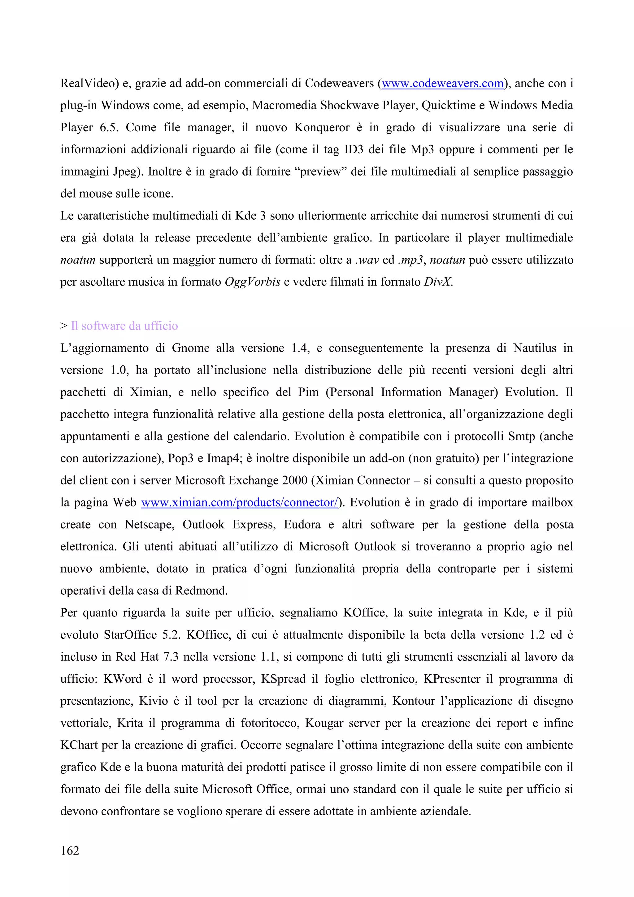 162
RealVideo) e, grazie ad add-on commerciali di Codeweavers (www.codeweavers.com), anche con i
plug-in Windows come, ad esempio, Macromedia Shockwave Player, Quicktime e Windows Media
Player 6.5. Come file manager, il nuovo Konqueror è in grado di visualizzare una serie di
informazioni addizionali riguardo ai file (come il tag ID3 dei file Mp3 oppure i commenti per le
immagini Jpeg). Inoltre è in grado di fornire “preview” dei file multimediali al semplice passaggio
del mouse sulle icone.
Le caratteristiche multimediali di Kde 3 sono ulteriormente arricchite dai numerosi strumenti di cui
era già dotata la release precedente dell’ambiente grafico. In particolare il player multimediale
noatun supporterà un maggior numero di formati: oltre a .wav ed .mp3, noatun può essere utilizzato
per ascoltare musica in formato OggVorbis e vedere filmati in formato DivX.
> Il software da ufficio
L’aggiornamento di Gnome alla versione 1.4, e conseguentemente la presenza di Nautilus in
versione 1.0, ha portato all’inclusione nella distribuzione delle più recenti versioni degli altri
pacchetti di Ximian, e nello specifico del Pim (Personal Information Manager) Evolution. Il
pacchetto integra funzionalità relative alla gestione della posta elettronica, all’organizzazione degli
appuntamenti e alla gestione del calendario. Evolution è compatibile con i protocolli Smtp (anche
con autorizzazione), Pop3 e Imap4; è inoltre disponibile un add-on (non gratuito) per l’integrazione
del client con i server Microsoft Exchange 2000 (Ximian Connector – si consulti a questo proposito
la pagina Web www.ximian.com/products/connector/). Evolution è in grado di importare mailbox
create con Netscape, Outlook Express, Eudora e altri software per la gestione della posta
elettronica. Gli utenti abituati all’utilizzo di Microsoft Outlook si troveranno a proprio agio nel
nuovo ambiente, dotato in pratica d’ogni funzionalità propria della controparte per i sistemi
operativi della casa di Redmond.
Per quanto riguarda la suite per ufficio, segnaliamo KOffice, la suite integrata in Kde, e il più
evoluto StarOffice 5.2. KOffice, di cui è attualmente disponibile la beta della versione 1.2 ed è
incluso in Red Hat 7.3 nella versione 1.1, si compone di tutti gli strumenti essenziali al lavoro da
ufficio: KWord è il word processor, KSpread il foglio elettronico, KPresenter il programma di
presentazione, Kivio è il tool per la creazione di diagrammi, Kontour l’applicazione di disegno
vettoriale, Krita il programma di fotoritocco, Kougar server per la creazione dei report e infine
KChart per la creazione di grafici. Occorre segnalare l’ottima integrazione della suite con ambiente
grafico Kde e la buona maturità dei prodotti patisce il grosso limite di non essere compatibile con il
formato dei file della suite Microsoft Office, ormai uno standard con il quale le suite per ufficio si
devono confrontare se vogliono sperare di essere adottate in ambiente aziendale.
 