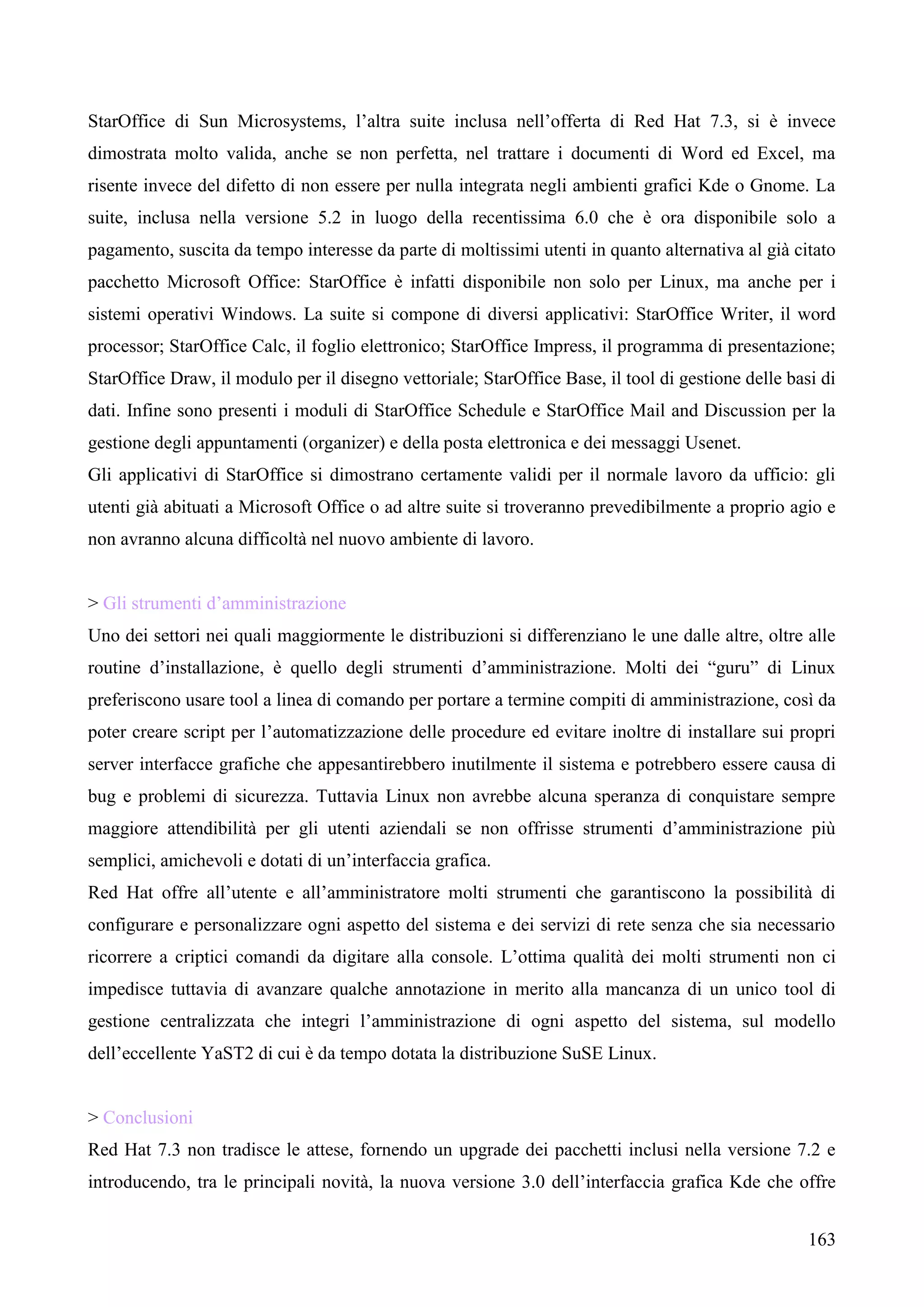 163
StarOffice di Sun Microsystems, l’altra suite inclusa nell’offerta di Red Hat 7.3, si è invece
dimostrata molto valida, anche se non perfetta, nel trattare i documenti di Word ed Excel, ma
risente invece del difetto di non essere per nulla integrata negli ambienti grafici Kde o Gnome. La
suite, inclusa nella versione 5.2 in luogo della recentissima 6.0 che è ora disponibile solo a
pagamento, suscita da tempo interesse da parte di moltissimi utenti in quanto alternativa al già citato
pacchetto Microsoft Office: StarOffice è infatti disponibile non solo per Linux, ma anche per i
sistemi operativi Windows. La suite si compone di diversi applicativi: StarOffice Writer, il word
processor; StarOffice Calc, il foglio elettronico; StarOffice Impress, il programma di presentazione;
StarOffice Draw, il modulo per il disegno vettoriale; StarOffice Base, il tool di gestione delle basi di
dati. Infine sono presenti i moduli di StarOffice Schedule e StarOffice Mail and Discussion per la
gestione degli appuntamenti (organizer) e della posta elettronica e dei messaggi Usenet.
Gli applicativi di StarOffice si dimostrano certamente validi per il normale lavoro da ufficio: gli
utenti già abituati a Microsoft Office o ad altre suite si troveranno prevedibilmente a proprio agio e
non avranno alcuna difficoltà nel nuovo ambiente di lavoro.
> Gli strumenti d’amministrazione
Uno dei settori nei quali maggiormente le distribuzioni si differenziano le une dalle altre, oltre alle
routine d’installazione, è quello degli strumenti d’amministrazione. Molti dei “guru” di Linux
preferiscono usare tool a linea di comando per portare a termine compiti di amministrazione, così da
poter creare script per l’automatizzazione delle procedure ed evitare inoltre di installare sui propri
server interfacce grafiche che appesantirebbero inutilmente il sistema e potrebbero essere causa di
bug e problemi di sicurezza. Tuttavia Linux non avrebbe alcuna speranza di conquistare sempre
maggiore attendibilità per gli utenti aziendali se non offrisse strumenti d’amministrazione più
semplici, amichevoli e dotati di un’interfaccia grafica.
Red Hat offre all’utente e all’amministratore molti strumenti che garantiscono la possibilità di
configurare e personalizzare ogni aspetto del sistema e dei servizi di rete senza che sia necessario
ricorrere a criptici comandi da digitare alla console. L’ottima qualità dei molti strumenti non ci
impedisce tuttavia di avanzare qualche annotazione in merito alla mancanza di un unico tool di
gestione centralizzata che integri l’amministrazione di ogni aspetto del sistema, sul modello
dell’eccellente YaST2 di cui è da tempo dotata la distribuzione SuSE Linux.
> Conclusioni
Red Hat 7.3 non tradisce le attese, fornendo un upgrade dei pacchetti inclusi nella versione 7.2 e
introducendo, tra le principali novità, la nuova versione 3.0 dell’interfaccia grafica Kde che offre
 