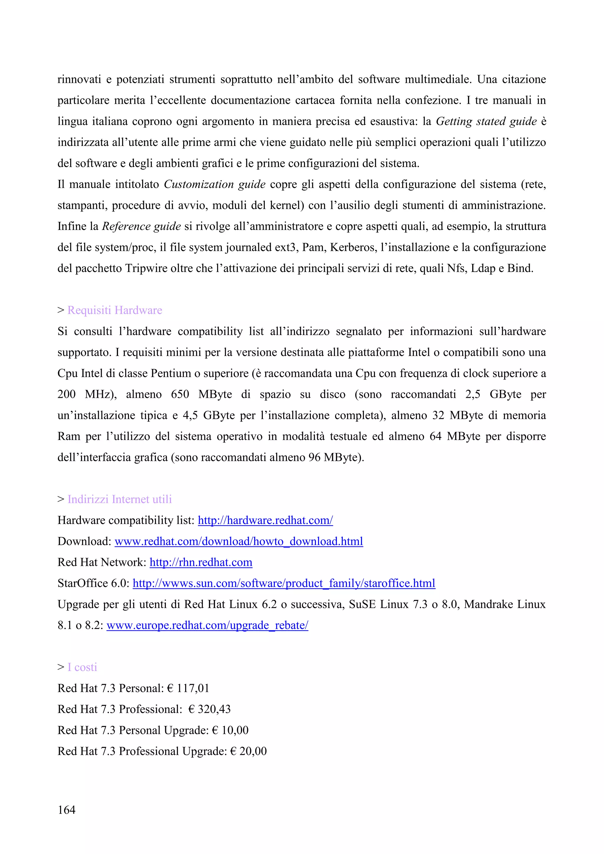 164
rinnovati e potenziati strumenti soprattutto nell’ambito del software multimediale. Una citazione
particolare merita l’eccellente documentazione cartacea fornita nella confezione. I tre manuali in
lingua italiana coprono ogni argomento in maniera precisa ed esaustiva: la Getting stated guide è
indirizzata all’utente alle prime armi che viene guidato nelle più semplici operazioni quali l’utilizzo
del software e degli ambienti grafici e le prime configurazioni del sistema.
Il manuale intitolato Customization guide copre gli aspetti della configurazione del sistema (rete,
stampanti, procedure di avvio, moduli del kernel) con l’ausilio degli stumenti di amministrazione.
Infine la Reference guide si rivolge all’amministratore e copre aspetti quali, ad esempio, la struttura
del file system/proc, il file system journaled ext3, Pam, Kerberos, l’installazione e la configurazione
del pacchetto Tripwire oltre che l’attivazione dei principali servizi di rete, quali Nfs, Ldap e Bind.
> Requisiti Hardware
Si consulti l’hardware compatibility list all’indirizzo segnalato per informazioni sull’hardware
supportato. I requisiti minimi per la versione destinata alle piattaforme Intel o compatibili sono una
Cpu Intel di classe Pentium o superiore (è raccomandata una Cpu con frequenza di clock superiore a
200 MHz), almeno 650 MByte di spazio su disco (sono raccomandati 2,5 GByte per
un’installazione tipica e 4,5 GByte per l’installazione completa), almeno 32 MByte di memoria
Ram per l’utilizzo del sistema operativo in modalità testuale ed almeno 64 MByte per disporre
dell’interfaccia grafica (sono raccomandati almeno 96 MByte).
> Indirizzi Internet utili
Hardware compatibility list: http://hardware.redhat.com/
Download: www.redhat.com/download/howto_download.html
Red Hat Network: http://rhn.redhat.com
StarOffice 6.0: http://wwws.sun.com/software/product_family/staroffice.html
Upgrade per gli utenti di Red Hat Linux 6.2 o successiva, SuSE Linux 7.3 o 8.0, Mandrake Linux
8.1 o 8.2: www.europe.redhat.com/upgrade_rebate/
> I costi
Red Hat 7.3 Personal: € 117,01
Red Hat 7.3 Professional: € 320,43
Red Hat 7.3 Personal Upgrade: € 10,00
Red Hat 7.3 Professional Upgrade: € 20,00
 
