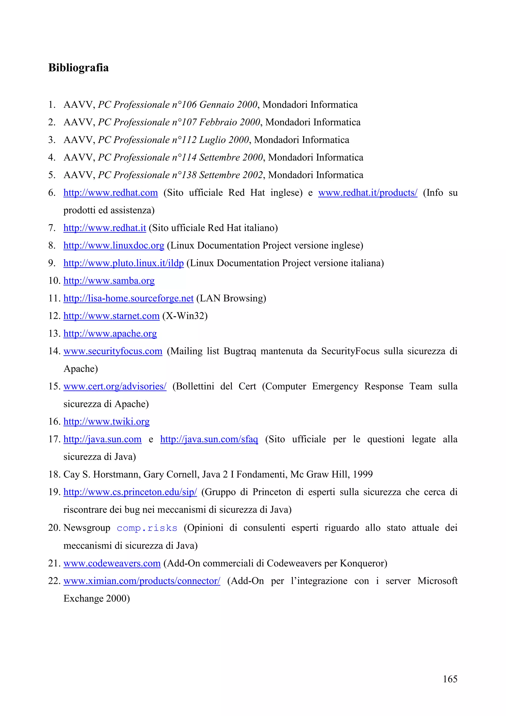 165
Bibliografia
1. AAVV, PC Professionale n°106 Gennaio 2000, Mondadori Informatica
2. AAVV, PC Professionale n°107 Febbraio 2000, Mondadori Informatica
3. AAVV, PC Professionale n°112 Luglio 2000, Mondadori Informatica
4. AAVV, PC Professionale n°114 Settembre 2000, Mondadori Informatica
5. AAVV, PC Professionale n°138 Settembre 2002, Mondadori Informatica
6. http://www.redhat.com (Sito ufficiale Red Hat inglese) e www.redhat.it/products/ (Info su
prodotti ed assistenza)
7. http://www.redhat.it (Sito ufficiale Red Hat italiano)
8. http://www.linuxdoc.org (Linux Documentation Project versione inglese)
9. http://www.pluto.linux.it/ildp (Linux Documentation Project versione italiana)
10. http://www.samba.org
11. http://lisa-home.sourceforge.net (LAN Browsing)
12. http://www.starnet.com (X-Win32)
13. http://www.apache.org
14. www.securityfocus.com (Mailing list Bugtraq mantenuta da SecurityFocus sulla sicurezza di
Apache)
15. www.cert.org/advisories/ (Bollettini del Cert (Computer Emergency Response Team sulla
sicurezza di Apache)
16. http://www.twiki.org
17. http://java.sun.com e http://java.sun.com/sfaq (Sito ufficiale per le questioni legate alla
sicurezza di Java)
18. Cay S. Horstmann, Gary Cornell, Java 2 I Fondamenti, Mc Graw Hill, 1999
19. http://www.cs.princeton.edu/sip/ (Gruppo di Princeton di esperti sulla sicurezza che cerca di
riscontrare dei bug nei meccanismi di sicurezza di Java)
20. Newsgroup comp.risks (Opinioni di consulenti esperti riguardo allo stato attuale dei
meccanismi di sicurezza di Java)
21. www.codeweavers.com (Add-On commerciali di Codeweavers per Konqueror)
22. www.ximian.com/products/connector/ (Add-On per l’integrazione con i server Microsoft
Exchange 2000)
 