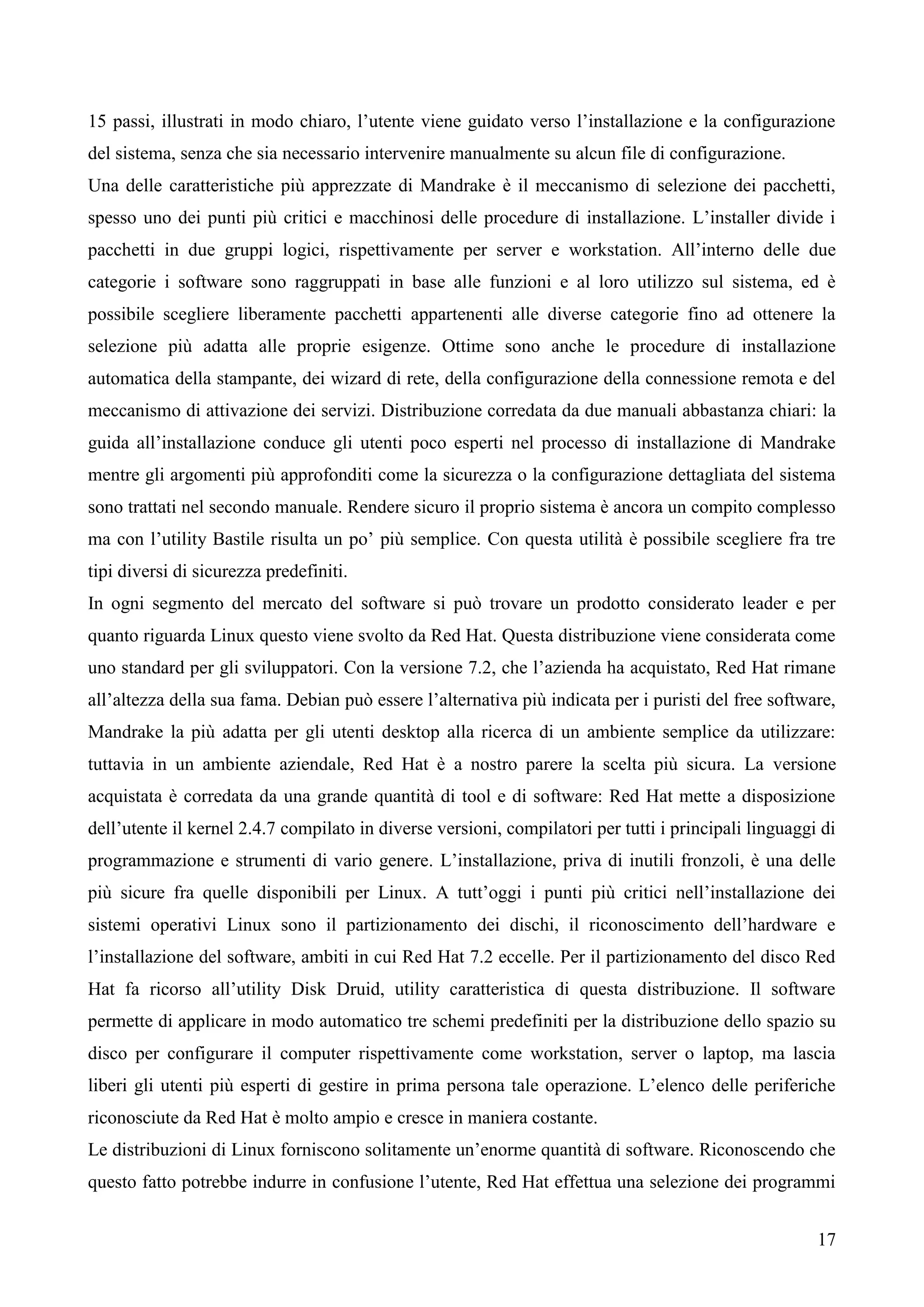 17
15 passi, illustrati in modo chiaro, l’utente viene guidato verso l’installazione e la configurazione
del sistema, senza che sia necessario intervenire manualmente su alcun file di configurazione.
Una delle caratteristiche più apprezzate di Mandrake è il meccanismo di selezione dei pacchetti,
spesso uno dei punti più critici e macchinosi delle procedure di installazione. L’installer divide i
pacchetti in due gruppi logici, rispettivamente per server e workstation. All’interno delle due
categorie i software sono raggruppati in base alle funzioni e al loro utilizzo sul sistema, ed è
possibile scegliere liberamente pacchetti appartenenti alle diverse categorie fino ad ottenere la
selezione più adatta alle proprie esigenze. Ottime sono anche le procedure di installazione
automatica della stampante, dei wizard di rete, della configurazione della connessione remota e del
meccanismo di attivazione dei servizi. Distribuzione corredata da due manuali abbastanza chiari: la
guida all’installazione conduce gli utenti poco esperti nel processo di installazione di Mandrake
mentre gli argomenti più approfonditi come la sicurezza o la configurazione dettagliata del sistema
sono trattati nel secondo manuale. Rendere sicuro il proprio sistema è ancora un compito complesso
ma con l’utility Bastile risulta un po’ più semplice. Con questa utilità è possibile scegliere fra tre
tipi diversi di sicurezza predefiniti.
In ogni segmento del mercato del software si può trovare un prodotto considerato leader e per
quanto riguarda Linux questo viene svolto da Red Hat. Questa distribuzione viene considerata come
uno standard per gli sviluppatori. Con la versione 7.2, che l’azienda ha acquistato, Red Hat rimane
all’altezza della sua fama. Debian può essere l’alternativa più indicata per i puristi del free software,
Mandrake la più adatta per gli utenti desktop alla ricerca di un ambiente semplice da utilizzare:
tuttavia in un ambiente aziendale, Red Hat è a nostro parere la scelta più sicura. La versione
acquistata è corredata da una grande quantità di tool e di software: Red Hat mette a disposizione
dell’utente il kernel 2.4.7 compilato in diverse versioni, compilatori per tutti i principali linguaggi di
programmazione e strumenti di vario genere. L’installazione, priva di inutili fronzoli, è una delle
più sicure fra quelle disponibili per Linux. A tutt’oggi i punti più critici nell’installazione dei
sistemi operativi Linux sono il partizionamento dei dischi, il riconoscimento dell’hardware e
l’installazione del software, ambiti in cui Red Hat 7.2 eccelle. Per il partizionamento del disco Red
Hat fa ricorso all’utility Disk Druid, utility caratteristica di questa distribuzione. Il software
permette di applicare in modo automatico tre schemi predefiniti per la distribuzione dello spazio su
disco per configurare il computer rispettivamente come workstation, server o laptop, ma lascia
liberi gli utenti più esperti di gestire in prima persona tale operazione. L’elenco delle periferiche
riconosciute da Red Hat è molto ampio e cresce in maniera costante.
Le distribuzioni di Linux forniscono solitamente un’enorme quantità di software. Riconoscendo che
questo fatto potrebbe indurre in confusione l’utente, Red Hat effettua una selezione dei programmi
 