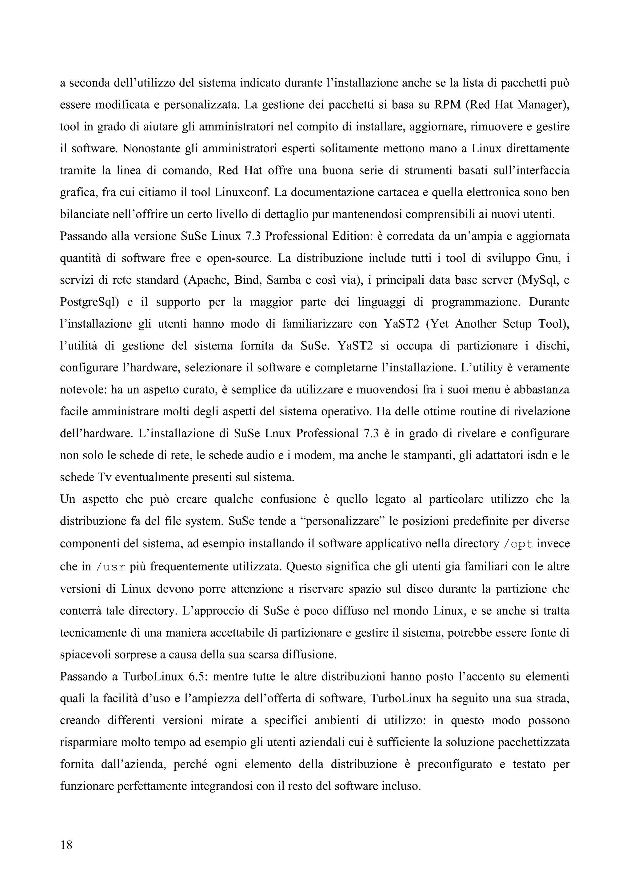 18
a seconda dell’utilizzo del sistema indicato durante l’installazione anche se la lista di pacchetti può
essere modificata e personalizzata. La gestione dei pacchetti si basa su RPM (Red Hat Manager),
tool in grado di aiutare gli amministratori nel compito di installare, aggiornare, rimuovere e gestire
il software. Nonostante gli amministratori esperti solitamente mettono mano a Linux direttamente
tramite la linea di comando, Red Hat offre una buona serie di strumenti basati sull’interfaccia
grafica, fra cui citiamo il tool Linuxconf. La documentazione cartacea e quella elettronica sono ben
bilanciate nell’offrire un certo livello di dettaglio pur mantenendosi comprensibili ai nuovi utenti.
Passando alla versione SuSe Linux 7.3 Professional Edition: è corredata da un’ampia e aggiornata
quantità di software free e open-source. La distribuzione include tutti i tool di sviluppo Gnu, i
servizi di rete standard (Apache, Bind, Samba e così via), i principali data base server (MySql, e
PostgreSql) e il supporto per la maggior parte dei linguaggi di programmazione. Durante
l’installazione gli utenti hanno modo di familiarizzare con YaST2 (Yet Another Setup Tool),
l’utilità di gestione del sistema fornita da SuSe. YaST2 si occupa di partizionare i dischi,
configurare l’hardware, selezionare il software e completarne l’installazione. L’utility è veramente
notevole: ha un aspetto curato, è semplice da utilizzare e muovendosi fra i suoi menu è abbastanza
facile amministrare molti degli aspetti del sistema operativo. Ha delle ottime routine di rivelazione
dell’hardware. L’installazione di SuSe Lnux Professional 7.3 è in grado di rivelare e configurare
non solo le schede di rete, le schede audio e i modem, ma anche le stampanti, gli adattatori isdn e le
schede Tv eventualmente presenti sul sistema.
Un aspetto che può creare qualche confusione è quello legato al particolare utilizzo che la
distribuzione fa del file system. SuSe tende a “personalizzare” le posizioni predefinite per diverse
componenti del sistema, ad esempio installando il software applicativo nella directory /opt invece
che in /usr più frequentemente utilizzata. Questo significa che gli utenti gia familiari con le altre
versioni di Linux devono porre attenzione a riservare spazio sul disco durante la partizione che
conterrà tale directory. L’approccio di SuSe è poco diffuso nel mondo Linux, e se anche si tratta
tecnicamente di una maniera accettabile di partizionare e gestire il sistema, potrebbe essere fonte di
spiacevoli sorprese a causa della sua scarsa diffusione.
Passando a TurboLinux 6.5: mentre tutte le altre distribuzioni hanno posto l’accento su elementi
quali la facilità d’uso e l’ampiezza dell’offerta di software, TurboLinux ha seguito una sua strada,
creando differenti versioni mirate a specifici ambienti di utilizzo: in questo modo possono
risparmiare molto tempo ad esempio gli utenti aziendali cui è sufficiente la soluzione pacchettizzata
fornita dall’azienda, perché ogni elemento della distribuzione è preconfigurato e testato per
funzionare perfettamente integrandosi con il resto del software incluso.
 