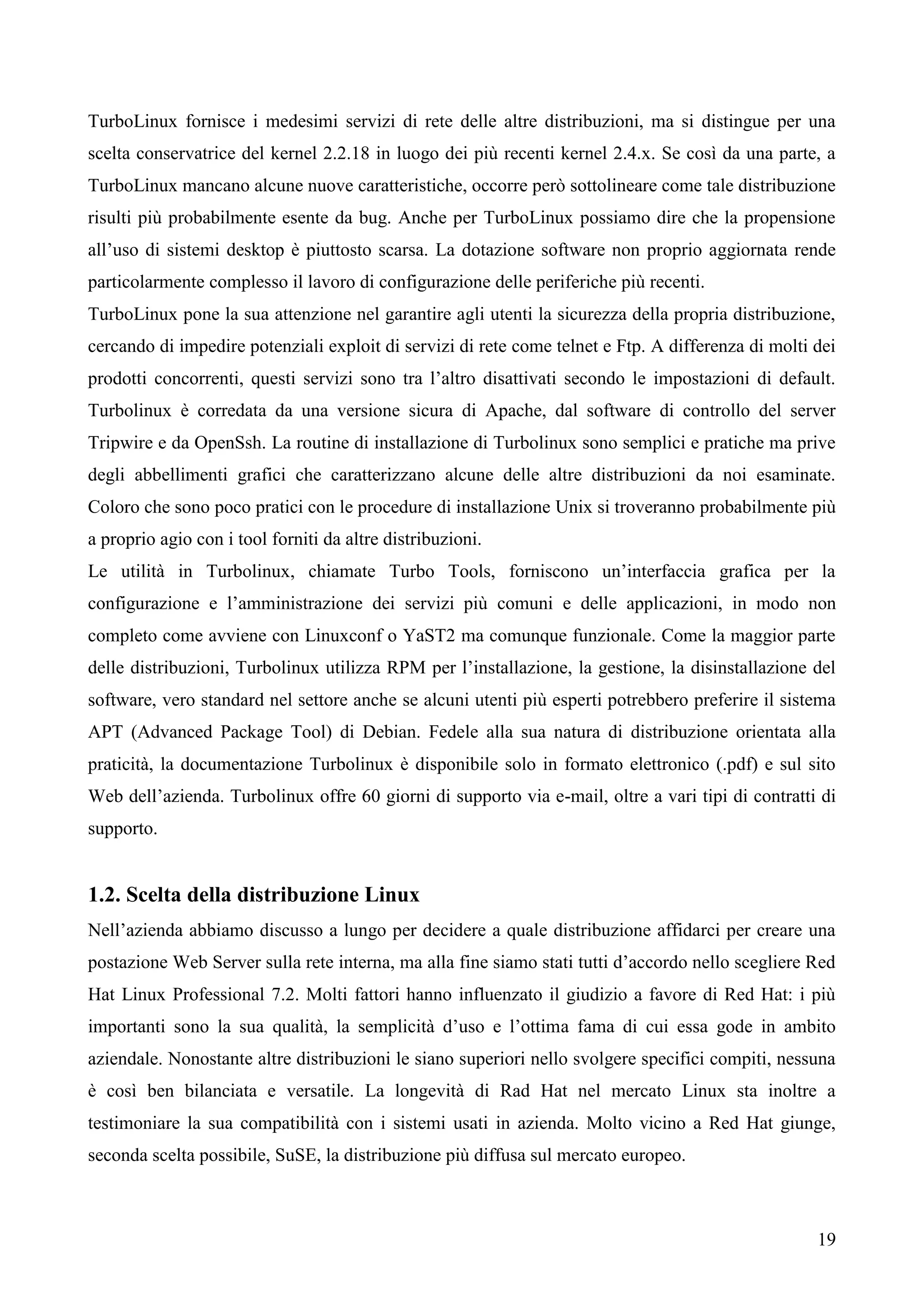 19
TurboLinux fornisce i medesimi servizi di rete delle altre distribuzioni, ma si distingue per una
scelta conservatrice del kernel 2.2.18 in luogo dei più recenti kernel 2.4.x. Se così da una parte, a
TurboLinux mancano alcune nuove caratteristiche, occorre però sottolineare come tale distribuzione
risulti più probabilmente esente da bug. Anche per TurboLinux possiamo dire che la propensione
all’uso di sistemi desktop è piuttosto scarsa. La dotazione software non proprio aggiornata rende
particolarmente complesso il lavoro di configurazione delle periferiche più recenti.
TurboLinux pone la sua attenzione nel garantire agli utenti la sicurezza della propria distribuzione,
cercando di impedire potenziali exploit di servizi di rete come telnet e Ftp. A differenza di molti dei
prodotti concorrenti, questi servizi sono tra l’altro disattivati secondo le impostazioni di default.
Turbolinux è corredata da una versione sicura di Apache, dal software di controllo del server
Tripwire e da OpenSsh. La routine di installazione di Turbolinux sono semplici e pratiche ma prive
degli abbellimenti grafici che caratterizzano alcune delle altre distribuzioni da noi esaminate.
Coloro che sono poco pratici con le procedure di installazione Unix si troveranno probabilmente più
a proprio agio con i tool forniti da altre distribuzioni.
Le utilità in Turbolinux, chiamate Turbo Tools, forniscono un’interfaccia grafica per la
configurazione e l’amministrazione dei servizi più comuni e delle applicazioni, in modo non
completo come avviene con Linuxconf o YaST2 ma comunque funzionale. Come la maggior parte
delle distribuzioni, Turbolinux utilizza RPM per l’installazione, la gestione, la disinstallazione del
software, vero standard nel settore anche se alcuni utenti più esperti potrebbero preferire il sistema
APT (Advanced Package Tool) di Debian. Fedele alla sua natura di distribuzione orientata alla
praticità, la documentazione Turbolinux è disponibile solo in formato elettronico (.pdf) e sul sito
Web dell’azienda. Turbolinux offre 60 giorni di supporto via e-mail, oltre a vari tipi di contratti di
supporto.
1.2. Scelta della distribuzione Linux
Nell’azienda abbiamo discusso a lungo per decidere a quale distribuzione affidarci per creare una
postazione Web Server sulla rete interna, ma alla fine siamo stati tutti d’accordo nello scegliere Red
Hat Linux Professional 7.2. Molti fattori hanno influenzato il giudizio a favore di Red Hat: i più
importanti sono la sua qualità, la semplicità d’uso e l’ottima fama di cui essa gode in ambito
aziendale. Nonostante altre distribuzioni le siano superiori nello svolgere specifici compiti, nessuna
è così ben bilanciata e versatile. La longevità di Rad Hat nel mercato Linux sta inoltre a
testimoniare la sua compatibilità con i sistemi usati in azienda. Molto vicino a Red Hat giunge,
seconda scelta possibile, SuSE, la distribuzione più diffusa sul mercato europeo.
 