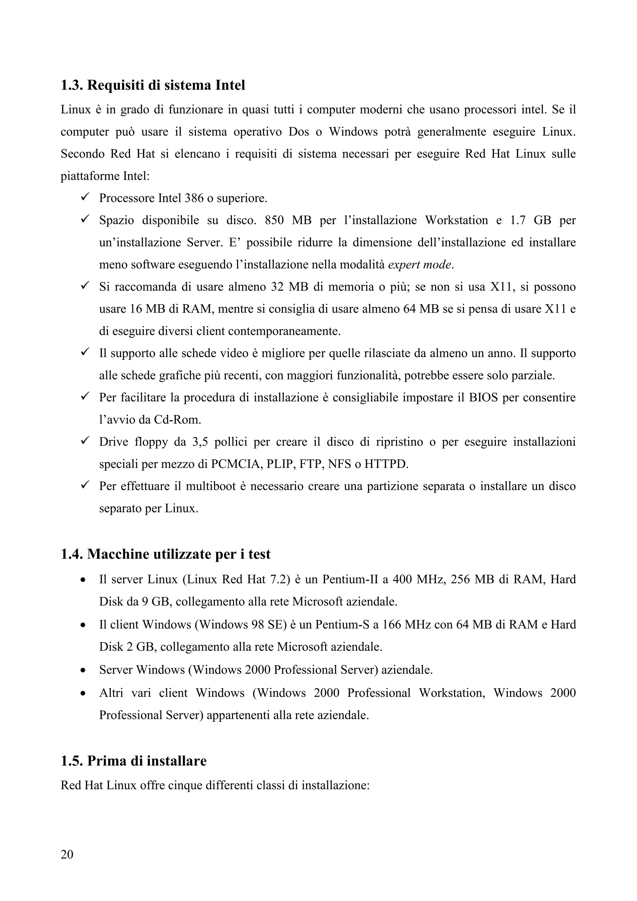 20
1.3. Requisiti di sistema Intel
Linux è in grado di funzionare in quasi tutti i computer moderni che usano processori intel. Se il
computer può usare il sistema operativo Dos o Windows potrà generalmente eseguire Linux.
Secondo Red Hat si elencano i requisiti di sistema necessari per eseguire Red Hat Linux sulle
piattaforme Intel:
 Processore Intel 386 o superiore.
 Spazio disponibile su disco. 850 MB per l’installazione Workstation e 1.7 GB per
un’installazione Server. E’ possibile ridurre la dimensione dell’installazione ed installare
meno software eseguendo l’installazione nella modalità expert mode.
 Si raccomanda di usare almeno 32 MB di memoria o più; se non si usa X11, si possono
usare 16 MB di RAM, mentre si consiglia di usare almeno 64 MB se si pensa di usare X11 e
di eseguire diversi client contemporaneamente.
 Il supporto alle schede video è migliore per quelle rilasciate da almeno un anno. Il supporto
alle schede grafiche più recenti, con maggiori funzionalità, potrebbe essere solo parziale.
 Per facilitare la procedura di installazione è consigliabile impostare il BIOS per consentire
l’avvio da Cd-Rom.
 Drive floppy da 3,5 pollici per creare il disco di ripristino o per eseguire installazioni
speciali per mezzo di PCMCIA, PLIP, FTP, NFS o HTTPD.
 Per effettuare il multiboot è necessario creare una partizione separata o installare un disco
separato per Linux.
1.4. Macchine utilizzate per i test
 Il server Linux (Linux Red Hat 7.2) è un Pentium-II a 400 MHz, 256 MB di RAM, Hard
Disk da 9 GB, collegamento alla rete Microsoft aziendale.
 Il client Windows (Windows 98 SE) è un Pentium-S a 166 MHz con 64 MB di RAM e Hard
Disk 2 GB, collegamento alla rete Microsoft aziendale.
 Server Windows (Windows 2000 Professional Server) aziendale.
 Altri vari client Windows (Windows 2000 Professional Workstation, Windows 2000
Professional Server) appartenenti alla rete aziendale.
1.5. Prima di installare
Red Hat Linux offre cinque differenti classi di installazione:
 