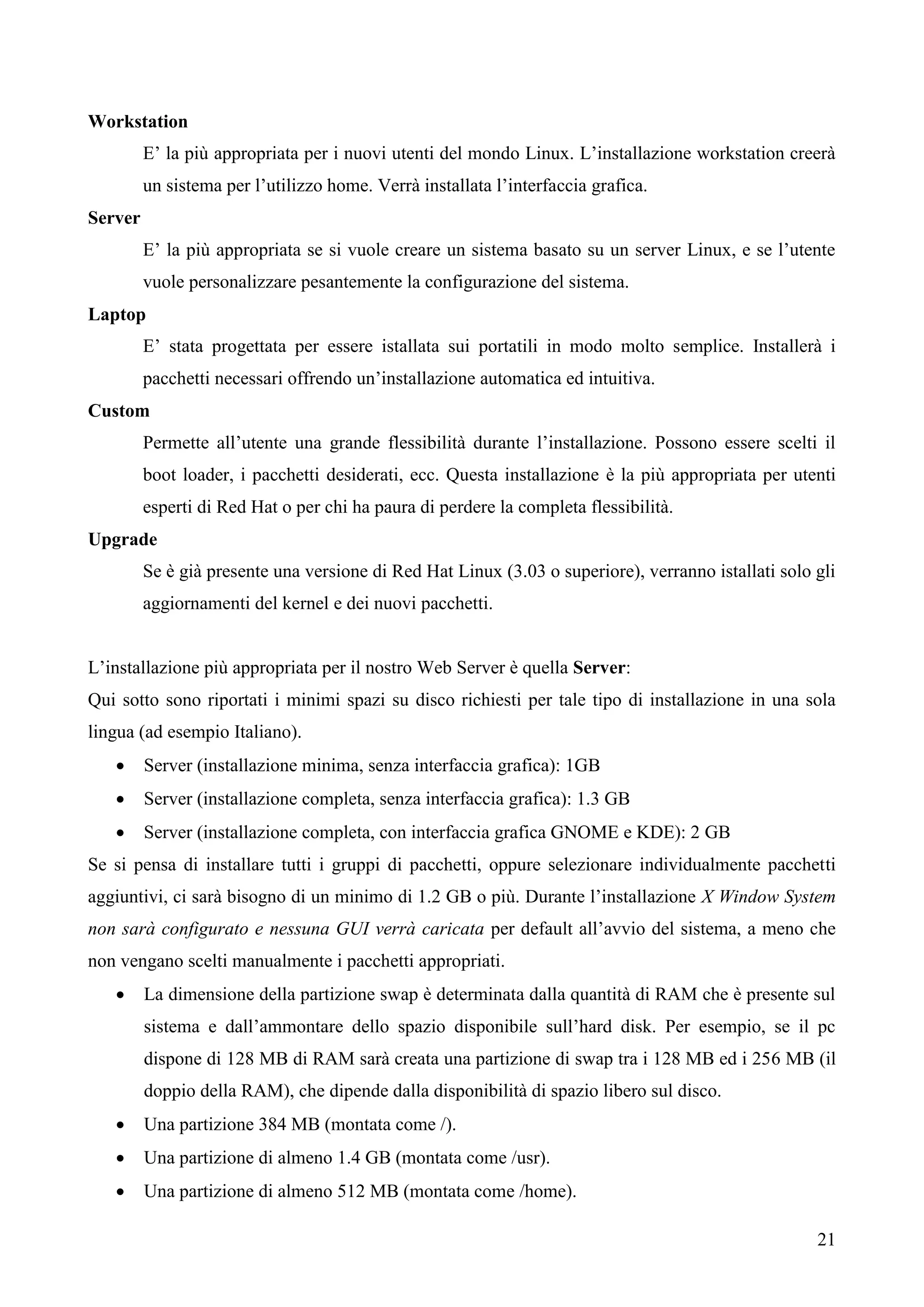 21
Workstation
E’ la più appropriata per i nuovi utenti del mondo Linux. L’installazione workstation creerà
un sistema per l’utilizzo home. Verrà installata l’interfaccia grafica.
Server
E’ la più appropriata se si vuole creare un sistema basato su un server Linux, e se l’utente
vuole personalizzare pesantemente la configurazione del sistema.
Laptop
E’ stata progettata per essere istallata sui portatili in modo molto semplice. Installerà i
pacchetti necessari offrendo un’installazione automatica ed intuitiva.
Custom
Permette all’utente una grande flessibilità durante l’installazione. Possono essere scelti il
boot loader, i pacchetti desiderati, ecc. Questa installazione è la più appropriata per utenti
esperti di Red Hat o per chi ha paura di perdere la completa flessibilità.
Upgrade
Se è già presente una versione di Red Hat Linux (3.03 o superiore), verranno istallati solo gli
aggiornamenti del kernel e dei nuovi pacchetti.
L’installazione più appropriata per il nostro Web Server è quella Server:
Qui sotto sono riportati i minimi spazi su disco richiesti per tale tipo di installazione in una sola
lingua (ad esempio Italiano).
 Server (installazione minima, senza interfaccia grafica): 1GB
 Server (installazione completa, senza interfaccia grafica): 1.3 GB
 Server (installazione completa, con interfaccia grafica GNOME e KDE): 2 GB
Se si pensa di installare tutti i gruppi di pacchetti, oppure selezionare individualmente pacchetti
aggiuntivi, ci sarà bisogno di un minimo di 1.2 GB o più. Durante l’installazione X Window System
non sarà configurato e nessuna GUI verrà caricata per default all’avvio del sistema, a meno che
non vengano scelti manualmente i pacchetti appropriati.
 La dimensione della partizione swap è determinata dalla quantità di RAM che è presente sul
sistema e dall’ammontare dello spazio disponibile sull’hard disk. Per esempio, se il pc
dispone di 128 MB di RAM sarà creata una partizione di swap tra i 128 MB ed i 256 MB (il
doppio della RAM), che dipende dalla disponibilità di spazio libero sul disco.
 Una partizione 384 MB (montata come /).
 Una partizione di almeno 1.4 GB (montata come /usr).
 Una partizione di almeno 512 MB (montata come /home).
 